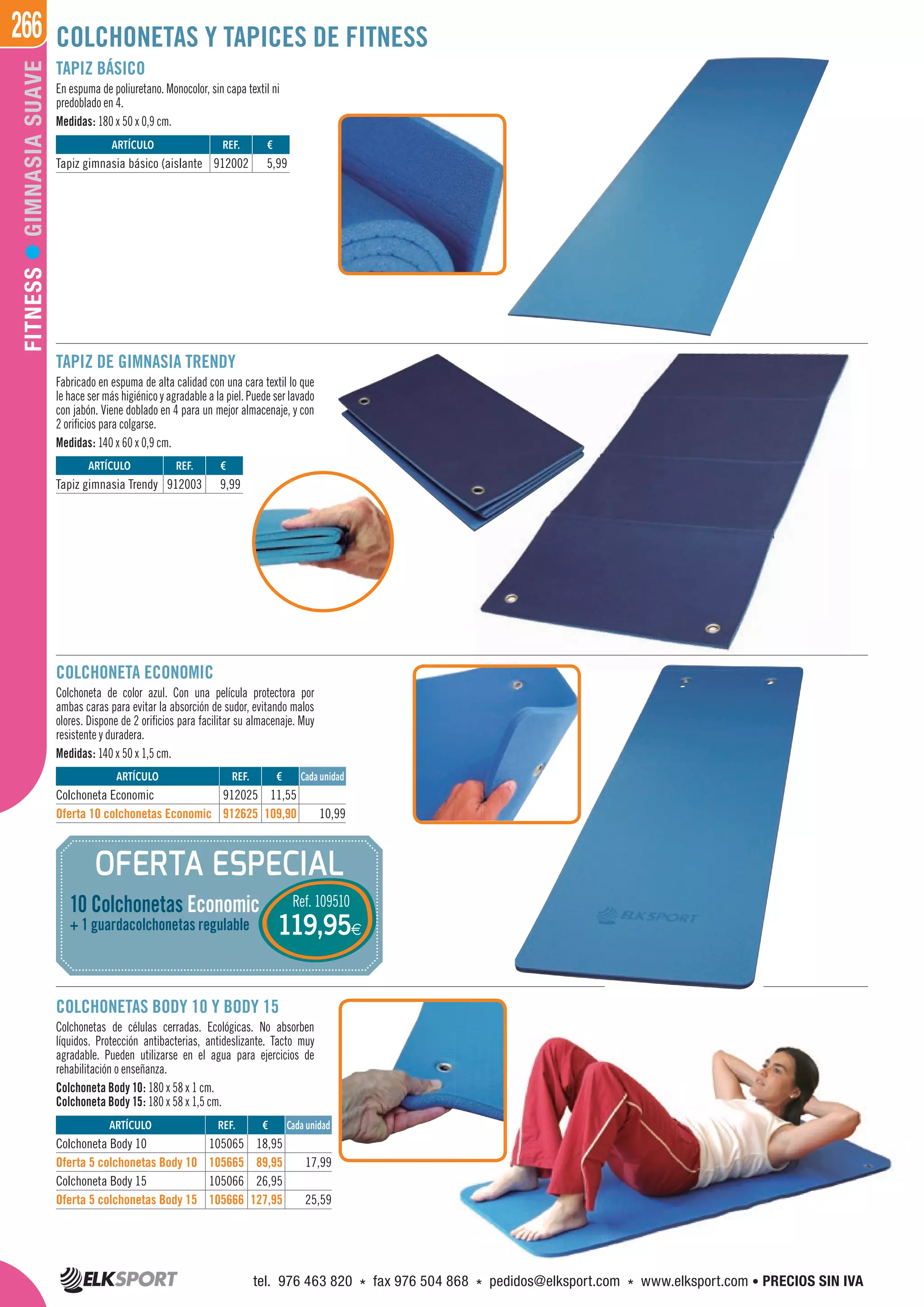 266FITNESSGIMNASIASUAVE COLCHONETAS Y TAPICES DE FITNESS
TAPIZ BÁSICO
En espuma de poliuretano. Monocolor, sin capa textil ni
predoblado en 4.
Medidas: 180 x 50 x 0,9 cm.
TAPIZ DE GIMNASIA TRENDY
Fabricado en espuma de alta calidad con una cara textil lo que
le hace ser más higiénico y agradable a la piel. Puede ser lavado
con jabón. Viene doblado en 4 para un mejor almacenaje, y con
2 orificios para colgarse.
Medidas: 140 x 60 x 0,9 cm.
COLCHONETAS BODY 10 Y BODY 15
Colchonetas de células cerradas. Ecológicas. No absorben
líquidos. Protección antibacterias, antideslizante. Tacto muy
agradable. Pueden utilizarse en el agua para ejercicios de
rehabilitación o enseñanza.
Colchoneta Body 10: 180 x 58 x 1 cm.
Colchoneta Body 15: 180 x 58 x 1,5 cm.
COLCHONETA ECONOMIC
Colchoneta de color azul. Con una película protectora por
ambas caras para evitar la absorción de sudor, evitando malos
olores. Dispone de 2 orificios para facilitar su almacenaje. Muy
resistente y duradera.
Medidas: 140 x 50 x 1,5 cm.
OFERTA ESPECIAL
Ref. 109510
119,95€
10 Colchonetas Economic
+ 1 guardacolchonetas regulable
ARTÍCULO
Tapiz gimnasia básico (aislante
ARTÍCULO
Tapiz gimnasia Trendy
REF. €
912002 5,99
REF. €
912003 9,99
ARTÍCULO
Colchoneta Economic
Oferta 10 colchonetas Economic
ARTÍCULO
Colchoneta Body 10
Oferta 5 colchonetas Body 10
Colchoneta Body 15
Oferta 5 colchonetas Body 15
REF. €
912025 11,55
912625 109,90 10,99
REF. €
105065 18,95
105665 89,95 17,99
105066 26,95
105666 127,95 25,59
Cada unidad
Cada unidad
tel. 976 463 820 * fax 976 504 868 * pedidos@elksport.com * www.elksport.com • PRECIOS SIN IVA
 