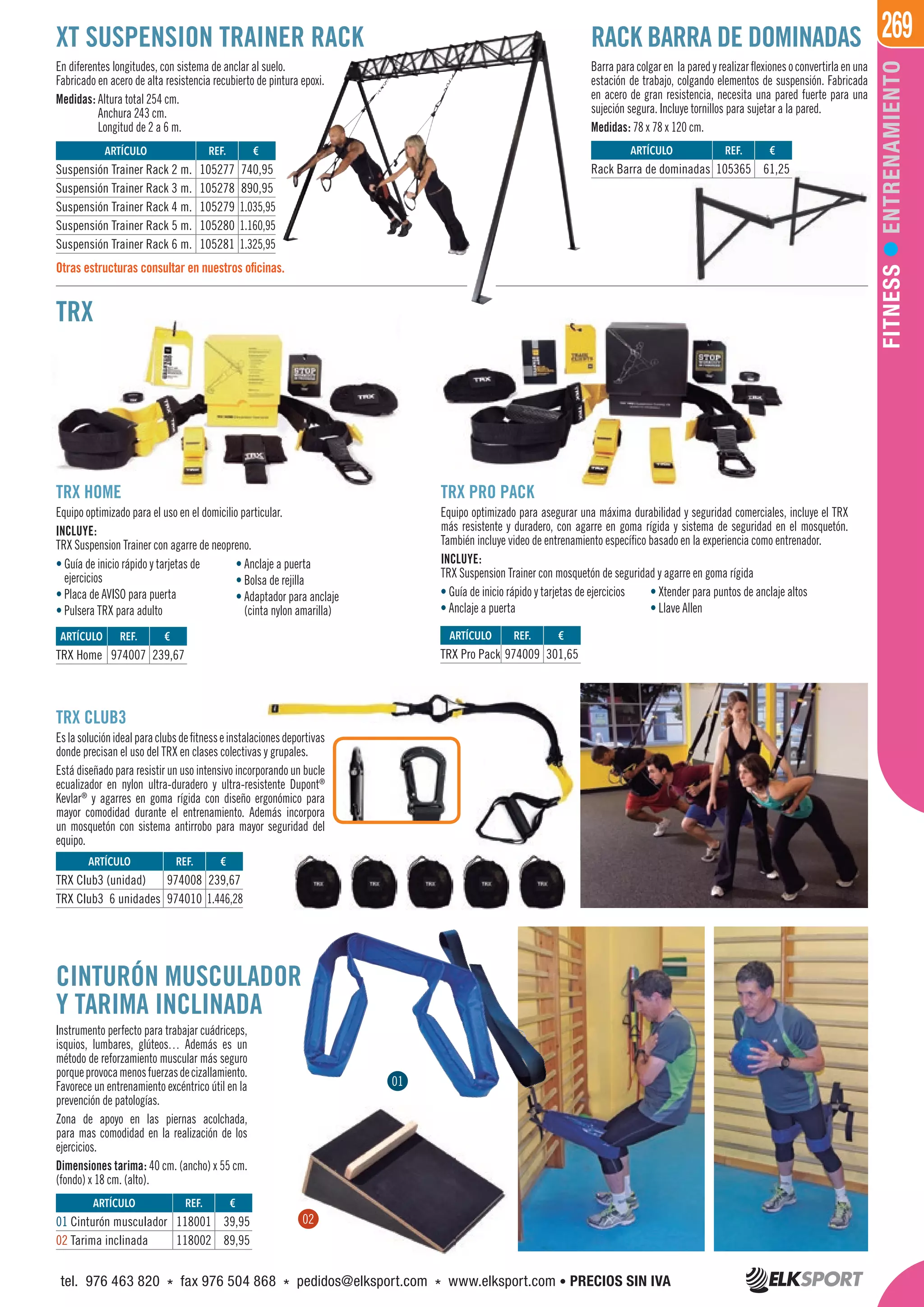269
FITNESSENTRENAMIENTO
XT SUSPENSION TRAINER RACK
TRX
TRX HOME
Equipo optimizado para el uso en el domicilio particular.
INCLUYE:
TRX Suspension Trainer con agarre de neopreno.
TRX PRO PACK
Equipo optimizado para asegurar una máxima durabilidad y seguridad comerciales, incluye el TRX
más resistente y duradero, con agarre en goma rígida y sistema de seguridad en el mosquetón.
También incluye video de entrenamiento específico basado en la experiencia como entrenador.
INCLUYE:
TRX Suspension Trainer con mosquetón de seguridad y agarre en goma rígida
TRX CLUB3
Eslasoluciónidealparaclubsdefitnesseinstalacionesdeportivas
donde precisan el uso del TRX en clases colectivas y grupales.
Está diseñado para resistir un uso intensivo incorporando un bucle
ecualizador en nylon ultra-duradero y ultra-resistente Dupont®
Kevlar®
y agarres en goma rígida con diseño ergonómico para
mayor comodidad durante el entrenamiento. Además incorpora
un mosquetón con sistema antirrobo para mayor seguridad del
equipo.
CINTURÓN MUSCULADOR
Y TARIMA INCLINADA
Instrumento perfecto para trabajar cuádriceps,
isquios, lumbares, glúteos… Además es un
método de reforzamiento muscular más seguro
porqueprovocamenosfuerzasdecizallamiento.
Favorece un entrenamiento excéntrico útil en la
prevención de patologías.
Zona de apoyo en las piernas acolchada,
para mas comodidad en la realización de los
ejercicios.
Dimensiones tarima: 40 cm. (ancho) x 55 cm.
(fondo) x 18 cm. (alto).
ARTÍCULO
Rack Barra de dominadas
ARTÍCULO
TRX Home
ARTÍCULO
TRX Pro Pack
ARTÍCULO
TRX Club3 (unidad)
TRX Club3 6 unidades
ARTÍCULO
01 Cinturón musculador
02 Tarima inclinada
ARTÍCULO
Suspensión Trainer Rack 2 m.
Suspensión Trainer Rack 3 m.
Suspensión Trainer Rack 4 m.
Suspensión Trainer Rack 5 m.
Suspensión Trainer Rack 6 m.
REF. €
105365 61,25
REF. €
974007 239,67
REF. €
974009 301,65
REF. €
974008 239,67
974010 1.446,28
REF. €
118001 39,95
118002 89,95
REF. €
105277 740,95
105278 890,95
105279 1.035,95
105280 1.160,95
105281 1.325,95
En diferentes longitudes, con sistema de anclar al suelo.
Fabricado en acero de alta resistencia recubierto de pintura epoxi.
Medidas: Altura total 254 cm.
Anchura 243 cm.
Longitud de 2 a 6 m.
Barraparacolgaren laparedyrealizarflexionesoconvertirlaenuna
estación de trabajo, colgando elementos de suspensión. Fabricada
en acero de gran resistencia, necesita una pared fuerte para una
sujeción segura. Incluye tornillos para sujetar a la pared.
Medidas: 78 x 78 x 120 cm.
RACK BARRA DE DOMINADAS
Otras estructuras consultar en nuestros oficinas.
• Guía de inicio rápido y tarjetas de
ejercicios
• Placa de AVISO para puerta
• Pulsera TRX para adulto
• Anclaje a puerta
• Bolsa de rejilla
• Adaptador para anclaje
(cinta nylon amarilla)
• Guía de inicio rápido y tarjetas de ejercicios
• Anclaje a puerta
• Xtender para puntos de anclaje altos
• Llave Allen
01
0202
tel. 976 463 820 * fax 976 504 868 * pedidos@elksport.com * www.elksport.com • PRECIOS SIN IVA
 