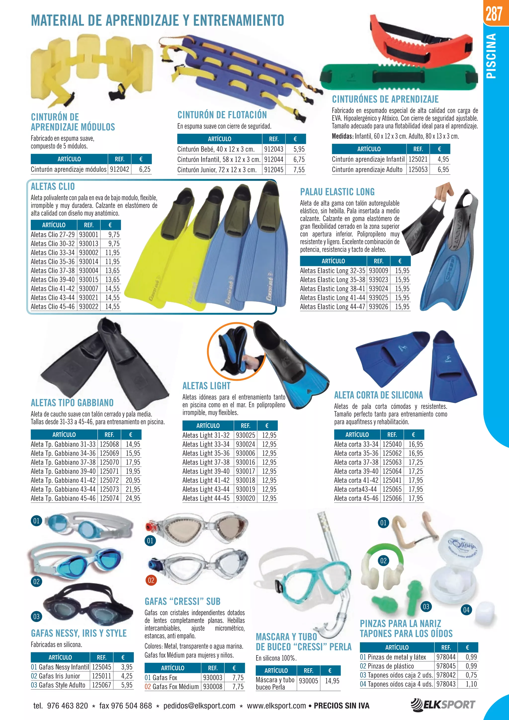 287
PISCINA
MATERIAL DE APRENDIZAJE Y ENTRENAMIENTO
CINTURÓN DE
APRENDIZAJE MÓDULOS
Fabricado en espuma suave,
compuesto de 5 módulos.
CINTURÓN DE FLOTACIÓN
En espuma suave con cierre de seguridad.
CINTURÓNES DE APRENDIZAJE
Fabricado en espumado especial de alta calidad con carga de
EVA. Hipoalergénico y Atóxico. Con cierre de seguridad ajustable.
Tamaño adecuado para una flotabilidad ideal para el aprendizaje.
Medidas: Infantil, 60 x 12 x 3 cm. Adulto, 80 x 13 x 3 cm.
ALETAS LIGHT
Aletas idóneas para el entrenamiento tanto
en piscina como en el mar. En polipropileno
irrompible, muy flexibles.
ALETA CORTA DE SILICONA
Aletas de pala corta cómodas y resistentes.
Tamaño perfecto tanto para entrenamiento como
para aquafitness y rehabilitación.
ALETAS CLIO
Aletapolivalenteconpalaenevadebajomodulo,flexible,
irrompible y muy duradera. Calzante en elastómero de
alta calidad con diseño muy anatómico.
PALAU ELASTIC LONG
Aleta de alta gama con talón autoregulable
elástico, sin hebilla. Pala insertada a medio
calzante. Calzante en goma elastómero de
gran flexibilidad cerrado en la zona superior
con apertura inferior. Polipropileno muy
resistente y ligero. Excelente combinación de
potencia, resistencia y tacto de aleteo.
ALETAS TIPO GABBIANO
Aleta de caucho suave con talón cerrado y pala media.
Tallas desde 31-33 a 45-46, para entrenamiento en piscina.
MASCARA Y TUBO
DE BUCEO “CRESSI” PERLA
En silicona 100%.
GAFAS “CRESSI” SUB
Gafas con cristales independientes dotados
de lentes completamente planas. Hebillas
intercambiables, ajuste micrométrico,
estancas, anti empaño.
Colores: Metal, transparente o agua marina.
Gafas fox Médium para mujeres y niños.
GAFAS NESSY, IRIS Y STYLE
Fabricadas en silicona.
PINZAS PARA LA NARIZ
TAPONES PARA LOS OÍDOS
REF. €
912042 6,25
REF. €
125045 3,95
125011 4,25
125067 5,95
REF. €
930003 7,75
930008 7,75
REF. €
978044 0,99
978045 0,99
978042 0,75
978043 1,10
REF. €
930005 14,95
REF. €
912043 5,95
912044 6,75
912045 7,55
REF. €
125021 4,95
125053 6,95
REF. €
930001 9,75
930013 9,75
930002 11,95
930014 11,95
930004 13,65
930015 13,65
930007 14,55
930021 14,55
930022 14,55
REF. €
125068 14,95
125069 15,95
125070 17,95
125071 19,95
125072 20,95
125073 21,95
125074 24,95
REF. €
930025 12,95
930024 12,95
930006 12,95
930016 12,95
930017 12,95
930018 12,95
930019 12,95
930020 12,95
REF. €
125040 16,95
125062 16,95
125063 17,25
125064 17,25
125041 17,95
125065 17,95
125066 17,95
REF. €
930009 15,95
939023 15,95
939024 15,95
939025 15,95
939026 15,95
ARTÍCULO
Cinturón aprendizaje módulos
ARTÍCULO
01 Gafas Nessy Infantil
02 Gafas Iris Junior
03 Gafas Style Adulto
ARTÍCULO
01 Gafas Fox
02 Gafas Fox Médium
ARTÍCULO
01 Pinzas de metal y látex
02 Pinzas de plástico
03 Tapones oídos caja 2 uds.
04 Tapones oídos caja 4 uds.
ARTÍCULO
Máscara y tubo
buceo Perla
ARTÍCULO
Cinturón Bebé, 40 x 12 x 3 cm.
Cinturón Infantil, 58 x 12 x 3 cm.
Cinturón Junior, 72 x 12 x 3 cm.
ARTÍCULO
Cinturón aprendizaje Infantil
Cinturón aprendizaje Adulto
ARTÍCULO
Aletas Clio 27-29
Aletas Clio 30-32
Aletas Clio 33-34
Aletas Clio 35-36
Aletas Clio 37-38
Aletas Clio 39-40
Aletas Clio 41-42
Aletas Clio 43-44
Aletas Clio 45-46
ARTÍCULO
Aleta Tp. Gabbiano 31-33
Aleta Tp. Gabbiano 34-36
Aleta Tp. Gabbiano 37-38
Aleta Tp. Gabbiano 39-40
Aleta Tp. Gabbiano 41-42
Aleta Tp. Gabbiano 43-44
Aleta Tp. Gabbiano 45-46
ARTÍCULO
Aletas Light 31-32
Aletas Light 33-34
Aletas Light 35-36
Aletas Light 37-38
Aletas Light 39-40
Aletas Light 41-42
Aletas Light 43-44
Aletas Light 44-45
ARTÍCULO
Aleta corta 33-34
Aleta corta 35-36
Aleta corta 37-38
Aleta corta 39-40
Aleta corta 41-42
Aleta corta43-44
Aleta corta 45-46
ARTÍCULO
Aletas Elastic Long 32-35
Aletas Elastic Long 35-38
Aletas Elastic Long 38-41
Aletas Elastic Long 41-44
Aletas Elastic Long 44-47
02
01
01
02
03
01
02
03 04
tel. 976 463 820 * fax 976 504 868 * pedidos@elksport.com * www.elksport.com • PRECIOS SIN IVA
 