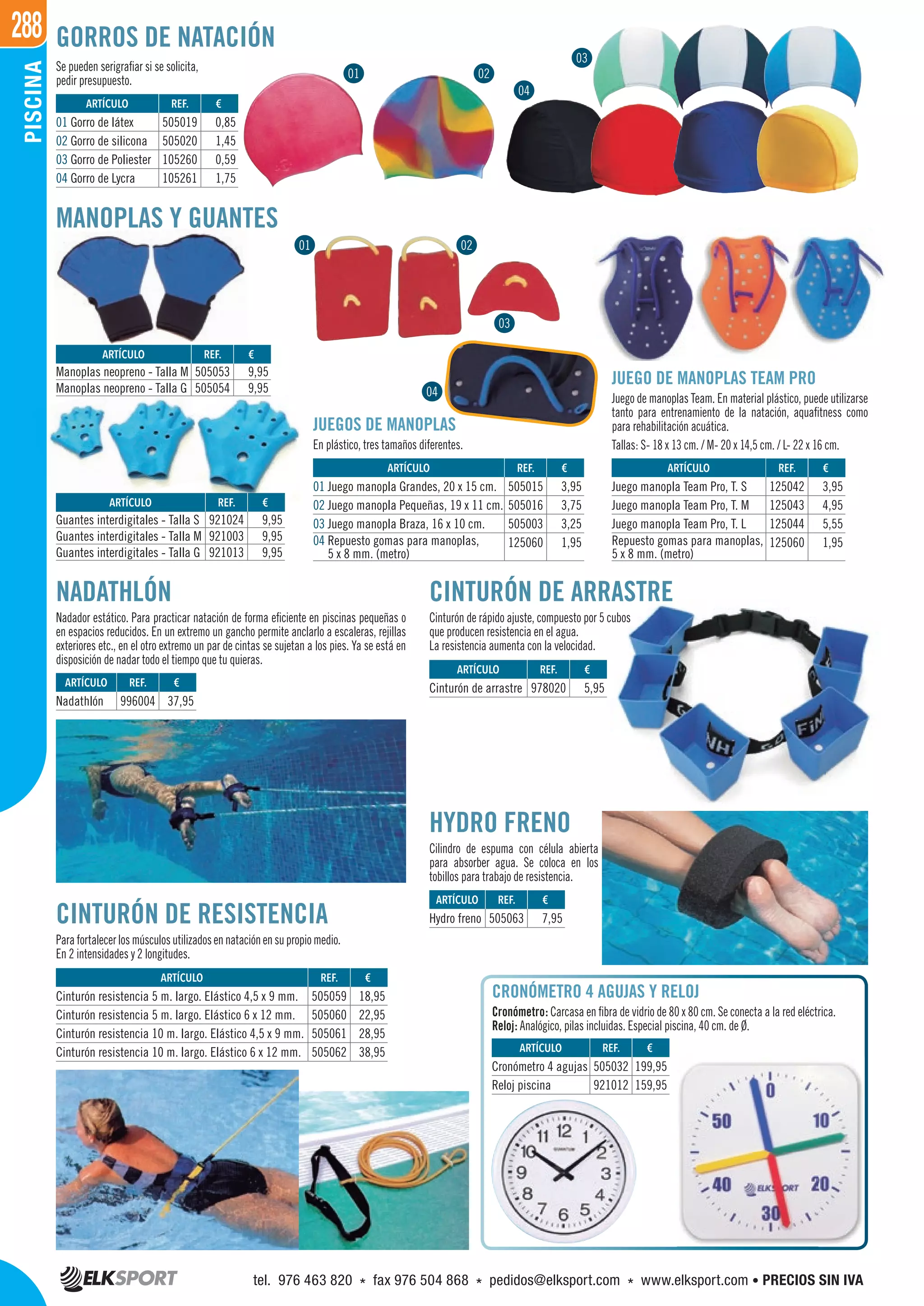 288PISCINA
ARTÍCULO
Cinturón resistencia 5 m. largo. Elástico 4,5 x 9 mm.
Cinturón resistencia 5 m. largo. Elástico 6 x 12 mm.
Cinturón resistencia 10 m. largo. Elástico 4,5 x 9 mm.
Cinturón resistencia 10 m. largo. Elástico 6 x 12 mm.
ARTÍCULO
01 Juego manopla Grandes, 20 x 15 cm.
02 Juego manopla Pequeñas, 19 x 11 cm.
03 Juego manopla Braza, 16 x 10 cm.
04 Repuesto gomas para manoplas,
5 x 8 mm. (metro)
ARTÍCULO
Juego manopla Team Pro, T. S
Juego manopla Team Pro, T. M
Juego manopla Team Pro, T. L
Repuesto gomas para manoplas,
5 x 8 mm. (metro)
Se pueden serigrafiar si se solicita,
pedir presupuesto.
MANOPLAS Y GUANTES
JUEGOS DE MANOPLAS
En plástico, tres tamaños diferentes.
JUEGO DE MANOPLAS TEAM PRO
Juego de manoplas Team. En material plástico, puede utilizarse
tanto para entrenamiento de la natación, aquafitness como
para rehabilitación acuática.
Tallas: S- 18 x 13 cm. / M- 20 x 14,5 cm. / L- 22 x 16 cm.
CINTURÓN DE RESISTENCIA
Parafortalecerlosmúsculosutilizadosennataciónensupropiomedio.
En 2 intensidades y 2 longitudes.
HYDRO FRENO
Cilindro de espuma con célula abierta
para absorber agua. Se coloca en los
tobillos para trabajo de resistencia.
CINTURÓN DE ARRASTRE
Cinturón de rápido ajuste, compuesto por 5 cubos
que producen resistencia en el agua.
La resistencia aumenta con la velocidad.
NADATHLÓN
Nadador estático. Para practicar natación de forma eficiente en piscinas pequeñas o
en espacios reducidos. En un extremo un gancho permite anclarlo a escaleras, rejillas
exteriores etc., en el otro extremo un par de cintas se sujetan a los pies. Ya se está en
disposición de nadar todo el tiempo que tu quieras.
CRONÓMETRO 4 AGUJAS Y RELOJ
Cronómetro: Carcasa en fibra de vidrio de 80 x 80 cm. Se conecta a la red eléctrica.
Reloj: Analógico, pilas incluidas. Especial piscina, 40 cm. de Ø.
REF. €
505019 0,85
505020 1,45
105260 0,59
105261 1,75
REF. €
996004 37,95
REF. €
505059 18,95
505060 22,95
505061 28,95
505062 38,95
REF. €
978020 5,95
REF. €
505032 199,95
921012 159,95
REF. €
505063 7,95
REF. €
505015 3,95
505016 3,75
505003 3,25
125060 1,95
REF. €
125042 3,95
125043 4,95
125044 5,55
125060 1,95
REF. €
505053 9,95
505054 9,95
REF. €
921024 9,95
921003 9,95
921013 9,95
ARTÍCULO
01 Gorro de látex
02 Gorro de silicona
03 Gorro de Poliester
04 Gorro de Lycra
ARTÍCULO
Nadathlón
ARTÍCULO
Cinturón de arrastre
ARTÍCULO
Cronómetro 4 agujas
Reloj piscina
ARTÍCULO
Hydro freno
ARTÍCULO
Manoplas neopreno - Talla M
Manoplas neopreno - Talla G
ARTÍCULO
Guantes interdigitales - Talla S
Guantes interdigitales - Talla M
Guantes interdigitales - Talla G
01 02
04
03
GORROS DE NATACIÓN
01 02
03
04
tel. 976 463 820 * fax 976 504 868 * pedidos@elksport.com * www.elksport.com • PRECIOS SIN IVA
 