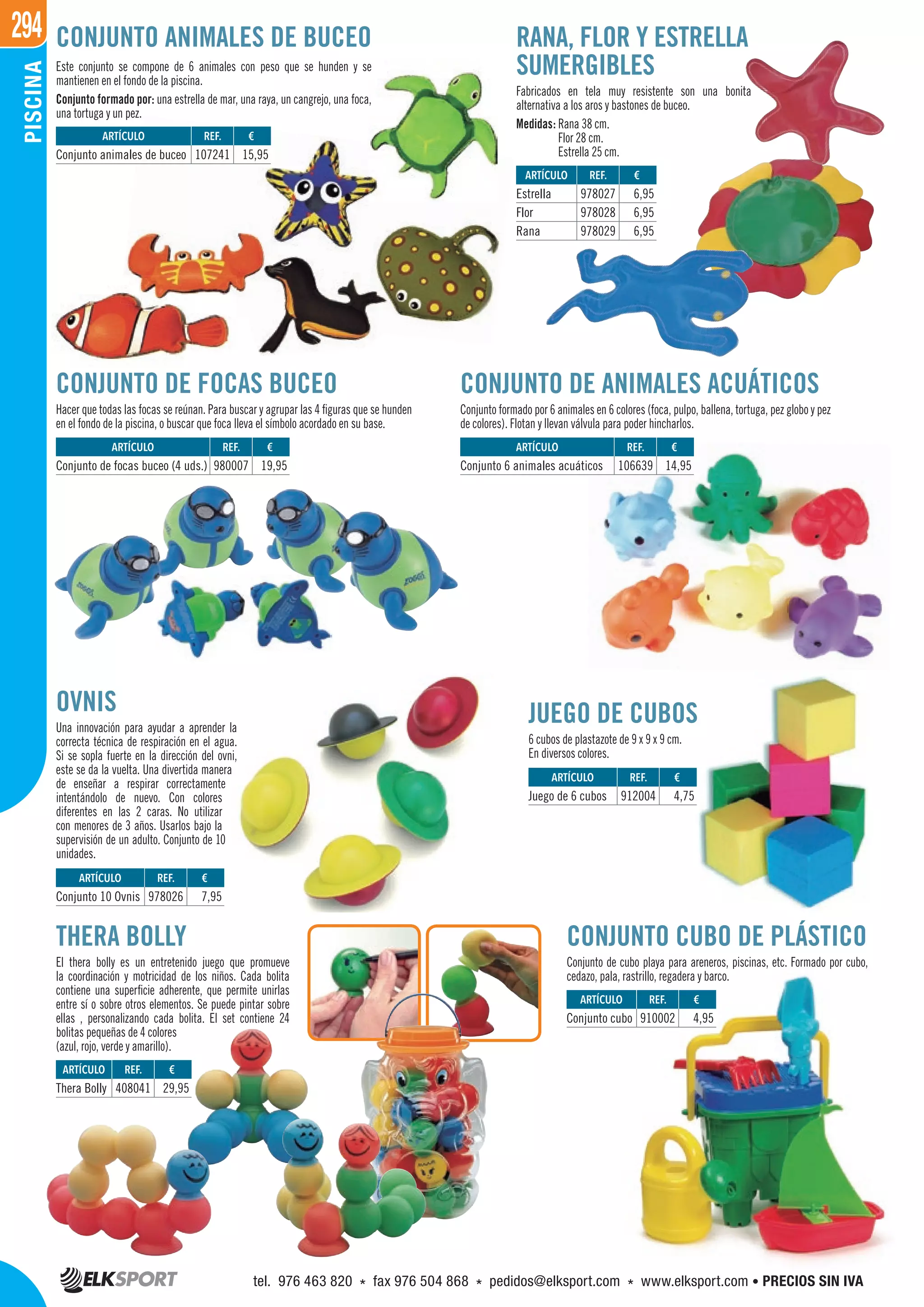 294PISCINA
CONJUNTO DE FOCAS BUCEO
Hacer que todas las focas se reúnan. Para buscar y agrupar las 4 figuras que se hunden
en el fondo de la piscina, o buscar que foca lleva el símbolo acordado en su base.
THERA BOLLY
El thera bolly es un entretenido juego que promueve
la coordinación y motricidad de los niños. Cada bolita
contiene una superficie adherente, que permite unirlas
entre sí o sobre otros elementos. Se puede pintar sobre
ellas , personalizando cada bolita. El set contiene 24
bolitas pequeñas de 4 colores
(azul, rojo, verde y amarillo).
CONJUNTO CUBO DE PLÁSTICO
Conjunto de cubo playa para areneros, piscinas, etc. Formado por cubo,
cedazo, pala, rastrillo, regadera y barco.
CONJUNTO DE ANIMALES ACUÁTICOS
Conjunto formado por 6 animales en 6 colores (foca, pulpo, ballena, tortuga, pez globo y pez
de colores). Flotan y llevan válvula para poder hincharlos.
JUEGO DE CUBOS
6 cubos de plastazote de 9 x 9 x 9 cm.
En diversos colores.
OVNIS
Una innovación para ayudar a aprender la
correcta técnica de respiración en el agua.
Si se sopla fuerte en la dirección del ovni,
este se da la vuelta. Una divertida manera
de enseñar a respirar correctamente
intentándolo de nuevo. Con colores
diferentes en las 2 caras. No utilizar
con menores de 3 años. Usarlos bajo la
supervisión de un adulto. Conjunto de 10
unidades.
Este conjunto se compone de 6 animales con peso que se hunden y se
mantienen en el fondo de la piscina.
Conjunto formado por: una estrella de mar, una raya, un cangrejo, una foca,
una tortuga y un pez.
REF. €
408041 29,95
REF. €
978026 7,95
REF. €
980007 19,95
REF. €
107241 15,95
REF. €
978027 6,95
978028 6,95
978029 6,95
REF. €
106639 14,95
REF. €
912004 4,75
REF. €
910002 4,95
ARTÍCULO
Thera Bolly
ARTÍCULO
Conjunto 10 Ovnis
ARTÍCULO
Conjunto de focas buceo (4 uds.)
ARTÍCULO
Conjunto animales de buceo
ARTÍCULO
Estrella
Flor
Rana
ARTÍCULO
Conjunto 6 animales acuáticos
ARTÍCULO
Juego de 6 cubos
ARTÍCULO
Conjunto cubo
CONJUNTO ANIMALES DE BUCEO RANA, FLOR Y ESTRELLA
SUMERGIBLES
Fabricados en tela muy resistente son una bonita
alternativa a los aros y bastones de buceo.
Medidas: Rana 38 cm.
Flor 28 cm.
Estrella 25 cm.
tel. 976 463 820 * fax 976 504 868 * pedidos@elksport.com * www.elksport.com • PRECIOS SIN IVA
 