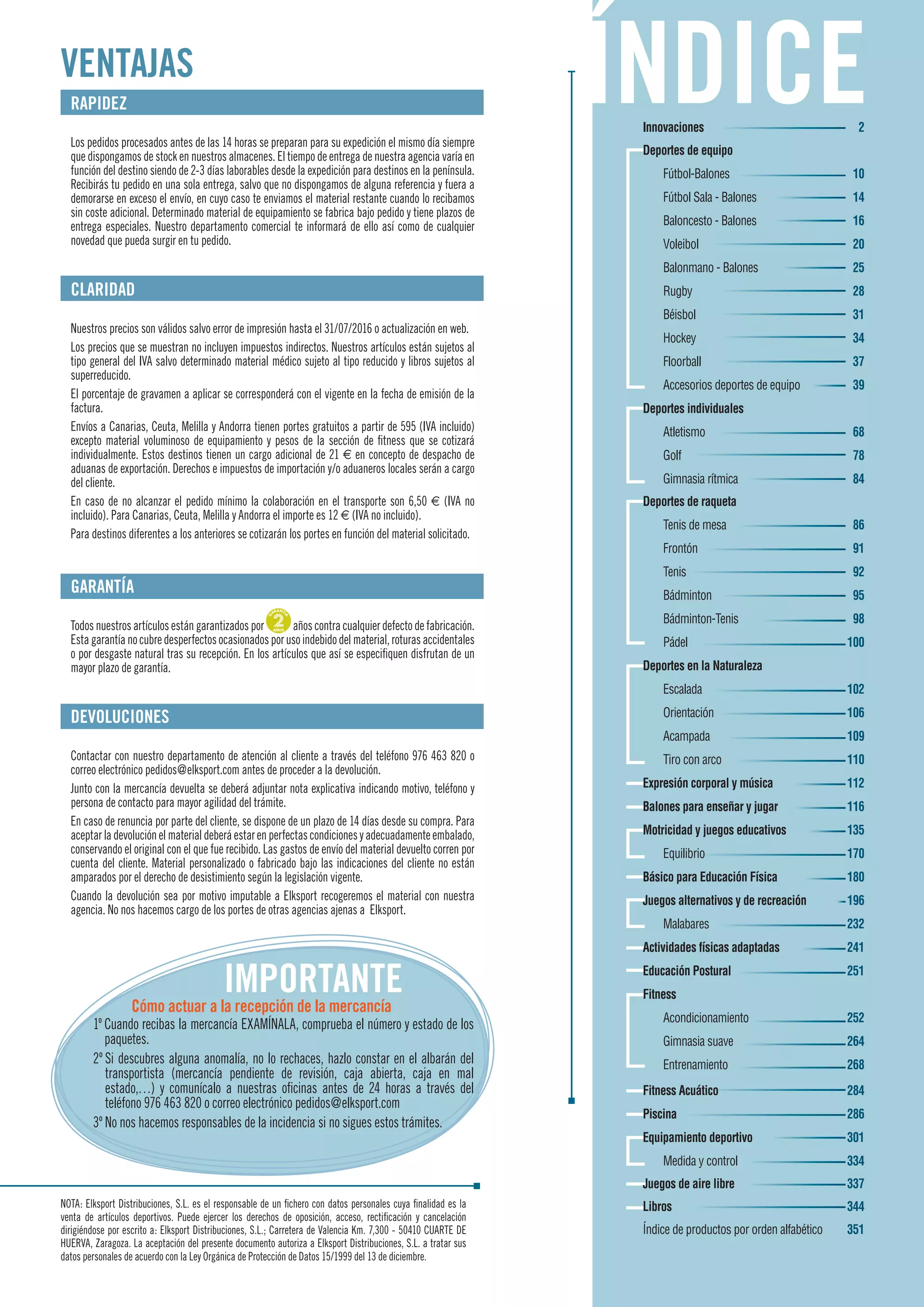 NOTA: Elksport Distribuciones, S.L. es el responsable de un fichero con datos personales cuya finalidad es la
venta de artículos deportivos. Puede ejercer los derechos de oposición, acceso, rectificación y cancelación
dirigiéndose por escrito a: Elksport Distribuciones, S.L.; Carretera de Valencia Km. 7,300 - 50410 CUARTE DE
HUERVA, Zaragoza. La aceptación del presente documento autoriza a Elksport Distribuciones, S.L. a tratar sus
datos personales de acuerdo con la Ley Orgánica de Protección de Datos 15/1999 del 13 de diciembre.
RAPIDEZ
Los pedidos procesados antes de las 14 horas se preparan para su expedición el mismo día siempre
que dispongamos de stock en nuestros almacenes. El tiempo de entrega de nuestra agencia varía en
función del destino siendo de 2-3 días laborables desde la expedición para destinos en la península.
Recibirás tu pedido en una sola entrega, salvo que no dispongamos de alguna referencia y fuera a
demorarse en exceso el envío, en cuyo caso te enviamos el material restante cuando lo recibamos
sin coste adicional. Determinado material de equipamiento se fabrica bajo pedido y tiene plazos de
entrega especiales. Nuestro departamento comercial te informará de ello así como de cualquier
novedad que pueda surgir en tu pedido.
CLARIDAD
Nuestros precios son válidos salvo error de impresión hasta el 31/07/2016 o actualización en web.
Los precios que se muestran no incluyen impuestos indirectos. Nuestros artículos están sujetos al
tipo general del IVA salvo determinado material médico sujeto al tipo reducido y libros sujetos al
superreducido.
El porcentaje de gravamen a aplicar se corresponderá con el vigente en la fecha de emisión de la
factura.
Envíos a Canarias, Ceuta, Melilla y Andorra tienen portes gratuitos a partir de 595 (IVA incluido)
excepto material voluminoso de equipamiento y pesos de la sección de fitness que se cotizará
individualmente. Estos destinos tienen un cargo adicional de 21 € en concepto de despacho de
aduanas de exportación. Derechos e impuestos de importación y/o aduaneros locales serán a cargo
del cliente.
En caso de no alcanzar el pedido mínimo la colaboración en el transporte son 6,50 € (IVA no
incluido). Para Canarias, Ceuta, Melilla y Andorra el importe es 12 € (IVA no incluido).
Para destinos diferentes a los anteriores se cotizarán los portes en función del material solicitado.
GARANTÍA
Todos nuestros artículos están garantizados por
G
ARANTÍ
A
2AÑOS años contra cualquier defecto de fabricación.
Estagarantíanocubredesperfectosocasionadosporusoindebidodelmaterial,roturasaccidentales
o por desgaste natural tras su recepción. En los artículos que así se especifiquen disfrutan de un
mayor plazo de garantía.
DEVOLUCIONES
Contactar con nuestro departamento de atención al cliente a través del teléfono 976 463 820 o
correo electrónico pedidos@elksport.com antes de proceder a la devolución.
Junto con la mercancía devuelta se deberá adjuntar nota explicativa indicando motivo, teléfono y
persona de contacto para mayor agilidad del trámite.
En caso de renuncia por parte del cliente, se dispone de un plazo de 14 días desde su compra. Para
aceptarladevoluciónelmaterialdeberáestarenperfectascondicionesyadecuadamenteembalado,
conservando el original con el que fue recibido. Las gastos de envío del material devuelto corren por
cuenta del cliente. Material personalizado o fabricado bajo las indicaciones del cliente no están
amparados por el derecho de desistimiento según la legislación vigente.
Cuando la devolución sea por motivo imputable a Elksport recogeremos el material con nuestra
agencia. No nos hacemos cargo de los portes de otras agencias ajenas a Elksport.
VENTAJAS
IMPORTANTE
Cómo actuar a la recepción de la mercancía
1º Cuando recibas la mercancía EXAMÍNALA, comprueba el número y estado de los
paquetes.
2º Si descubres alguna anomalía, no lo rechaces, hazlo constar en el albarán del
transportista (mercancía pendiente de revisión, caja abierta, caja en mal
estado,…) y comunícalo a nuestras oficinas antes de 24 horas a través del
teléfono 976 463 820 o correo electrónico pedidos@elksport.com
3º No nos hacemos responsables de la incidencia si no sigues estos trámites.
Innovaciones 2
Deportes de equipo
Fútbol-Balones 10
Fútbol Sala - Balones 14
Baloncesto - Balones 16
Voleibol 20
Balonmano - Balones 25
Rugby 28
Béisbol 31
Hockey 34
Floorball 37
Accesorios deportes de equipo 39
Deportes individuales
Atletismo 68
Golf 78
Gimnasia rítmica 84
Deportes de raqueta
Tenis de mesa 86
Frontón 91
Tenis 92
Bádminton 95
Bádminton-Tenis 98
Pádel 100
Deportes en la Naturaleza
Escalada 102
Orientación 106
Acampada 109
Tiro con arco 110
Expresión corporal y música 112
Balones para enseñar y jugar 116
Motricidad y juegos educativos 135
Equilibrio 170
Básico para Educación Física 180
Juegos alternativos y de recreación 196
Malabares 232
Actividades físicas adaptadas 241
Educación Postural 251
Fitness
Acondicionamiento 252
Gimnasia suave 264
Entrenamiento 268
Fitness Acuático 284
Piscina 286
Equipamiento deportivo 301
Medida y control 334
Juegos de aire libre 337
Libros 344
Índice de productos por orden alfabético 351
 