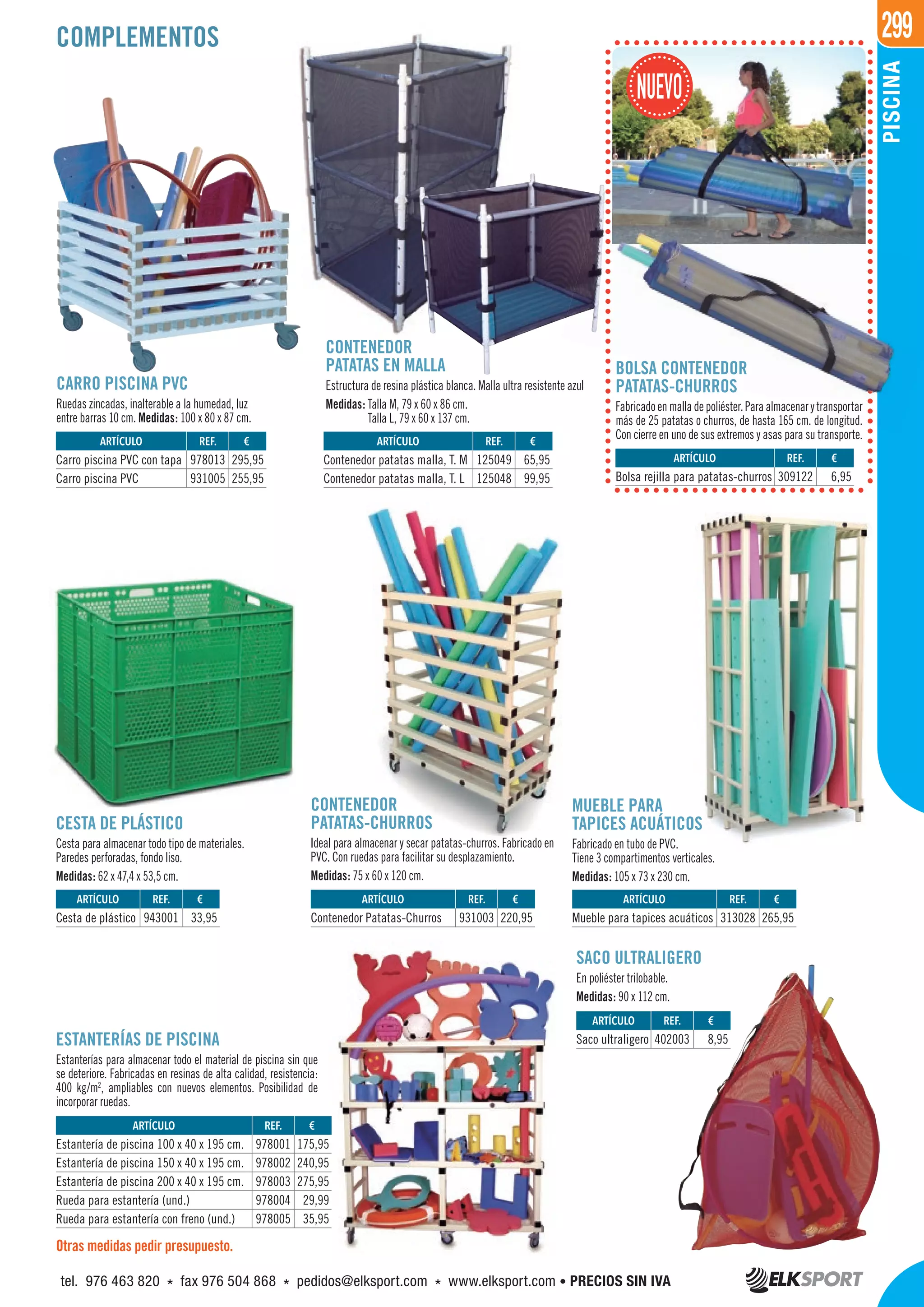 299
PISCINA
CESTA DE PLÁSTICO
Cesta para almacenar todo tipo de materiales.
Paredes perforadas, fondo liso.
Medidas: 62 x 47,4 x 53,5 cm.
CONTENEDOR
PATATAS EN MALLA
Estructura de resina plástica blanca. Malla ultra resistente azul
Medidas: Talla M, 79 x 60 x 86 cm.
Talla L, 79 x 60 x 137 cm.
CONTENEDOR
PATATAS-CHURROS
Ideal para almacenar y secar patatas-churros. Fabricado en
PVC. Con ruedas para facilitar su desplazamiento.
Medidas: 75 x 60 x 120 cm.
SACO ULTRALIGERO
En poliéster trilobable.
Medidas: 90 x 112 cm.
MUEBLE PARA
TAPICES ACUÁTICOS
Fabricado en tubo de PVC.
Tiene 3 compartimentos verticales.
Medidas: 105 x 73 x 230 cm.
CARRO PISCINA PVC
Ruedas zincadas, inalterable a la humedad, luz
entre barras 10 cm. Medidas: 100 x 80 x 87 cm.
ESTANTERÍAS DE PISCINA
Estanterías para almacenar todo el material de piscina sin que
se deteriore. Fabricadas en resinas de alta calidad, resistencia:
400 kg/m2
, ampliables con nuevos elementos. Posibilidad de
incorporar ruedas.
COMPLEMENTOS
Otras medidas pedir presupuesto.
REF. €
978001 175,95
978002 240,95
978003 275,95
978004 29,99
978005 35,95
REF. €
402003 8,95
REF. €
943001 33,95
REF. €
309122 6,95
REF. €
978013 295,95
931005 255,95
REF. €
125049 65,95
125048 99,95
REF. €
931003 220,95
REF. €
313028 265,95
ARTÍCULO
Estantería de piscina 100 x 40 x 195 cm.
Estantería de piscina 150 x 40 x 195 cm.
Estantería de piscina 200 x 40 x 195 cm.
Rueda para estantería (und.)
Rueda para estantería con freno (und.)
ARTÍCULO
Saco ultraligero
ARTÍCULO
Cesta de plástico
ARTÍCULO
Bolsa rejilla para patatas-churros
ARTÍCULO
Carro piscina PVC con tapa
Carro piscina PVC
ARTÍCULO
Contenedor patatas malla, T. M
Contenedor patatas malla, T. L
ARTÍCULO
Contenedor Patatas-Churros
ARTÍCULO
Mueble para tapices acuáticos
BOLSA CONTENEDOR
PATATAS-CHURROS
Fabricadoenmalladepoliéster.Paraalmacenarytransportar
más de 25 patatas o churros, de hasta 165 cm. de longitud.
Con cierre en uno de sus extremos y asas para su transporte.
tel. 976 463 820 * fax 976 504 868 * pedidos@elksport.com * www.elksport.com • PRECIOS SIN IVA
 