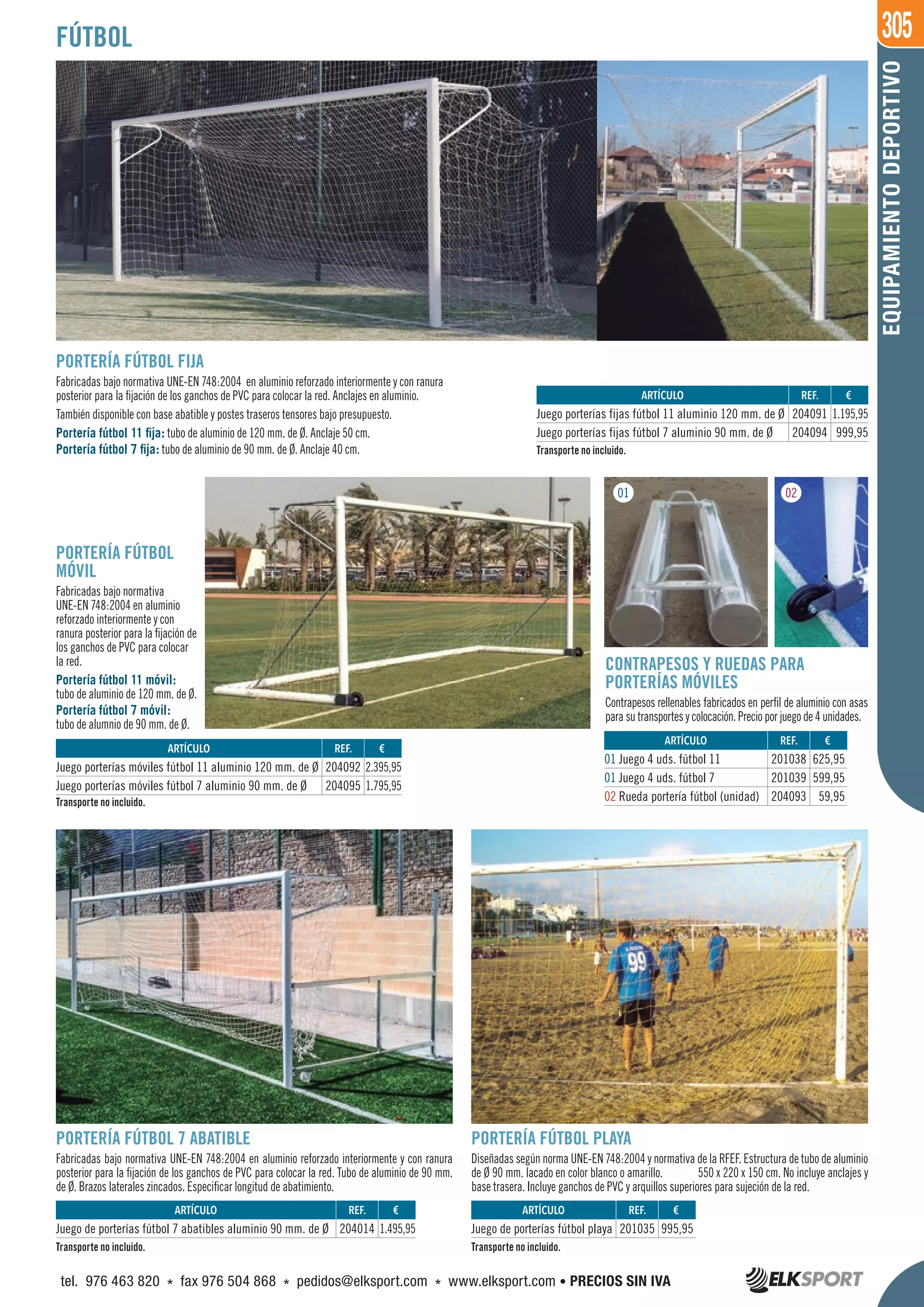 305
EQUIPAMIENTODEPORTIVO
FÚTBOL
PORTERÍA FÚTBOL FIJA
Fabricadas bajo normativa UNE-EN 748:2004 en aluminio reforzado interiormente y con ranura
posterior para la fijación de los ganchos de PVC para colocar la red. Anclajes en aluminio.
También disponible con base abatible y postes traseros tensores bajo presupuesto.
Portería fútbol 11 fija: tubo de aluminio de 120 mm. de Ø. Anclaje 50 cm.
Portería fútbol 7 fija: tubo de aluminio de 90 mm. de Ø. Anclaje 40 cm.
REF. €
204091 1.195,95
204094 999,95
REF. €
204092 2.395,95
204095 1.795,95
REF. €
204014 1.495,95
REF. €
201035 995,95
REF. €
201038 625,95
201039 599,95
204093 59,95
ARTÍCULO
Juego porterías fijas fútbol 11 aluminio 120 mm. de Ø
Juego porterías fijas fútbol 7 aluminio 90 mm. de Ø
ARTÍCULO
Juego porterías móviles fútbol 11 aluminio 120 mm. de Ø
Juego porterías móviles fútbol 7 aluminio 90 mm. de Ø
ARTÍCULO
Juego de porterías fútbol 7 abatibles aluminio 90 mm. de Ø
ARTÍCULO
Juego de porterías fútbol playa
ARTÍCULO
01 Juego 4 uds. fútbol 11
01 Juego 4 uds. fútbol 7
02 Rueda portería fútbol (unidad)
PORTERÍA FÚTBOL
MÓVIL
Fabricadas bajo normativa
UNE-EN 748:2004 en aluminio
reforzado interiormente y con
ranura posterior para la fijación de
los ganchos de PVC para colocar
la red.
Portería fútbol 11 móvil:
tubo de aluminio de 120 mm. de Ø.
Portería fútbol 7 móvil:
tubo de alumnio de 90 mm. de Ø.
CONTRAPESOS Y RUEDAS PARA
PORTERÍAS MÓVILES
Contrapesos rellenables fabricados en perfil de aluminio con asas
para su transportes y colocación. Precio por juego de 4 unidades.
PORTERÍA FÚTBOL 7 ABATIBLE
Fabricadas bajo normativa UNE-EN 748:2004 en aluminio reforzado interiormente y con ranura
posterior para la fijación de los ganchos de PVC para colocar la red. Tubo de aluminio de 90 mm.
de Ø. Brazos laterales zincados. Especificar longitud de abatimiento.
PORTERÍA FÚTBOL PLAYA
Diseñadas según norma UNE-EN 748:2004 y normativa de la RFEF. Estructura de tubo de aluminio
de Ø 90 mm. lacado en color blanco o amarillo. 550 x 220 x 150 cm. No incluye anclajes y
base trasera. Incluye ganchos de PVC y arquillos superiores para sujeción de la red.
Transporte no incluido.
Transporte no incluido.
Transporte no incluido. Transporte no incluido.
01 02
tel. 976 463 820 * fax 976 504 868 * pedidos@elksport.com * www.elksport.com • PRECIOS SIN IVA
 
