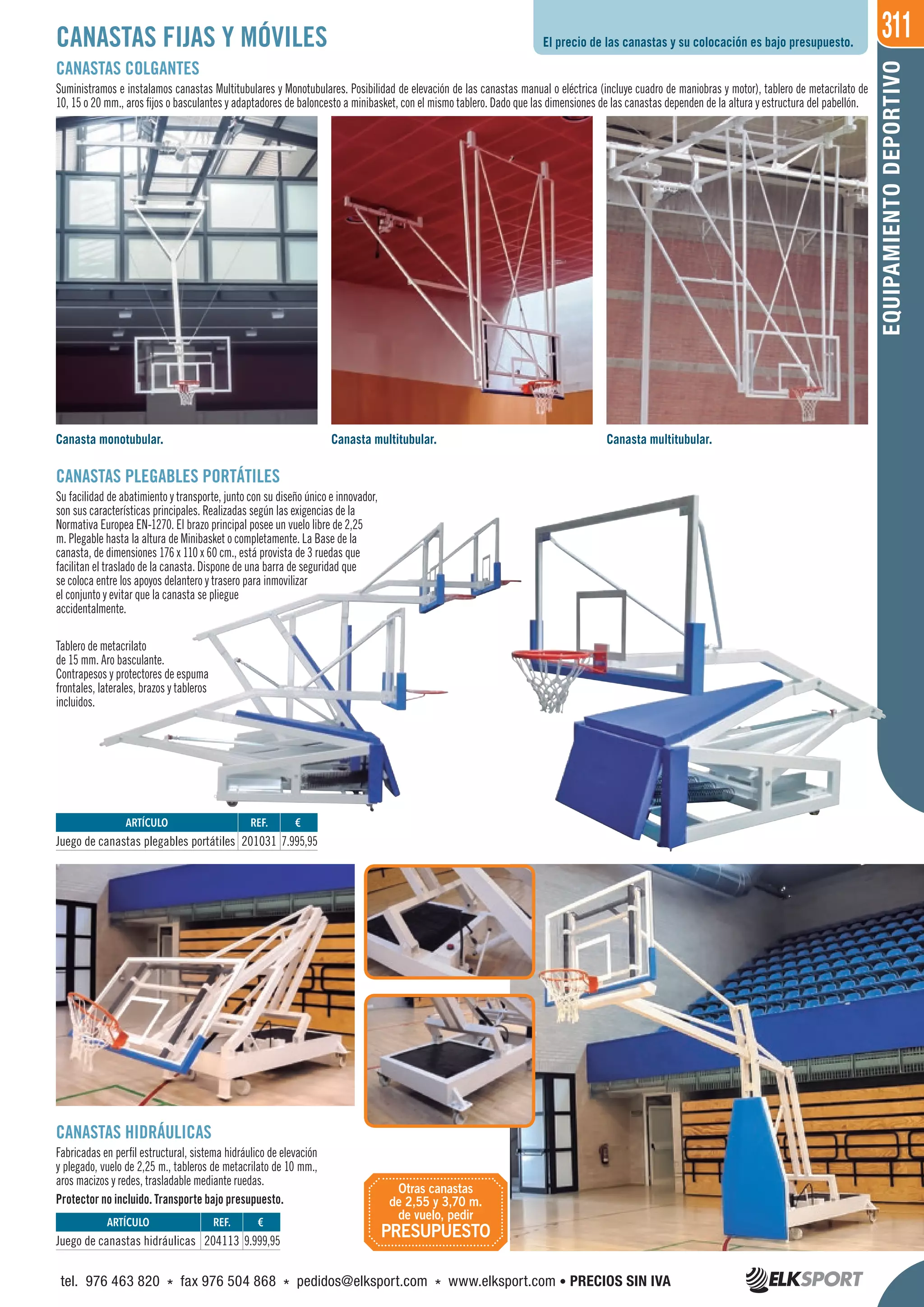 311
EQUIPAMIENTODEPORTIVO
CANASTAS PLEGABLES PORTÁTILES
Su facilidad de abatimiento y transporte, junto con su diseño único e innovador,
son sus características principales. Realizadas según las exigencias de la
Normativa Europea EN-1270. El brazo principal posee un vuelo libre de 2,25
m. Plegable hasta la altura de Minibasket o completamente. La Base de la
canasta, de dimensiones 176 x 110 x 60 cm., está provista de 3 ruedas que
facilitan el traslado de la canasta. Dispone de una barra de seguridad que
se coloca entre los apoyos delantero y trasero para inmovilizar
el conjunto y evitar que la canasta se pliegue
accidentalmente.
Tablero de metacrilato
de 15 mm. Aro basculante.
Contrapesos y protectores de espuma
frontales, laterales, brazos y tableros
incluidos.
CANASTAS FIJAS Y MÓVILES
CANASTAS COLGANTES
Suministramos e instalamos canastas Multitubulares y Monotubulares. Posibilidad de elevación de las canastas manual o eléctrica (incluye cuadro de maniobras y motor), tablero de metacrilato de
10, 15 o 20 mm., aros fijos o basculantes y adaptadores de baloncesto a minibasket, con el mismo tablero. Dado que las dimensiones de las canastas dependen de la altura y estructura del pabellón.
CANASTAS HIDRÁULICAS
Fabricadas en perfil estructural, sistema hidráulico de elevación
y plegado, vuelo de 2,25 m., tableros de metacrilato de 10 mm.,
aros macizos y redes, trasladable mediante ruedas.
Protector no incluido. Transporte bajo presupuesto.
Canasta monotubular. Canasta multitubular. Canasta multitubular.
El precio de las canastas y su colocación es bajo presupuesto.
REF. €
201031 7.995,95
REF. €
204113 9.999,95
ARTÍCULO
Juego de canastas plegables portátiles
ARTÍCULO
Juego de canastas hidráulicas
Otras canastas
de 2,55 y 3,70 m.
de vuelo, pedir
PRESUPUESTO
tel. 976 463 820 * fax 976 504 868 * pedidos@elksport.com * www.elksport.com • PRECIOS SIN IVA
 