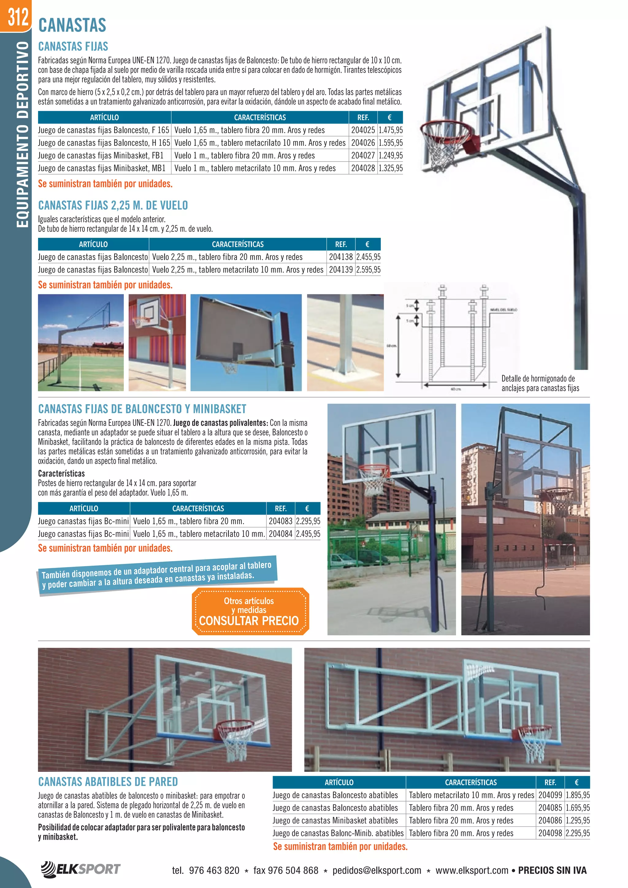 312EQUIPAMIENTODEPORTIVO
Detalle de hormigonado de
anclajes para canastas fijas
CANASTAS FIJAS
Fabricadas según Norma Europea UNE-EN 1270. Juego de canastas fijas de Baloncesto: De tubo de hierro rectangular de 10 x 10 cm.
con base de chapa fijada al suelo por medio de varilla roscada unida entre sí para colocar en dado de hormigón. Tirantes telescópicos
para una mejor regulación del tablero, muy sólidos y resistentes.
Con marco de hierro (5 x 2,5 x 0,2 cm.) por detrás del tablero para un mayor refuerzo del tablero y del aro. Todas las partes metálicas
están sometidas a un tratamiento galvanizado anticorrosión, para evitar la oxidación, dándole un aspecto de acabado final metálico.
CANASTAS
CANASTAS FIJAS 2,25 M. DE VUELO
Iguales características que el modelo anterior.
De tubo de hierro rectangular de 14 x 14 cm. y 2,25 m. de vuelo.
CANASTAS ABATIBLES DE PARED
Juego de canastas abatibles de baloncesto o minibasket: para empotrar o
atornillar a la pared. Sistema de plegado horizontal de 2,25 m. de vuelo en
canastas de Baloncesto y 1 m. de vuelo en canastas de Minibasket.
Posibilidaddecolocaradaptadorparaserpolivalenteparabaloncesto
y minibasket.
Se suministran también por unidades.
Se suministran también por unidades.
Se suministran también por unidades.
CANASTAS FIJAS DE BALONCESTO Y MINIBASKET
Fabricadas según Norma Europea UNE-EN 1270. Juego de canastas polivalentes: Con la misma
canasta, mediante un adaptador se puede situar el tablero a la altura que se desee, Baloncesto o
Minibasket, facilitando la práctica de baloncesto de diferentes edades en la misma pista. Todas
las partes metálicas están sometidas a un tratamiento galvanizado anticorrosión, para evitar la
oxidación, dando un aspecto final metálico.
Características
Postes de hierro rectangular de 14 x 14 cm. para soportar
con más garantía el peso del adaptador. Vuelo 1,65 m.
REF. €
204025 1.475,95
204026 1.595,95
204027 1.249,95
204028 1.325,95
REF. €
204099 1.895,95
204085 1.695,95
204086 1.295,95
204098 2.295,95
REF. €
204138 2.455,95
204139 2.595,95
REF. €
204083 2.295,95
204084 2.495,95
ARTÍCULO CARACTERÍSTICAS
Juego de canastas fijas Baloncesto, F 165 Vuelo 1,65 m., tablero fibra 20 mm. Aros y redes
Juego de canastas fijas Baloncesto, H 165 Vuelo 1,65 m., tablero metacrilato 10 mm. Aros y redes
Juego de canastas fijas Minibasket, FB1 Vuelo 1 m., tablero fibra 20 mm. Aros y redes
Juego de canastas fijas Minibasket, MB1 Vuelo 1 m., tablero metacrilato 10 mm. Aros y redes
ARTÍCULO CARACTERÍSTICAS
Juego de canastas Baloncesto abatibles Tablero metacrilato 10 mm. Aros y redes
Juego de canastas Baloncesto abatibles Tablero fibra 20 mm. Aros y redes
Juego de canastas Minibasket abatibles Tablero fibra 20 mm. Aros y redes
Juego de canastas Balonc-Minib. abatibles Tablero fibra 20 mm. Aros y redes
ARTÍCULO CARACTERÍSTICAS
Juego de canastas fijas Baloncesto Vuelo 2,25 m., tablero fibra 20 mm. Aros y redes
Juego de canastas fijas Baloncesto Vuelo 2,25 m., tablero metacrilato 10 mm. Aros y redes
ARTÍCULO CARACTERÍSTICAS
Juego canastas fijas Bc-mini Vuelo 1,65 m., tablero fibra 20 mm.
Juego canastas fijas Bc-mini Vuelo 1,65 m., tablero metacrilato 10 mm.
Se suministran también por unidades.
También disponemos de un adaptador central para acoplar al tablero
y poder cambiar a la altura deseada en canastas ya instaladas.
Otros artículos
y medidas
CONSULTAR PRECIO
tel. 976 463 820 * fax 976 504 868 * pedidos@elksport.com * www.elksport.com • PRECIOS SIN IVA
 