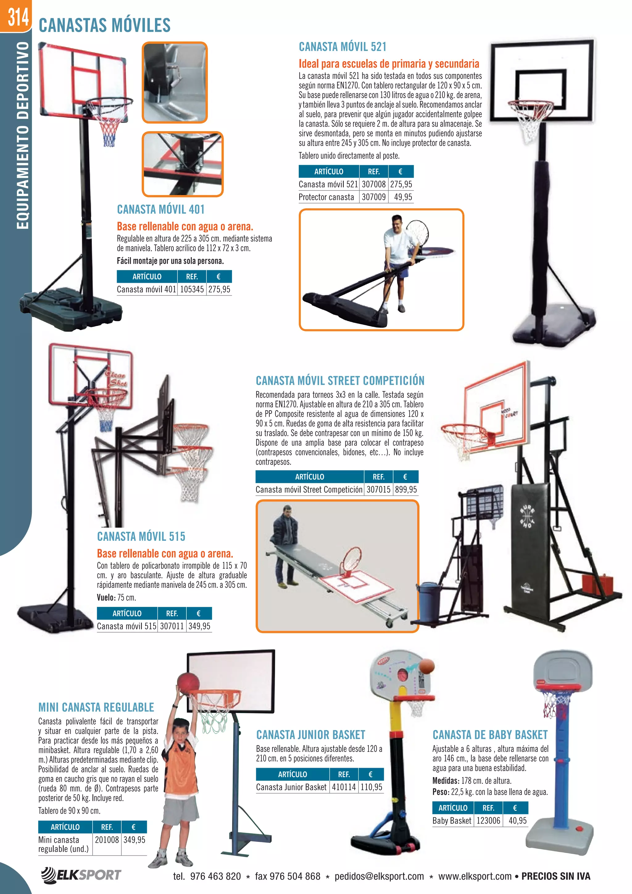 314EQUIPAMIENTODEPORTIVO
MINI CANASTA REGULABLE
Canasta polivalente fácil de transportar
y situar en cualquier parte de la pista.
Para practicar desde los más pequeños a
minibasket. Altura regulable (1,70 a 2,60
m.) Alturas predeterminadas mediante clip.
Posibilidad de anclar al suelo. Ruedas de
goma en caucho gris que no rayan el suelo
(rueda 80 mm. de Ø). Contrapesos parte
posterior de 50 kg. Incluye red.
Tablero de 90 x 90 cm.
CANASTA DE BABY BASKET
Ajustable a 6 alturas , altura máxima del
aro 146 cm., la base debe rellenarse con
agua para una buena estabilidad.
Medidas: 178 cm. de altura.
Peso: 22,5 kg. con la base llena de agua.
CANASTA MÓVIL 521
Ideal para escuelas de primaria y secundaria
La canasta móvil 521 ha sido testada en todos sus componentes
según norma EN1270. Con tablero rectangular de 120 x 90 x 5 cm.
Subasepuederellenarsecon130litrosdeaguao210kg.dearena,
ytambiénlleva3puntosdeanclajealsuelo.Recomendamosanclar
al suelo, para prevenir que algún jugador accidentalmente golpee
la canasta. Sólo se requiere 2 m. de altura para su almacenaje. Se
sirve desmontada, pero se monta en minutos pudiendo ajustarse
su altura entre 245 y 305 cm. No incluye protector de canasta.
Tablero unido directamente al poste.
CANASTA MÓVIL 515
Base rellenable con agua o arena.
Con tablero de policarbonato irrompible de 115 x 70
cm. y aro basculante. Ajuste de altura graduable
rápidamente mediante manivela de 245 cm. a 305 cm.
Vuelo: 75 cm.
CANASTAS MÓVILES
CANASTA MÓVIL 401
Base rellenable con agua o arena.
Regulable en altura de 225 a 305 cm. mediante sistema
de manivela. Tablero acrílico de 112 x 72 x 3 cm.
Fácil montaje por una sola persona.
CANASTA JUNIOR BASKET
Base rellenable. Altura ajustable desde 120 a
210 cm. en 5 posiciones diferentes.
REF. €
123006 40,95
REF. €
410114 110,95
REF. €
105345 275,95
REF. €
307011 349,95
REF. €
307015 899,95
REF. €
307008 275,95
307009 49,95
REF. €
201008 349,95
ARTÍCULO
Baby Basket
ARTÍCULO
Canasta Junior Basket
ARTÍCULO
Canasta móvil 401
ARTÍCULO
Canasta móvil 515
ARTÍCULO
Canasta móvil Street Competición
ARTÍCULO
Canasta móvil 521
Protector canasta
ARTÍCULO
Mini canasta
regulable (und.)
CANASTA MÓVIL STREET COMPETICIÓN
Recomendada para torneos 3x3 en la calle. Testada según
norma EN1270. Ajustable en altura de 210 a 305 cm. Tablero
de PP Composite resistente al agua de dimensiones 120 x
90 x 5 cm. Ruedas de goma de alta resistencia para facilitar
su traslado. Se debe contrapesar con un mínimo de 150 kg.
Dispone de una amplia base para colocar el contrapeso
(contrapesos convencionales, bidones, etc…). No incluye
contrapesos.
899,95
tel. 976 463 820 * fax 976 504 868 * pedidos@elksport.com * www.elksport.com • PRECIOS SIN IVA
 