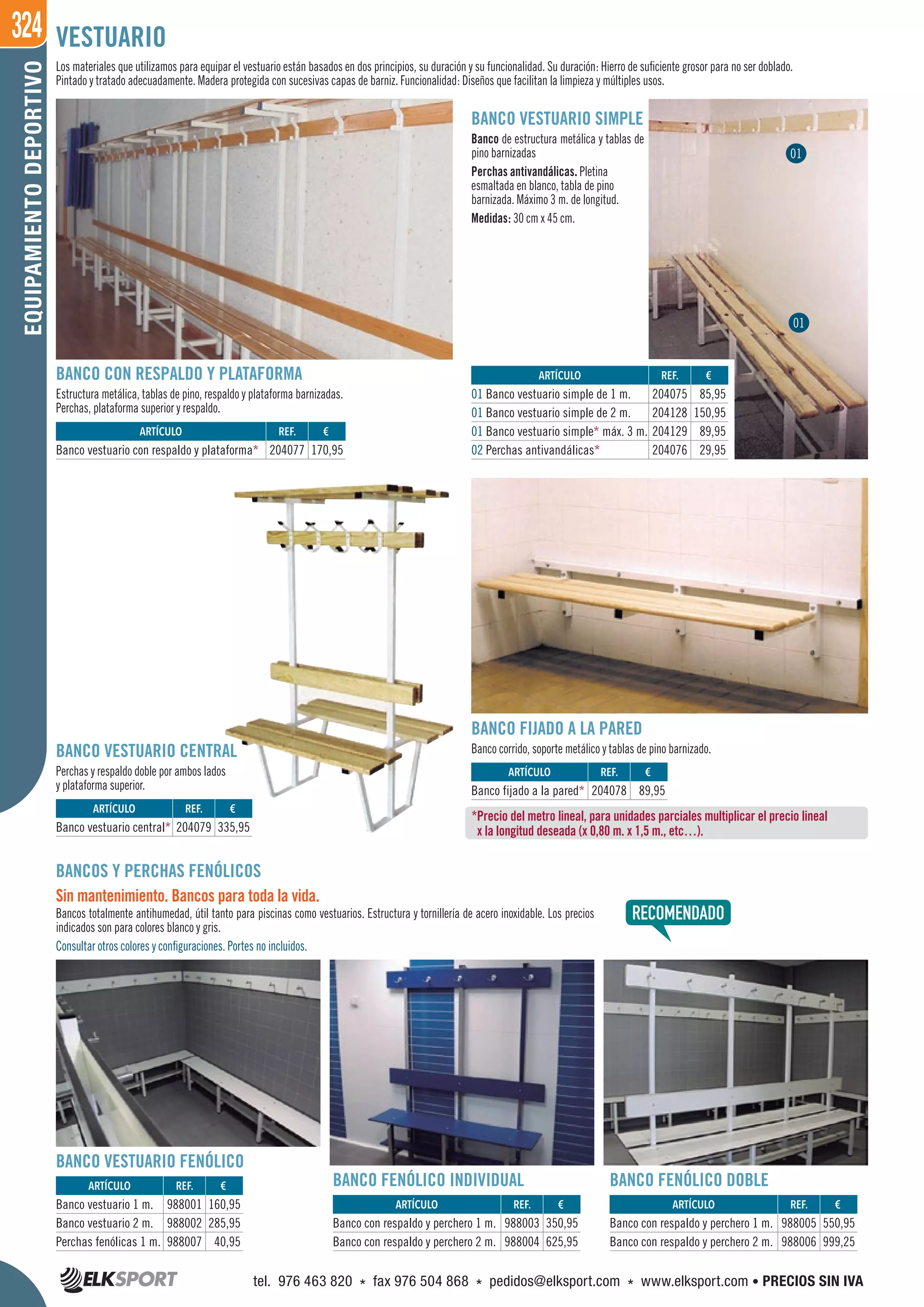 324EQUIPAMIENTODEPORTIVO
Los materiales que utilizamos para equipar el vestuario están basados en dos principios, su duración y su funcionalidad. Su duración: Hierro de suficiente grosor para no ser doblado.
Pintado y tratado adecuadamente. Madera protegida con sucesivas capas de barniz. Funcionalidad: Diseños que facilitan la limpieza y múltiples usos.
VESTUARIO
BANCOS Y PERCHAS FENÓLICOS
Sin mantenimiento. Bancos para toda la vida.
Bancos totalmente antihumedad, útil tanto para piscinas como vestuarios. Estructura y tornillería de acero inoxidable. Los precios
indicados son para colores blanco y gris.
Consultar otros colores y configuraciones. Portes no incluidos.
BANCO FIJADO A LA PARED
Banco corrido, soporte metálico y tablas de pino barnizado.
BANCO CON RESPALDO Y PLATAFORMA
Estructura metálica, tablas de pino, respaldo y plataforma barnizadas.
Perchas, plataforma superior y respaldo.
BANCO VESTUARIO CENTRAL
Perchas y respaldo doble por ambos lados
y plataforma superior.
BANCO VESTUARIO SIMPLE
Banco de estructura metálica y tablas de
pino barnizadas
Perchas antivandálicas. Pletina
esmaltada en blanco, tabla de pino
barnizada. Máximo 3 m. de longitud.
Medidas: 30 cm x 45 cm.
*Precio del metro lineal, para unidades parciales multiplicar el precio lineal
x la longitud deseada (x 0,80 m. x 1,5 m., etc…).
REF. €
988003 350,95
988004 625,95
REF. €
204077 170,95
REF. €
204079 335,95
REF. €
204078 89,95
REF. €
204075 85,95
204128 150,95
204129 89,95
204076 29,95
REF. €
988005 550,95
988006 999,25
REF. €
988001 160,95
988002 285,95
988007 40,95
ARTÍCULO
Banco con respaldo y perchero 1 m.
Banco con respaldo y perchero 2 m.
ARTÍCULO
Banco vestuario con respaldo y plataforma*
ARTÍCULO
Banco vestuario central*
ARTÍCULO
Banco fijado a la pared*
ARTÍCULO
01 Banco vestuario simple de 1 m.
01 Banco vestuario simple de 2 m.
01 Banco vestuario simple* máx. 3 m.
02 Perchas antivandálicas*
ARTÍCULO
Banco con respaldo y perchero 1 m.
Banco con respaldo y perchero 2 m.
ARTÍCULO
Banco vestuario 1 m.
Banco vestuario 2 m.
Perchas fenólicas 1 m.
BANCO FENÓLICO INDIVIDUAL BANCO FENÓLICO DOBLE
BANCO VESTUARIO FENÓLICO
01
01
tel. 976 463 820 * fax 976 504 868 * pedidos@elksport.com * www.elksport.com • PRECIOS SIN IVA
 