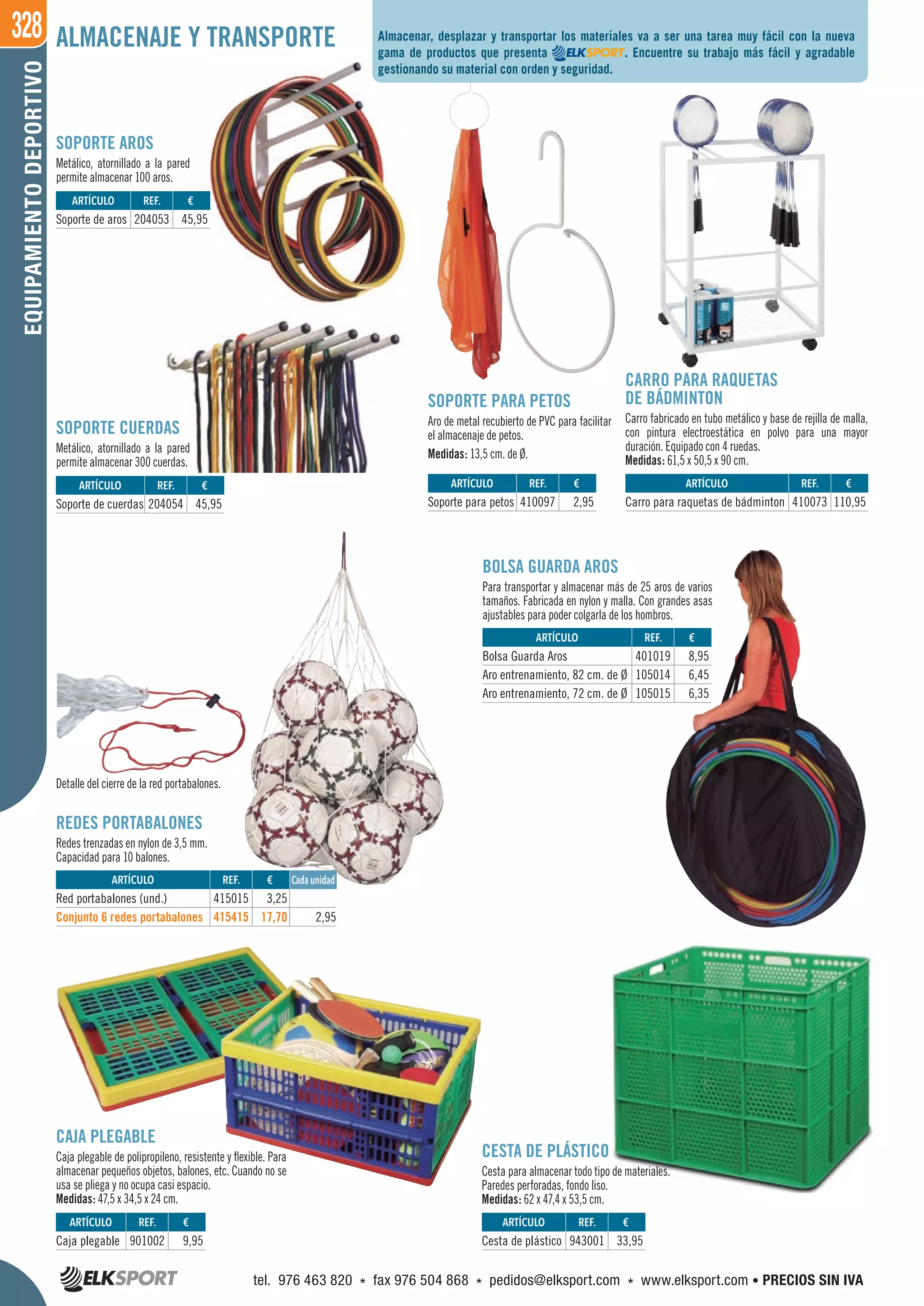 328EQUIPAMIENTODEPORTIVO ALMACENAJE Y TRANSPORTE
Detalle del cierre de la red portabalones.
CESTA DE PLÁSTICO
Cesta para almacenar todo tipo de materiales.
Paredes perforadas, fondo liso.
Medidas: 62 x 47,4 x 53,5 cm.
BOLSA GUARDA AROS
Para transportar y almacenar más de 25 aros de varios
tamaños. Fabricada en nylon y malla. Con grandes asas
ajustables para poder colgarla de los hombros.
CAJA PLEGABLE
Caja plegable de polipropileno, resistente y flexible. Para
almacenar pequeños objetos, balones, etc. Cuando no se
usa se pliega y no ocupa casi espacio.
Medidas: 47,5 x 34,5 x 24 cm.
REDES PORTABALONES
Redes trenzadas en nylon de 3,5 mm.
Capacidad para 10 balones.
SOPORTE AROS
Metálico, atornillado a la pared
permite almacenar 100 aros.
SOPORTE CUERDAS
Metálico, atornillado a la pared
permite almacenar 300 cuerdas.
CARRO PARA RAQUETAS
DE BÁDMINTON
Carro fabricado en tubo metálico y base de rejilla de malla,
con pintura electroestática en polvo para una mayor
duración. Equipado con 4 ruedas.
Medidas: 61,5 x 50,5 x 90 cm.
SOPORTE PARA PETOS
Aro de metal recubierto de PVC para facilitar
el almacenaje de petos.
Medidas: 13,5 cm. de Ø.
Almacenar, desplazar y transportar los materiales va a ser una tarea muy fácil con la nueva
gama de productos que presenta . Encuentre su trabajo más fácil y agradable
gestionando su material con orden y seguridad.
REF. €
943001 33,95
REF. €
401019 8,95
105014 6,45
105015 6,35
REF. €
901002 9,95
ARTÍCULO
Cesta de plástico
ARTÍCULO
Bolsa Guarda Aros
Aro entrenamiento, 82 cm. de Ø
Aro entrenamiento, 72 cm. de Ø
ARTÍCULO
Caja plegable
ARTÍCULO
Red portabalones (und.)
Conjunto 6 redes portabalones
REF. €
415015 3,25
415415 17,70 2,95
Cada unidad
REF. €
204053 45,95
REF. €
410097 2,95
REF. €
410073 110,95
REF. €
204054 45,95
ARTÍCULO
Soporte de aros
ARTÍCULO
Soporte para petos
ARTÍCULO
Carro para raquetas de bádminton
ARTÍCULO
Soporte de cuerdas
tel. 976 463 820 * fax 976 504 868 * pedidos@elksport.com * www.elksport.com • PRECIOS SIN IVA
 