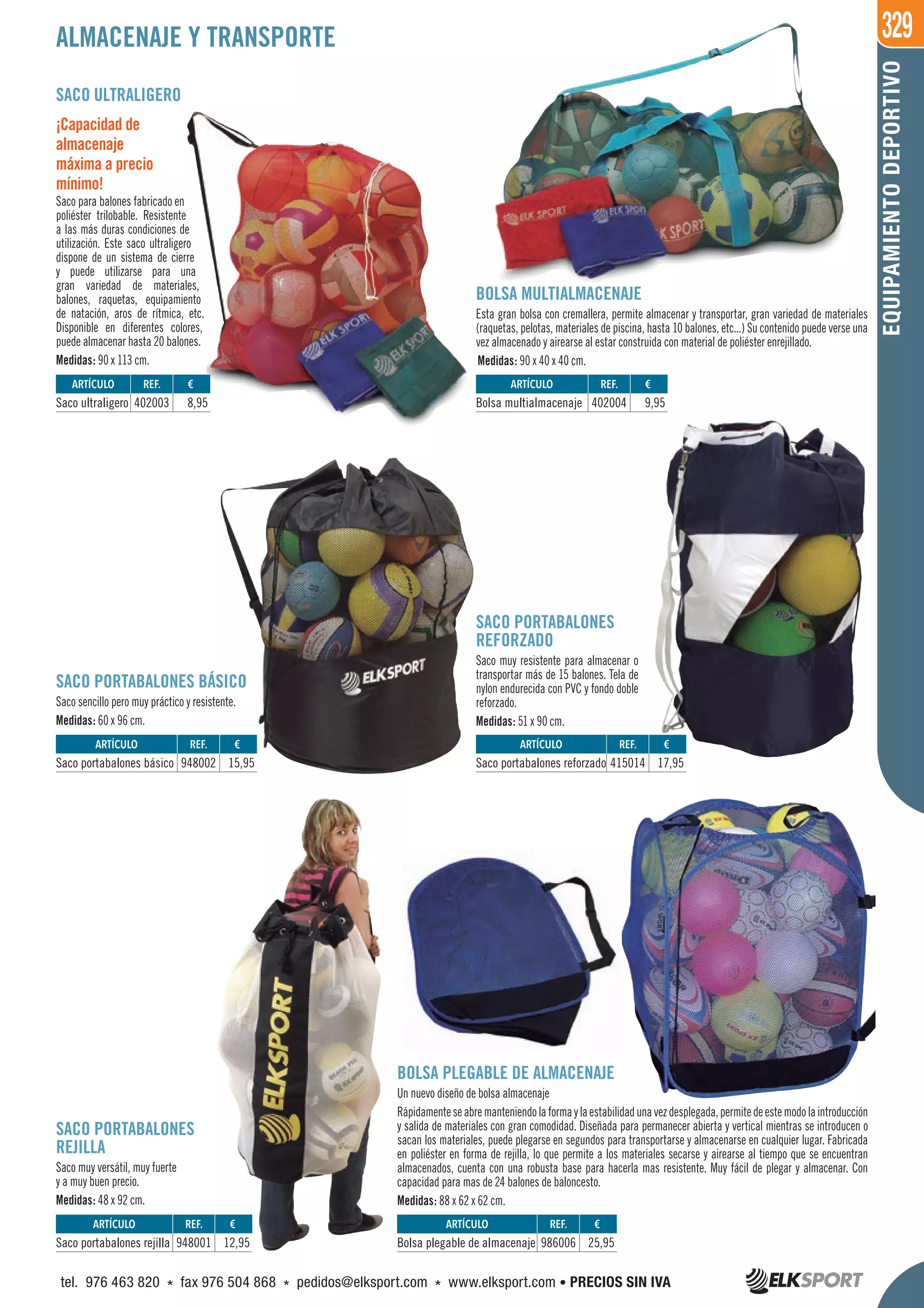 329
EQUIPAMIENTODEPORTIVO
SACO ULTRALIGERO
¡Capacidad de
almacenaje
máxima a precio
mínimo!
Saco para balones fabricado en
poliéster trilobable. Resistente
a las más duras condiciones de
utilización. Este saco ultraligero
dispone de un sistema de cierre
y puede utilizarse para una
gran variedad de materiales,
balones, raquetas, equipamiento
de natación, aros de rítmica, etc.
Disponible en diferentes colores,
puede almacenar hasta 20 balones.
Medidas: 90 x 113 cm.
BOLSA MULTIALMACENAJE
Esta gran bolsa con cremallera, permite almacenar y transportar, gran variedad de materiales
(raquetas, pelotas, materiales de piscina, hasta 10 balones, etc...) Su contenido puede verse una
vez almacenado y airearse al estar construida con material de poliéster enrejillado.
Medidas: 90 x 40 x 40 cm.
SACO PORTABALONES BÁSICO
Saco sencillo pero muy práctico y resistente.
Medidas: 60 x 96 cm.
SACO PORTABALONES
REJILLA
Saco muy versátil, muy fuerte
y a muy buen precio.
Medidas: 48 x 92 cm.
SACO PORTABALONES
REFORZADO
Saco muy resistente para almacenar o
transportar más de 15 balones. Tela de
nylon endurecida con PVC y fondo doble
reforzado.
Medidas: 51 x 90 cm.
BOLSA PLEGABLE DE ALMACENAJE
Un nuevo diseño de bolsa almacenaje
Rápidamenteseabremanteniendolaformaylaestabilidadunavezdesplegada,permitedeestemodolaintroducción
y salida de materiales con gran comodidad. Diseñada para permanecer abierta y vertical mientras se introducen o
sacan los materiales, puede plegarse en segundos para transportarse y almacenarse en cualquier lugar. Fabricada
en poliéster en forma de rejilla, lo que permite a los materiales secarse y airearse al tiempo que se encuentran
almacenados, cuenta con una robusta base para hacerla mas resistente. Muy fácil de plegar y almacenar. Con
capacidad para mas de 24 balones de baloncesto.
Medidas: 88 x 62 x 62 cm.
ALMACENAJE Y TRANSPORTE
REF. €
948001 12,95
REF. €
948002 15,95
REF. €
402003 8,95
REF. €
415014 17,95
REF. €
402004 9,95
REF. €
986006 25,95
ARTÍCULO
Saco portabalones rejilla
ARTÍCULO
Saco portabalones básico
ARTÍCULO
Saco ultraligero
ARTÍCULO
Saco portabalones reforzado
ARTÍCULO
Bolsa multialmacenaje
ARTÍCULO
Bolsa plegable de almacenaje
tel. 976 463 820 * fax 976 504 868 * pedidos@elksport.com * www.elksport.com • PRECIOS SIN IVA
 