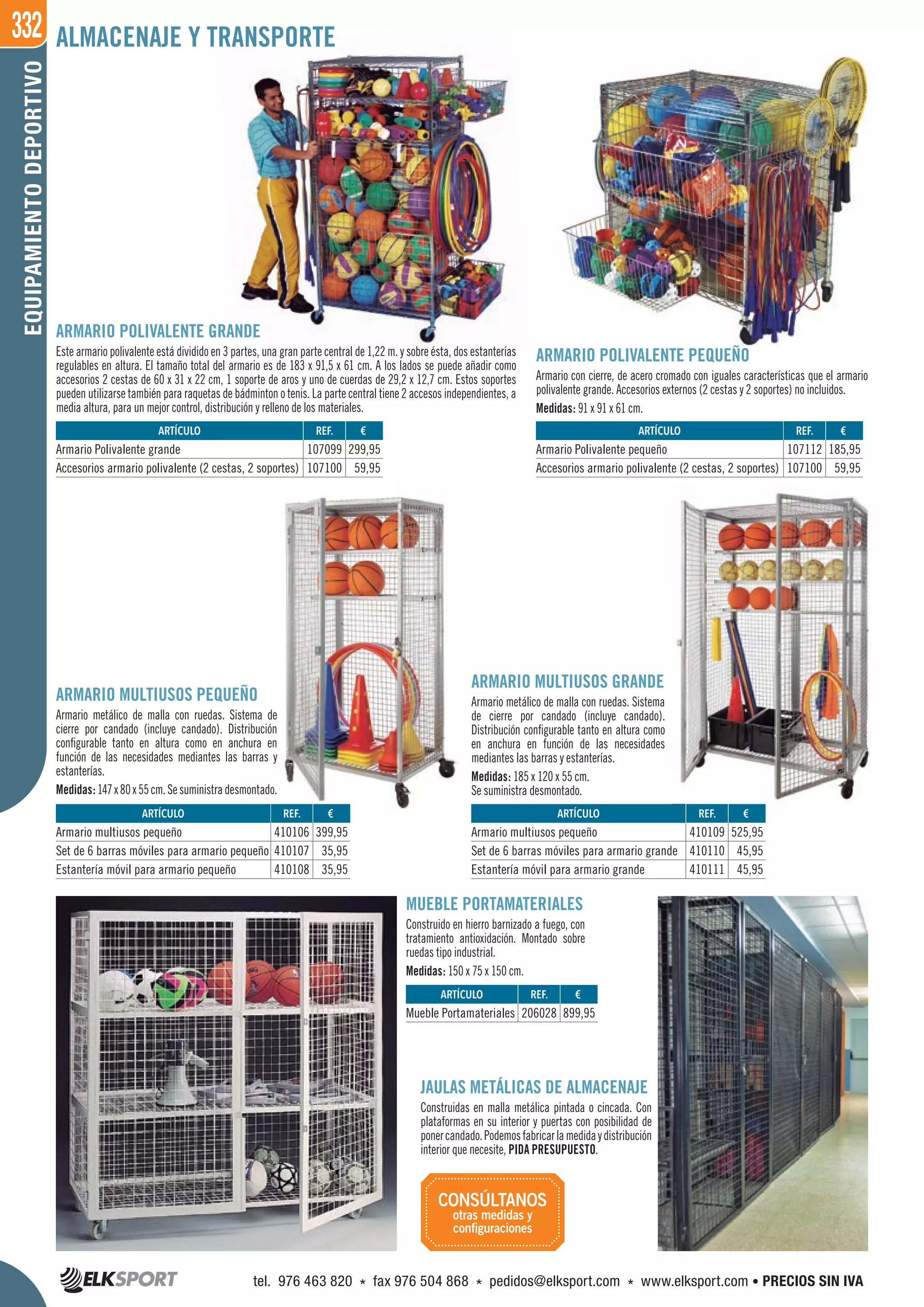 332EQUIPAMIENTODEPORTIVO
ARTÍCULO
Armario multiusos pequeño
Set de 6 barras móviles para armario pequeño
Estantería móvil para armario pequeño
ARTÍCULO
Armario Polivalente grande
Accesorios armario polivalente (2 cestas, 2 soportes)
ARTÍCULO
Armario Polivalente pequeño
Accesorios armario polivalente (2 cestas, 2 soportes)
ARTÍCULO
Armario multiusos pequeño
Set de 6 barras móviles para armario grande
Estantería móvil para armario grande
ARMARIO POLIVALENTE GRANDE
Este armario polivalente está dividido en 3 partes, una gran parte central de 1,22 m. y sobre ésta, dos estanterías
regulables en altura. El tamaño total del armario es de 183 x 91,5 x 61 cm. A los lados se puede añadir como
accesorios 2 cestas de 60 x 31 x 22 cm, 1 soporte de aros y uno de cuerdas de 29,2 x 12,7 cm. Estos soportes
pueden utilizarse también para raquetas de bádminton o tenis. La parte central tiene 2 accesos independientes, a
media altura, para un mejor control, distribución y relleno de los materiales.
ARMARIO POLIVALENTE PEQUEÑO
Armario con cierre, de acero cromado con iguales características que el armario
polivalente grande. Accesorios externos (2 cestas y 2 soportes) no incluidos.
Medidas: 91 x 91 x 61 cm.
MUEBLE PORTAMATERIALES
Construido en hierro barnizado a fuego, con
tratamiento antioxidación. Montado sobre
ruedas tipo industrial.
Medidas: 150 x 75 x 150 cm.
JAULAS METÁLICAS DE ALMACENAJE
Construidas en malla metálica pintada o cincada. Con
plataformas en su interior y puertas con posibilidad de
ponercandado.Podemosfabricarlamedidaydistribución
interior que necesite, PIDA PRESUPUESTO.
ARMARIO MULTIUSOS PEQUEÑO
Armario metálico de malla con ruedas. Sistema de
cierre por candado (incluye candado). Distribución
configurable tanto en altura como en anchura en
función de las necesidades mediantes las barras y
estanterías.
Medidas:147x80x55cm.Sesuministradesmontado.
ARMARIO MULTIUSOS GRANDE
Armario metálico de malla con ruedas. Sistema
de cierre por candado (incluye candado).
Distribución configurable tanto en altura como
en anchura en función de las necesidades
mediantes las barras y estanterías.
Medidas: 185 x 120 x 55 cm.
Se suministra desmontado.
REF. €
206028 899,95
REF. €
410106 399,95
410107 35,95
410108 35,95
REF. €
107099 299,95
107100 59,95
REF. €
107112 185,95
107100 59,95
REF. €
410109 525,95
410110 45,95
410111 45,95
ARTÍCULO
Mueble Portamateriales
ALMACENAJE Y TRANSPORTE
CONSÚLTANOS
otras medidas y
conﬁguraciones
tel. 976 463 820 * fax 976 504 868 * pedidos@elksport.com * www.elksport.com • PRECIOS SIN IVA
 