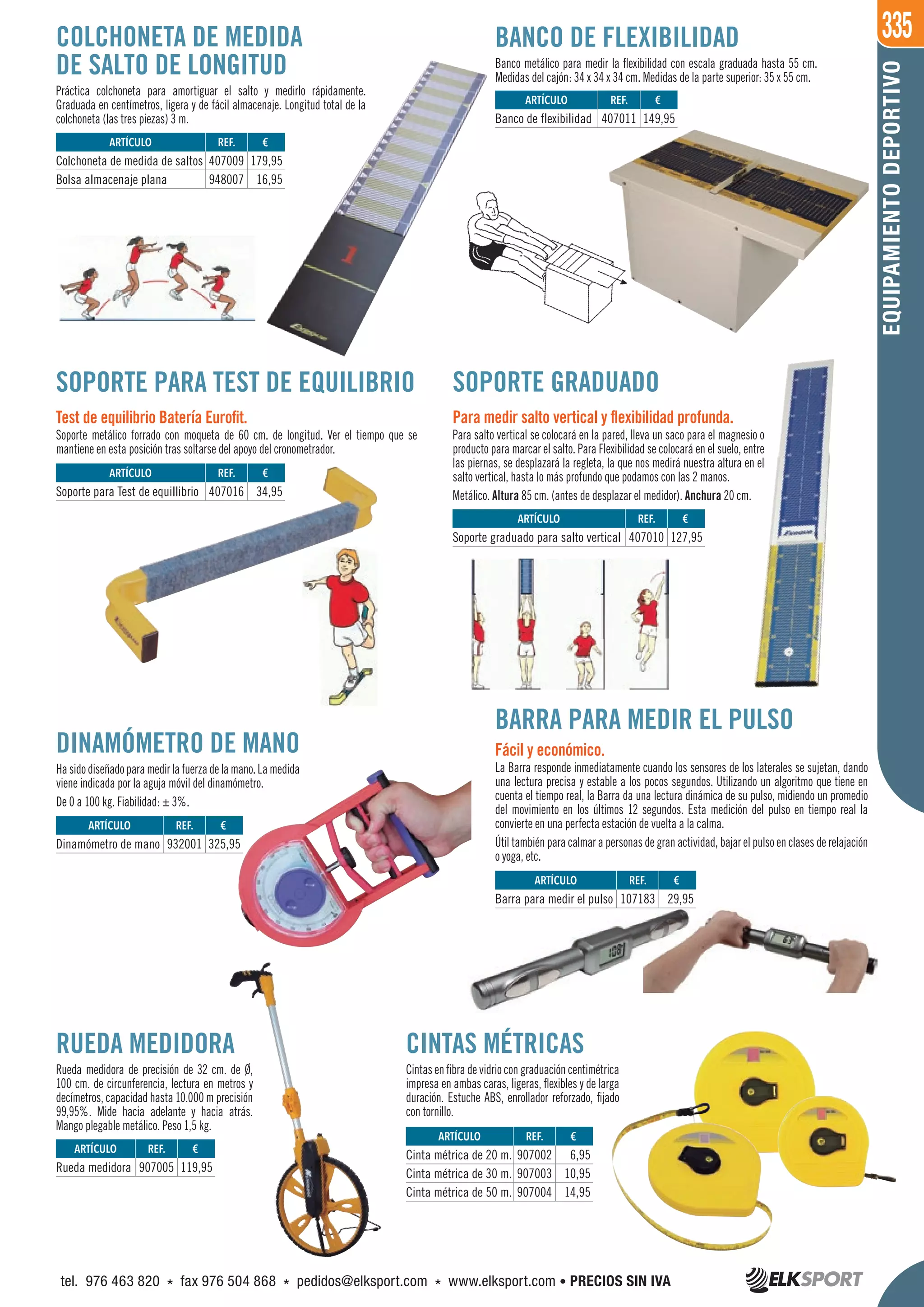 335
EQUIPAMIENTODEPORTIVO
RUEDA MEDIDORA
Rueda medidora de precisión de 32 cm. de Ø,
100 cm. de circunferencia, lectura en metros y
decímetros, capacidad hasta 10.000 m precisión
99,95%. Mide hacia adelante y hacia atrás.
Mango plegable metálico. Peso 1,5 kg.
SOPORTE PARA TEST DE EQUILIBRIO
Test de equilibrio Batería Eurofit.
Soporte metálico forrado con moqueta de 60 cm. de longitud. Ver el tiempo que se
mantiene en esta posición tras soltarse del apoyo del cronometrador.
COLCHONETA DE MEDIDA
DE SALTO DE LONGITUD
Práctica colchoneta para amortiguar el salto y medirlo rápidamente.
Graduada en centímetros, ligera y de fácil almacenaje. Longitud total de la
colchoneta (las tres piezas) 3 m.
SOPORTE GRADUADO
Para medir salto vertical y flexibilidad profunda.
Para salto vertical se colocará en la pared, lleva un saco para el magnesio o
producto para marcar el salto. Para Flexibilidad se colocará en el suelo, entre
las piernas, se desplazará la regleta, la que nos medirá nuestra altura en el
salto vertical, hasta lo más profundo que podamos con las 2 manos.
Metálico. Altura 85 cm. (antes de desplazar el medidor). Anchura 20 cm.
BANCO DE FLEXIBILIDAD
Banco metálico para medir la flexibilidad con escala graduada hasta 55 cm.
Medidas del cajón: 34 x 34 x 34 cm. Medidas de la parte superior: 35 x 55 cm.
DINAMÓMETRO DE MANO
Hasidodiseñadoparamedirlafuerzadelamano.Lamedida
viene indicada por la aguja móvil del dinamómetro.
De 0 a 100 kg. Fiabilidad: ± 3%.
CINTAS MÉTRICAS
Cintas en fibra de vidrio con graduación centimétrica
impresa en ambas caras, ligeras, flexibles y de larga
duración. Estuche ABS, enrollador reforzado, fijado
con tornillo.
BARRA PARA MEDIR EL PULSO
Fácil y económico.
La Barra responde inmediatamente cuando los sensores de los laterales se sujetan, dando
una lectura precisa y estable a los pocos segundos. Utilizando un algoritmo que tiene en
cuenta el tiempo real, la Barra da una lectura dinámica de su pulso, midiendo un promedio
del movimiento en los últimos 12 segundos. Esta medición del pulso en tiempo real la
convierte en una perfecta estación de vuelta a la calma.
Útil también para calmar a personas de gran actividad, bajar el pulso en clases de relajación
o yoga, etc.
REF. €
907002 6,95
907003 10,95
907004 14,95
REF. €
907005 119,95
REF. €
932001 325,95
REF. €
107183 29,95
REF. €
407016 34,95
REF. €
407009 179,95
948007 16,95
REF. €
407010 127,95
REF. €
407011 149,95
ARTÍCULO
Cinta métrica de 20 m.
Cinta métrica de 30 m.
Cinta métrica de 50 m.
ARTÍCULO
Rueda medidora
ARTÍCULO
Dinamómetro de mano
ARTÍCULO
Barra para medir el pulso
ARTÍCULO
Soporte para Test de equillibrio
ARTÍCULO
Colchoneta de medida de saltos
Bolsa almacenaje plana
ARTÍCULO
Soporte graduado para salto vertical
ARTÍCULO
Banco de flexibilidad
tel. 976 463 820 * fax 976 504 868 * pedidos@elksport.com * www.elksport.com • PRECIOS SIN IVA
 