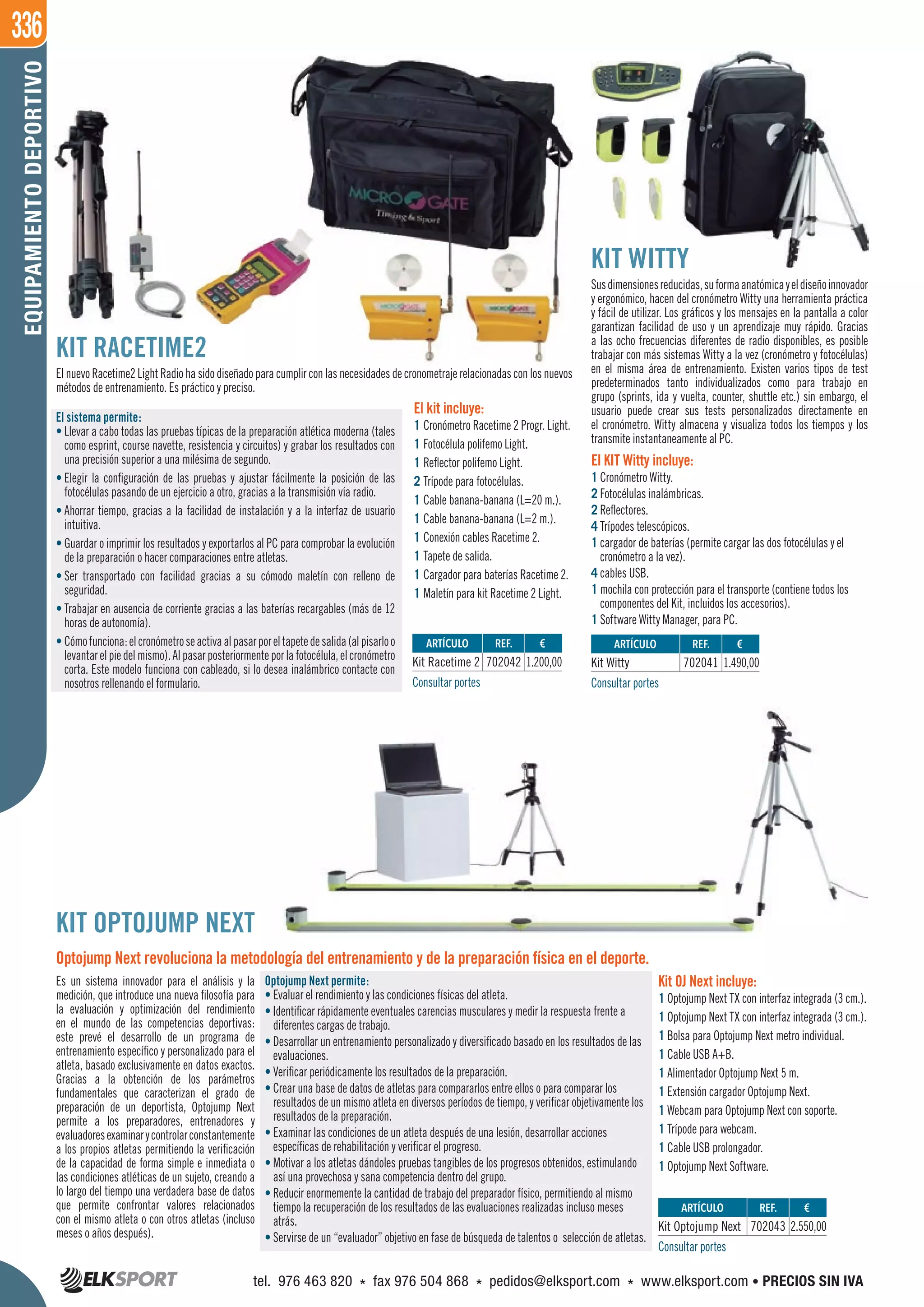 336EQUIPAMIENTODEPORTIVO
REF. €
702043 2.550,00
REF. €
702041 1.490,00
REF. €
702042 1.200,00
ARTÍCULO
Kit Optojump Next
ARTÍCULO
Kit Witty
ARTÍCULO
Kit Racetime 2
KIT RACETIME2
El nuevo Racetime2 Light Radio ha sido diseñado para cumplir con las necesidades de cronometraje relacionadas con los nuevos
métodos de entrenamiento. Es práctico y preciso.
KIT WITTY
Susdimensionesreducidas,suformaanatómicayeldiseñoinnovador
y ergonómico, hacen del cronómetro Witty una herramienta práctica
y fácil de utilizar. Los gráficos y los mensajes en la pantalla a color
garantizan facilidad de uso y un aprendizaje muy rápido. Gracias
a las ocho frecuencias diferentes de radio disponibles, es posible
trabajar con más sistemas Witty a la vez (cronómetro y fotocélulas)
en el misma área de entrenamiento. Existen varios tipos de test
predeterminados tanto individualizados como para trabajo en
grupo (sprints, ida y vuelta, counter, shuttle etc.) sin embargo, el
usuario puede crear sus tests personalizados directamente en
el cronómetro. Witty almacena y visualiza todos los tiempos y los
transmite instantaneamente al PC.
El KIT Witty incluye:
1 Cronómetro Witty.
2 Fotocélulas inalámbricas.
2 Reflectores.
4 Trípodes telescópicos.
1 cargador de baterías (permite cargar las dos fotocélulas y el
cronómetro a la vez).
4 cables USB.
1 mochila con protección para el transporte (contiene todos los
componentes del Kit, incluidos los accesorios).
1 Software Witty Manager, para PC.
Es un sistema innovador para el análisis y la
medición, que introduce una nueva filosofía para
la evaluación y optimización del rendimiento
en el mundo de las competencias deportivas:
este prevé el desarrollo de un programa de
entrenamiento específico y personalizado para el
atleta, basado exclusivamente en datos exactos.
Gracias a la obtención de los parámetros
fundamentales que caracterizan el grado de
preparación de un deportista, Optojump Next
permite a los preparadores, entrenadores y
evaluadoresexaminarycontrolarconstantemente
a los propios atletas permitiendo la verificación
de la capacidad de forma simple e inmediata o
las condiciones atléticas de un sujeto, creando a
lo largo del tiempo una verdadera base de datos
que permite confrontar valores relacionados
con el mismo atleta o con otros atletas (incluso
meses o años después).
Optojump Next permite:
• Evaluar el rendimiento y las condiciones físicas del atleta.
• Identificar rápidamente eventuales carencias musculares y medir la respuesta frente a
diferentes cargas de trabajo.
• Desarrollar un entrenamiento personalizado y diversificado basado en los resultados de las
evaluaciones.
• Verificar periódicamente los resultados de la preparación.
• Crear una base de datos de atletas para compararlos entre ellos o para comparar los
resultados de un mismo atleta en diversos períodos de tiempo, y verificar objetivamente los
resultados de la preparación.
• Examinar las condiciones de un atleta después de una lesión, desarrollar acciones
específicas de rehabilitación y verificar el progreso.
• Motivar a los atletas dándoles pruebas tangibles de los progresos obtenidos, estimulando
así una provechosa y sana competencia dentro del grupo.
• Reducir enormemente la cantidad de trabajo del preparador físico, permitiendo al mismo
tiempo la recuperación de los resultados de las evaluaciones realizadas incluso meses
atrás.
• Servirse de un “evaluador” objetivo en fase de búsqueda de talentos o selección de atletas.
Consultar portes
Consultar portesConsultar portes
Kit OJ Next incluye:
1 Optojump Next TX con interfaz integrada (3 cm.).
1 Optojump Next TX con interfaz integrada (3 cm.).
1 Bolsa para Optojump Next metro individual.
1 Cable USB A+B.
1 Alimentador Optojump Next 5 m.
1 Extensión cargador Optojump Next.
1 Webcam para Optojump Next con soporte.
1 Trípode para webcam.
1 Cable USB prolongador.
1 Optojump Next Software.
KIT OPTOJUMP NEXT
Optojump Next revoluciona la metodología del entrenamiento y de la preparación física en el deporte.
El sistema permite:
• Llevar a cabo todas las pruebas típicas de la preparación atlética moderna (tales
como esprint, course navette, resistencia y circuitos) y grabar los resultados con
una precisión superior a una milésima de segundo.
• Elegir la configuración de las pruebas y ajustar fácilmente la posición de las
fotocélulas pasando de un ejercicio a otro, gracias a la transmisión vía radio.
• Ahorrar tiempo, gracias a la facilidad de instalación y a la interfaz de usuario
intuitiva.
• Guardar o imprimir los resultados y exportarlos al PC para comprobar la evolución
de la preparación o hacer comparaciones entre atletas.
• Ser transportado con facilidad gracias a su cómodo maletín con relleno de
seguridad.
• Trabajar en ausencia de corriente gracias a las baterías recargables (más de 12
horas de autonomía).
• Cómofunciona:elcronómetroseactivaalpasarporeltapetedesalida(alpisarloo
levantarelpiedelmismo).Alpasarposteriormenteporlafotocélula,elcronómetro
corta. Este modelo funciona con cableado, si lo desea inalámbrico contacte con
nosotros rellenando el formulario.
El kit incluye:
1 Cronómetro Racetime 2 Progr. Light.
1 Fotocélula polifemo Light.
1 Reflector polifemo Light.
2 Trípode para fotocélulas.
1 Cable banana-banana (L=20 m.).
1 Cable banana-banana (L=2 m.).
1 Conexión cables Racetime 2.
1 Tapete de salida.
1 Cargador para baterías Racetime 2.
1 Maletín para kit Racetime 2 Light.
El nuevo Racetime2 Light Radio ha sido diseñado para cumplir con las necesidades de cronometraje relacionadas con los nuevos
Llevar a cabo todas las pruebas típicas de la preparación atlética moderna (tales
El kit incluye:
1 Cronómetro Racetime 2 Progr. Light.
tel. 976 463 820 * fax 976 504 868 * pedidos@elksport.com * www.elksport.com • PRECIOS SIN IVA
 