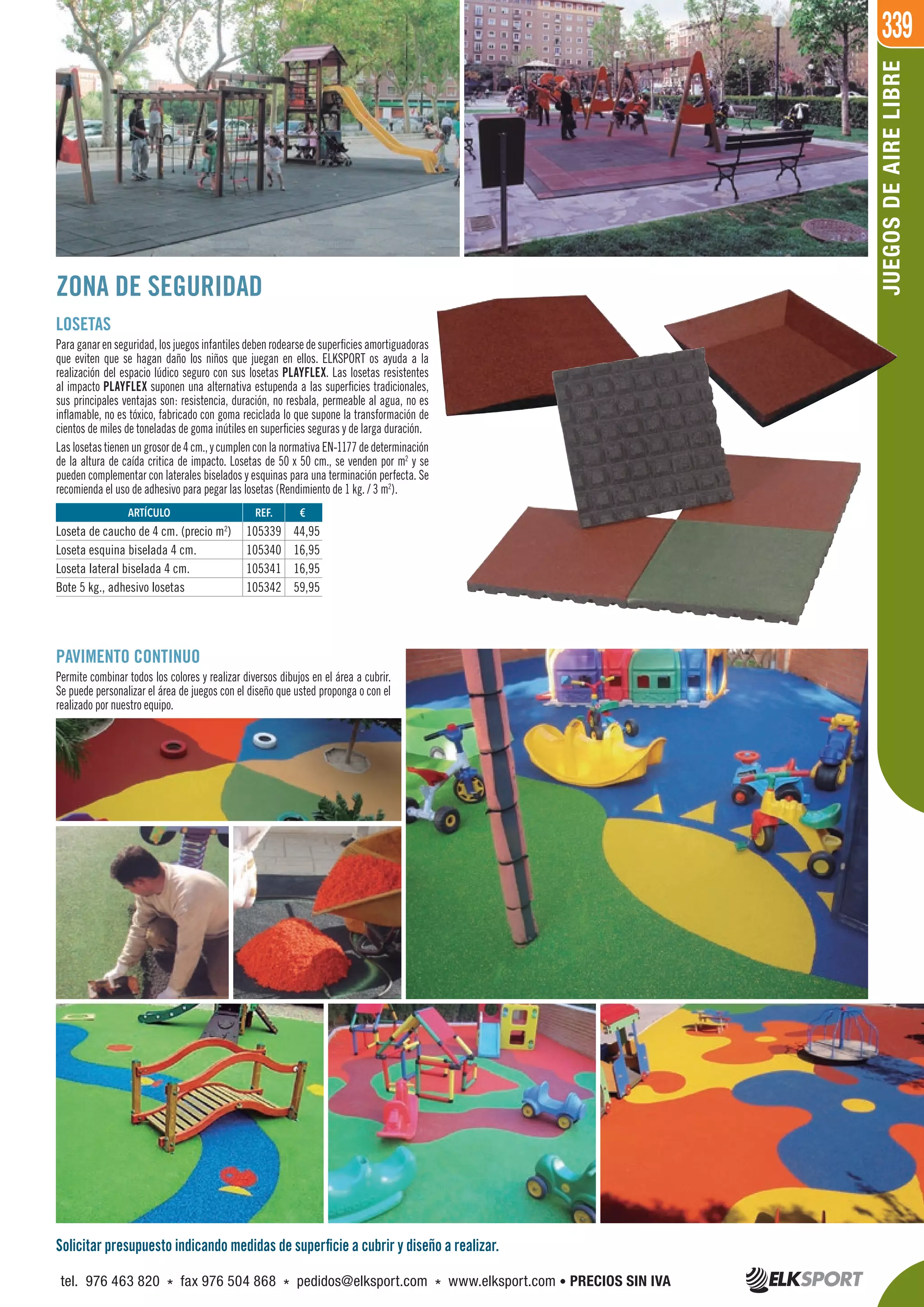 339
JUEGOSDEAIRELIBRE
ZONA DE SEGURIDAD
LOSETAS
Paraganarenseguridad,losjuegosinfantilesdebenrodearsedesuperficiesamortiguadoras
que eviten que se hagan daño los niños que juegan en ellos. ELKSPORT os ayuda a la
realización del espacio lúdico seguro con sus losetas PLAYFLEX. Las losetas resistentes
al impacto PLAYFLEX suponen una alternativa estupenda a las superficies tradicionales,
sus principales ventajas son: resistencia, duración, no resbala, permeable al agua, no es
inflamable, no es tóxico, fabricado con goma reciclada lo que supone la transformación de
cientos de miles de toneladas de goma inútiles en superficies seguras y de larga duración.
Las losetas tienen un grosor de 4 cm., y cumplen con la normativa EN-1177 de determinación
de la altura de caída critica de impacto. Losetas de 50 x 50 cm., se venden por m2
y se
pueden complementar con laterales biselados y esquinas para una terminación perfecta. Se
recomienda el uso de adhesivo para pegar las losetas (Rendimiento de 1 kg. / 3 m2
).
PAVIMENTO CONTINUO
Permite combinar todos los colores y realizar diversos dibujos en el área a cubrir.
Se puede personalizar el área de juegos con el diseño que usted proponga o con el
realizado por nuestro equipo.
REF. €
105339 44,95
105340 16,95
105341 16,95
105342 59,95
ARTÍCULO
Loseta de caucho de 4 cm. (precio m2
)
Loseta esquina biselada 4 cm.
Loseta lateral biselada 4 cm.
Bote 5 kg., adhesivo losetas
Solicitar presupuesto indicando medidas de superficie a cubrir y diseño a realizar.
tel. 976 463 820 * fax 976 504 868 * pedidos@elksport.com * www.elksport.com • PRECIOS SIN IVA
 
