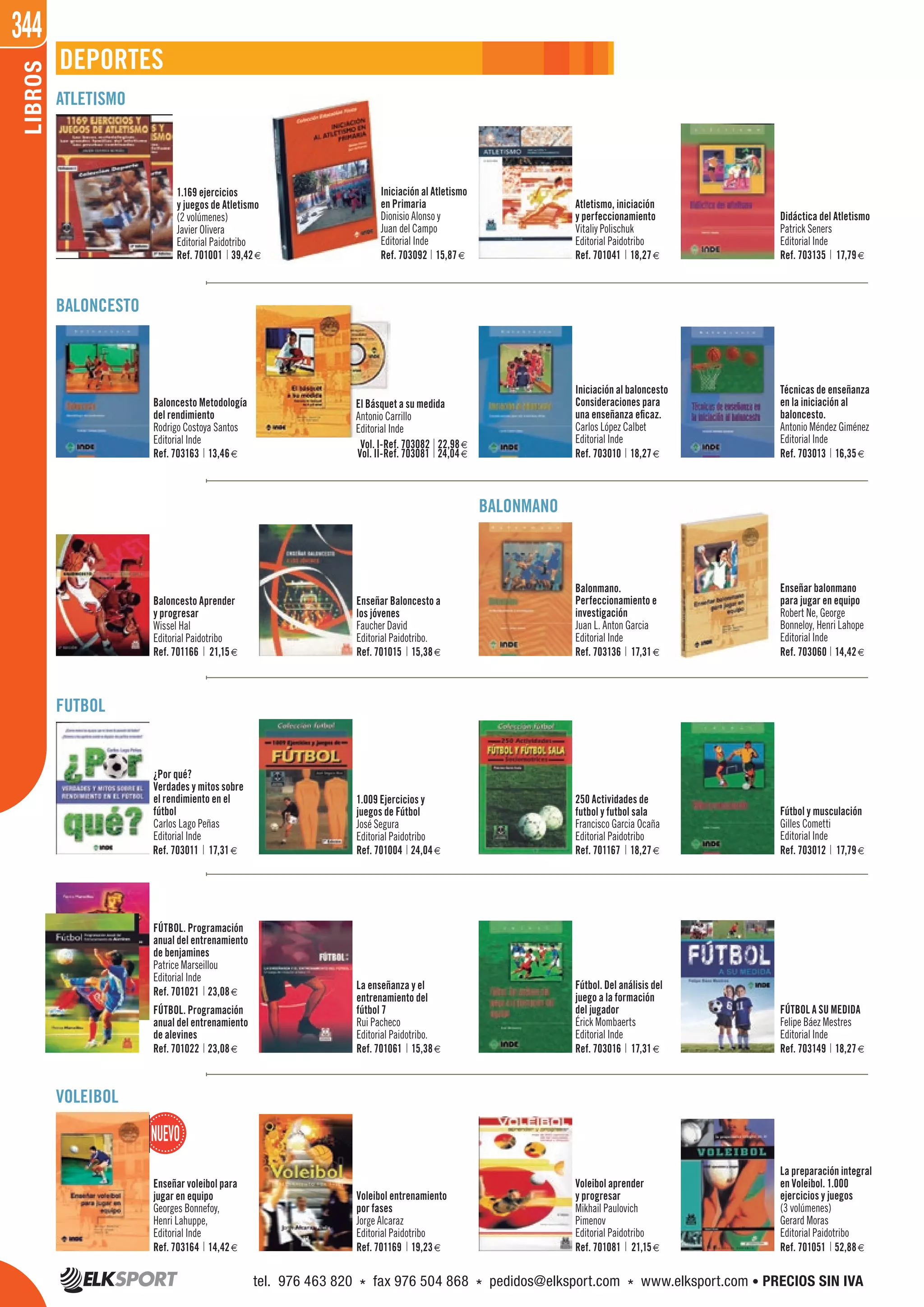 344LIBROS
DEPORTES
ATLETISMO
BALONCESTO
BALONMANO
FUTBOL
VOLEIBOL
1.169 ejercicios
y juegos de Atletismo
(2 volúmenes)
Javier Olivera
Editorial Paidotribo
Baloncesto Metodología
del rendimiento
Rodrigo Costoya Santos
Editorial Inde
Baloncesto Aprender
y progresar
Wissel Hal
Editorial Paidotribo
FÚTBOL. Programación
anual del entrenamiento
de benjamines
Patrice Marseillou
Editorial Inde
La enseñanza y el
entrenamiento del
fútbol 7
Rui Pacheco
Editorial Paidotribo.
Enseñar voleibol para
jugar en equipo
Georges Bonnefoy,
Henri Lahuppe,
Editorial Inde
Iniciación al Atletismo
en Primaria
Dionisio Alonso y
Juan del Campo
Editorial Inde
El Básquet a su medida
Antonio Carrillo
Editorial Inde
Enseñar Baloncesto a
los jóvenes
Faucher David
Editorial Paidotribo.
Voleibol entrenamiento
por fases
Jorge Alcaraz
Editorial Paidotribo
Atletismo, iniciación
y perfeccionamiento
Vitaliy Polischuk
Editorial Paidotribo
Balonmano.
Perfeccionamiento e
investigación
Juan L. Anton Garcia
Editorial Inde
1.009 Ejercicios y
juegos de Fútbol
José Segura
Editorial Paidotribo
Voleibol aprender
y progresar
Mikhail Paulovich
Pimenov
Editorial Paidotribo
Didáctica del Atletismo
Patrick Seners
Editorial Inde
Técnicas de enseñanza
en la iniciación al
baloncesto.
Antonio Méndez Giménez
Editorial Inde
Iniciación al baloncesto
Consideraciones para
una enseñanza eficaz.
Carlos López Calbet
Editorial Inde
¿Por qué?
Verdades y mitos sobre
el rendimiento en el
fútbol
Carlos Lago Peñas
Editorial Inde
Fútbol y musculación
Gilles Cometti
Editorial Inde
Fútbol. Del análisis del
juego a la formación
del jugador
Érick Mombaerts
Editorial Inde
Enseñar balonmano
para jugar en equipo
Robert Ne, George
Bonneloy, Henri Lahope
Editorial Inde
250 Actividades de
futbol y futbol sala
Francisco Garcia Ocaña
Editorial Paidotribo
FÚTBOL A SU MEDIDA
Felipe Báez Mestres
Editorial Inde
La preparación integral
en Voleibol. 1.000
ejercicios y juegos
(3 volúmenes)
Gerard Moras
Editorial Paidotribo
Ref. 701001 39,42€ Ref. 703092 15,87€ Ref. 701041 18,27€ Ref. 703135 17,79€
Ref. 703163 13,46€
Ref. 703082 22,98€
Ref. 703081 24,04€
Vol. I-
Vol. II- Ref. 703010 18,27€ Ref. 703013 16,35€
Ref. 701166 21,15€ Ref. 701015 15,38€ Ref. 703136 17,31€ Ref. 703060 14,42€
Ref. 703011 17,31€ Ref. 701004 24,04€ Ref. 701167 18,27€ Ref. 703012 17,79€
Ref. 701021 23,08€
Ref. 701022 23,08€
FÚTBOL. Programación
anual del entrenamiento
de alevines
Ref. 701061 15,38€ Ref. 703016 17,31€ Ref. 703149 18,27€
Ref. 703164 14,42€ Ref. 701169 19,23€ Ref. 701081 21,15€ Ref. 701051 52,88€
tel. 976 463 820 * fax 976 504 868 * pedidos@elksport.com * www.elksport.com • PRECIOS SIN IVA
 