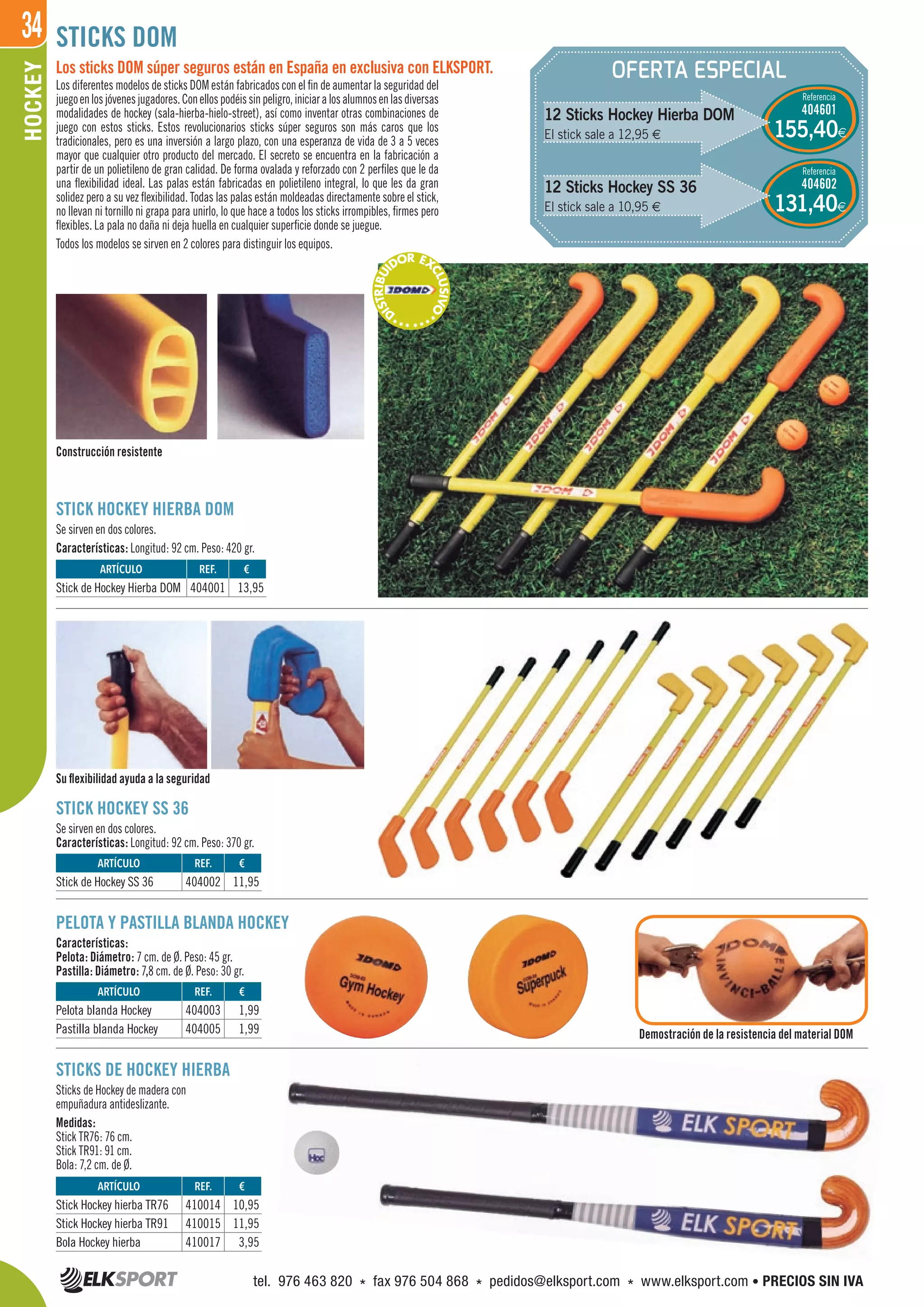 34HOCKEY
OFERTA ESPECIAL
STICKS DOM
STICKS DE HOCKEY HIERBA
Sticks de Hockey de madera con
empuñadura antideslizante.
Medidas:
Stick TR76: 76 cm.
Stick TR91: 91 cm.
Bola: 7,2 cm. de Ø.
Los sticks DOM súper seguros están en España en exclusiva con ELKSPORT.
Los diferentes modelos de sticks DOM están fabricados con el fin de aumentar la seguridad del
juegoenlosjóvenesjugadores.Conellospodéissinpeligro,iniciaralosalumnosenlasdiversas
modalidades de hockey (sala-hierba-hielo-street), así como inventar otras combinaciones de
juego con estos sticks. Estos revolucionarios sticks súper seguros son más caros que los
tradicionales, pero es una inversión a largo plazo, con una esperanza de vida de 3 a 5 veces
mayor que cualquier otro producto del mercado. El secreto se encuentra en la fabricación a
partir de un polietileno de gran calidad. De forma ovalada y reforzado con 2 perfiles que le da
una flexibilidad ideal. Las palas están fabricadas en polietileno integral, lo que les da gran
solidez pero a su vez flexibilidad. Todas las palas están moldeadas directamente sobre el stick,
no llevan ni tornillo ni grapa para unirlo, lo que hace a todos los sticks irrompibles, firmes pero
flexibles. La pala no daña ni deja huella en cualquier superficie donde se juegue.
Todos los modelos se sirven en 2 colores para distinguir los equipos.
12 Sticks Hockey Hierba DOM
El stick sale a 12,95 €
Referencia
404601
Referencia
404602
155,40€
131,40€
STICK HOCKEY SS 36
Se sirven en dos colores.
Características: Longitud: 92 cm. Peso: 370 gr.
STICK HOCKEY HIERBA DOM
Se sirven en dos colores.
Características: Longitud: 92 cm. Peso: 420 gr.
PELOTA Y PASTILLA BLANDA HOCKEY
Características:
Pelota: Diámetro: 7 cm. de Ø. Peso: 45 gr.
Pastilla: Diámetro: 7,8 cm. de Ø. Peso: 30 gr.
Demostración de la resistencia del material DOM
Su flexibilidad ayuda a la seguridad
Construcción resistente
REF. €
410014 10,95
410015 11,95
410017 3,95
REF. €
404003 1,99
404005 1,99
REF. €
404002 11,95
REF. €
404001 13,95
ARTÍCULO
Stick Hockey hierba TR76
Stick Hockey hierba TR91
Bola Hockey hierba
ARTÍCULO
Pelota blanda Hockey
Pastilla blanda Hockey
ARTÍCULO
Stick de Hockey SS 36
ARTÍCULO
Stick de Hockey Hierba DOM
12 Sticks Hockey SS 36
El stick sale a 10,95 €
***D
ISTRIBUI
DOR EX
CLUSIVO
****
tel. 976 463 820 * fax 976 504 868 * pedidos@elksport.com * www.elksport.com • PRECIOS SIN IVA
 