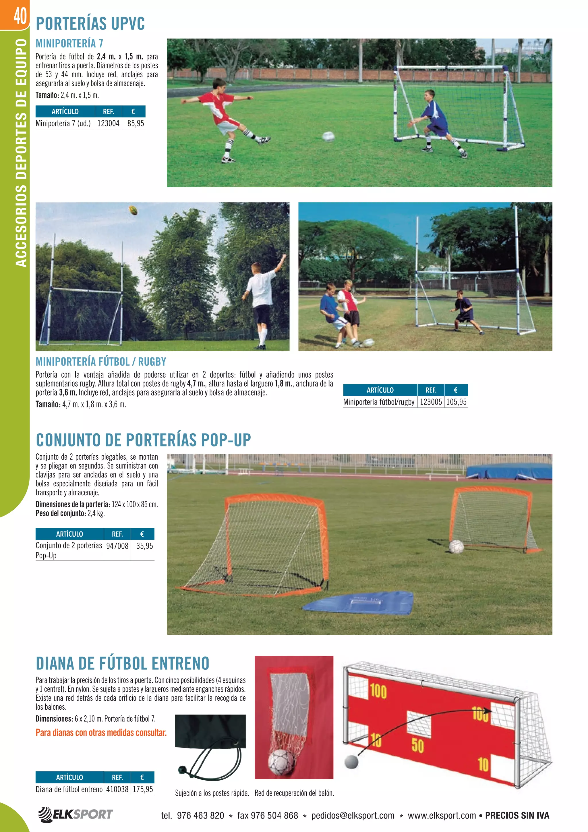 40ACCESORIOSDEPORTESDEEQUIPO
MINIPORTERÍA 7
Portería de fútbol de 2,4 m. x 1,5 m. para
entrenar tiros a puerta. Diámetros de los postes
de 53 y 44 mm. Incluye red, anclajes para
asegurarla al suelo y bolsa de almacenaje.
Tamaño: 2,4 m. x 1,5 m.
MINIPORTERÍA FÚTBOL / RUGBY
Portería con la ventaja añadida de poderse utilizar en 2 deportes: fútbol y añadiendo unos postes
suplementarios rugby. Altura total con postes de rugby 4,7 m., altura hasta el larguero 1,8 m., anchura de la
portería 3,6 m. Incluye red, anclajes para asegurarla al suelo y bolsa de almacenaje.
Tamaño: 4,7 m. x 1,8 m. x 3,6 m.
CONJUNTO DE PORTERÍAS POP-UP
Conjunto de 2 porterías plegables, se montan
y se pliegan en segundos. Se suministran con
clavijas para ser ancladas en el suelo y una
bolsa especialmente diseñada para un fácil
transporte y almacenaje.
Dimensionesdelaportería:124x100x86cm.
Peso del conjunto: 2,4 kg.
DIANA DE FÚTBOL ENTRENO
Paratrabajarlaprecisióndelostirosapuerta.Concincoposibilidades(4esquinas
y 1 central). En nylon. Se sujeta a postes y largueros mediante enganches rápidos.
Existe una red detrás de cada orificio de la diana para facilitar la recogida de
los balones.
Dimensiones: 6 x 2,10 m. Portería de fútbol 7.
Para dianas con otras medidas consultar.
Sujeción a los postes rápida. Red de recuperación del balón.
PORTERÍAS UPVC
REF. €
123004 85,95
REF. €
123005 105,95
REF. €
947008 35,95
REF. €
410038 175,95
ARTÍCULO
Miniportería 7 (ud.)
ARTÍCULO
Miniportería fútbol/rugby
ARTÍCULO
Conjunto de 2 porterías
Pop-Up
ARTÍCULO
Diana de fútbol entreno
tel. 976 463 820 * fax 976 504 868 * pedidos@elksport.com * www.elksport.com • PRECIOS SIN IVA
 