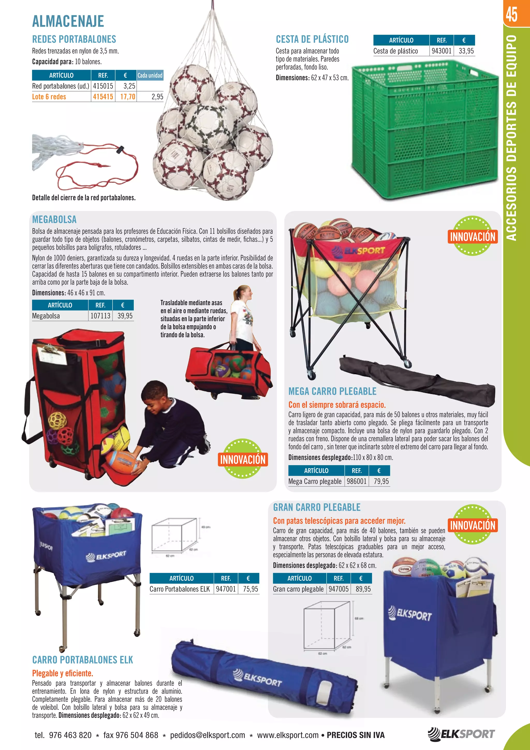 45
REDES PORTABALONES
Redes trenzadas en nylon de 3,5 mm.
Capacidad para: 10 balones.
MEGABOLSA
Bolsa de almacenaje pensada para los profesores de Educación Física. Con 11 bolsillos diseñados para
guardar todo tipo de objetos (balones, cronómetros, carpetas, silbatos, cintas de medir, fichas...) y 5
pequeños bolsillos para bolígrafos, rotuladores ...
Nylon de 1000 deniers, garantizada su dureza y longevidad. 4 ruedas en la parte inferior. Posibilidad de
cerrarlasdiferentes aberturas que tieneconcandados.Bolsillosextensiblesenambascarasdelabolsa.
Capacidad de hasta 15 balones en su compartimento interior. Pueden extraerse los balones tanto por
arriba como por la parte baja de la bolsa.
Dimensiones: 46 x 46 x 91 cm.
CARRO PORTABALONES ELK
Plegable y eficiente.
Pensado para transportar y almacenar balones durante el
entrenamiento. En lona de nylon y estructura de aluminio.
Completamente plegable. Para almacenar más de 20 balones
de voleibol. Con bolsillo lateral y bolsa para su almacenaje y
transporte. Dimensiones desplegado: 62 x 62 x 49 cm.
GRAN CARRO PLEGABLE
Con patas telescópicas para acceder mejor.
Carro de gran capacidad, para más de 40 balones, también se pueden
almacenar otros objetos. Con bolsillo lateral y bolsa para su almacenaje
y transporte. Patas telescópicas graduables para un mejor acceso,
especialmente las personas de elevada estatura.
Dimensiones desplegado: 62 x 62 x 68 cm.
Detalle del cierre de la red portabalones.
Trasladable mediante asas
en el aire o mediante ruedas,
situadas en la parte inferior
de la bolsa empujando o
tirando de la bolsa.
CESTA DE PLÁSTICO
Cesta para almacenar todo
tipo de materiales. Paredes
perforadas, fondo liso.
Dimensiones: 62 x 47 x 53 cm.
MEGA CARRO PLEGABLE
Con el siempre sobrará espacio.
Carro ligero de gran capacidad, para más de 50 balones u otros materiales, muy fácil
de trasladar tanto abierto como plegado. Se pliega fácilmente para un transporte
y almacenaje compacto. Incluye una bolsa de nylon para guardarlo plegado. Con 2
ruedas con freno. Dispone de una cremallera lateral para poder sacar los balones del
fondo del carro , sin tener que inclinarte sobre el extremo del carro para llegar al fondo.
Dimensiones desplegado:110 x 80 x 80 cm.
ALMACENAJE
ACCESORIOSDEPORTESDEEQUIPO
INNOVACIÓN
INNOVACIÓN
INNOVACIÓN
REF. €
415015 3,25
415415 17,70 2,95
REF. €
986001 79,95
REF. €
107113 39,95
REF. €
943001 33,95
REF. €
947001 75,95
REF. €
947005 89,95
Cada unidadARTÍCULO
Red portabalones (ud.)
Lote 6 redes
ARTÍCULO
Mega Carro plegable
ARTÍCULO
Megabolsa
ARTÍCULO
Cesta de plástico
ARTÍCULO
Carro Portabalones ELK
ARTÍCULO
Gran carro plegable
tel. 976 463 820 * fax 976 504 868 * pedidos@elksport.com * www.elksport.com • PRECIOS SIN IVA
 