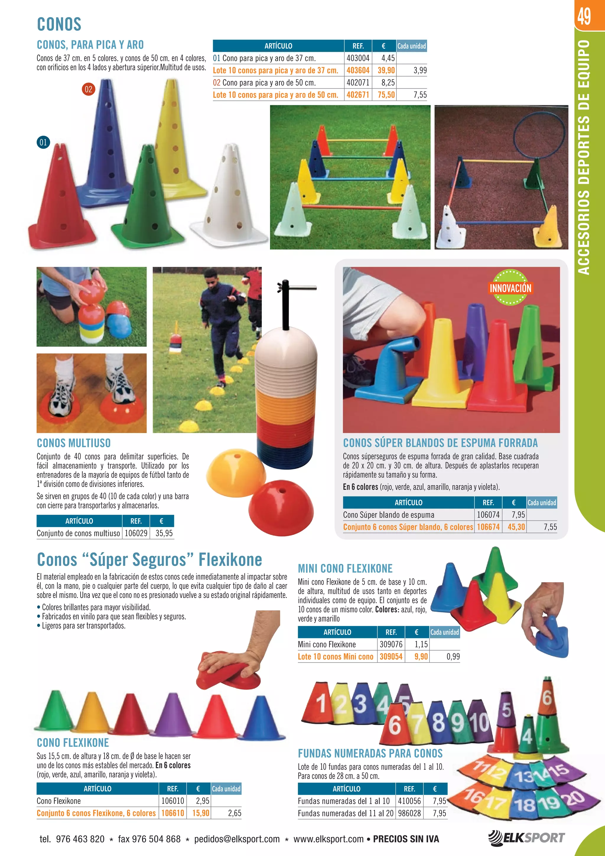 49
CONOS MULTIUSO
Conjunto de 40 conos para delimitar superficies. De
fácil almacenamiento y transporte. Utilizado por los
entrenadores de la mayoría de equipos de fútbol tanto de
1ª división como de divisiones inferiores.
Se sirven en grupos de 40 (10 de cada color) y una barra
con cierre para transportarlos y almacenarlos.
CONOS
CONOS, PARA PICA Y ARO
Conos de 37 cm. en 5 colores. y conos de 50 cm. en 4 colores,
con orificios en los 4 lados y abertura súperior.Multitud de usos.
CONOS SÚPER BLANDOS DE ESPUMA FORRADA
Conos súperseguros de espuma forrada de gran calidad. Base cuadrada
de 20 x 20 cm. y 30 cm. de altura. Después de aplastarlos recuperan
rápidamente su tamaño y su forma.
En 6 colores (rojo, verde, azul, amarillo, naranja y violeta).
Conos “Súper Seguros” Flexikone
El material empleado en la fabricación de estos conos cede inmediatamente al impactar sobre
él, con la mano, pie o cualquier parte del cuerpo, lo que evita cualquier tipo de daño al caer
sobre el mismo. Una vez que el cono no es presionado vuelve a su estado original rápidamente.
• Colores brillantes para mayor visibilidad.
• Fabricados en vinilo para que sean flexibles y seguros.
• Ligeros para ser transportados.
CONO FLEXIKONE
Sus 15,5 cm. de altura y 18 cm. de Ø de base le hacen ser
uno de los conos más estables del mercado. En 6 colores
(rojo, verde, azul, amarillo, naranja y violeta).
MINI CONO FLEXIKONE
Mini cono Flexikone de 5 cm. de base y 10 cm.
de altura, multitud de usos tanto en deportes
individuales como de equipo. El conjunto es de
10 conos de un mismo color. Colores: azul, rojo,
verde y amarillo
FUNDAS NUMERADAS PARA CONOS
Lote de 10 fundas para conos numeradas del 1 al 10.
Para conos de 28 cm. a 50 cm.
REF. €
403004 4,45
403604 39,90 3,99
402071 8,25
402671 75,50 7,55
Cada unidadARTÍCULO
01 Cono para pica y aro de 37 cm.
Lote 10 conos para pica y aro de 37 cm.
02 Cono para pica y aro de 50 cm.
Lote 10 conos para pica y aro de 50 cm.
ACCESORIOSDEPORTESDEEQUIPO
01
02
REF. €
106029 35,95
REF. €
106074 7,95
106674 45,30 7,55
REF. €
106010 2,95
106610 15,90 2,65
REF. €
309076 1,15
309054 9,90 0,99
REF. €
410056 7,95
986028 7,95
ARTÍCULO
Conjunto de conos multiuso
ARTÍCULO
Cono Súper blando de espuma
Conjunto 6 conos Súper blando, 6 colores
ARTÍCULO
Cono Flexikone
Conjunto 6 conos Flexikone, 6 colores
ARTÍCULO
Mini cono Flexikone
Lote 10 conos Mini cono
ARTÍCULO
Fundas numeradas del 1 al 10
Fundas numeradas del 11 al 20
Cada unidad
Cada unidad
Cada unidad
INNOVACIÓN
FUNDAS NUMERADAS PARA CONOS
Lote de 10 fundas para conos numeradas del 1 al 10.
7,95
7,95
tel. 976 463 820 * fax 976 504 868 * pedidos@elksport.com * www.elksport.com • PRECIOS SIN IVA
 