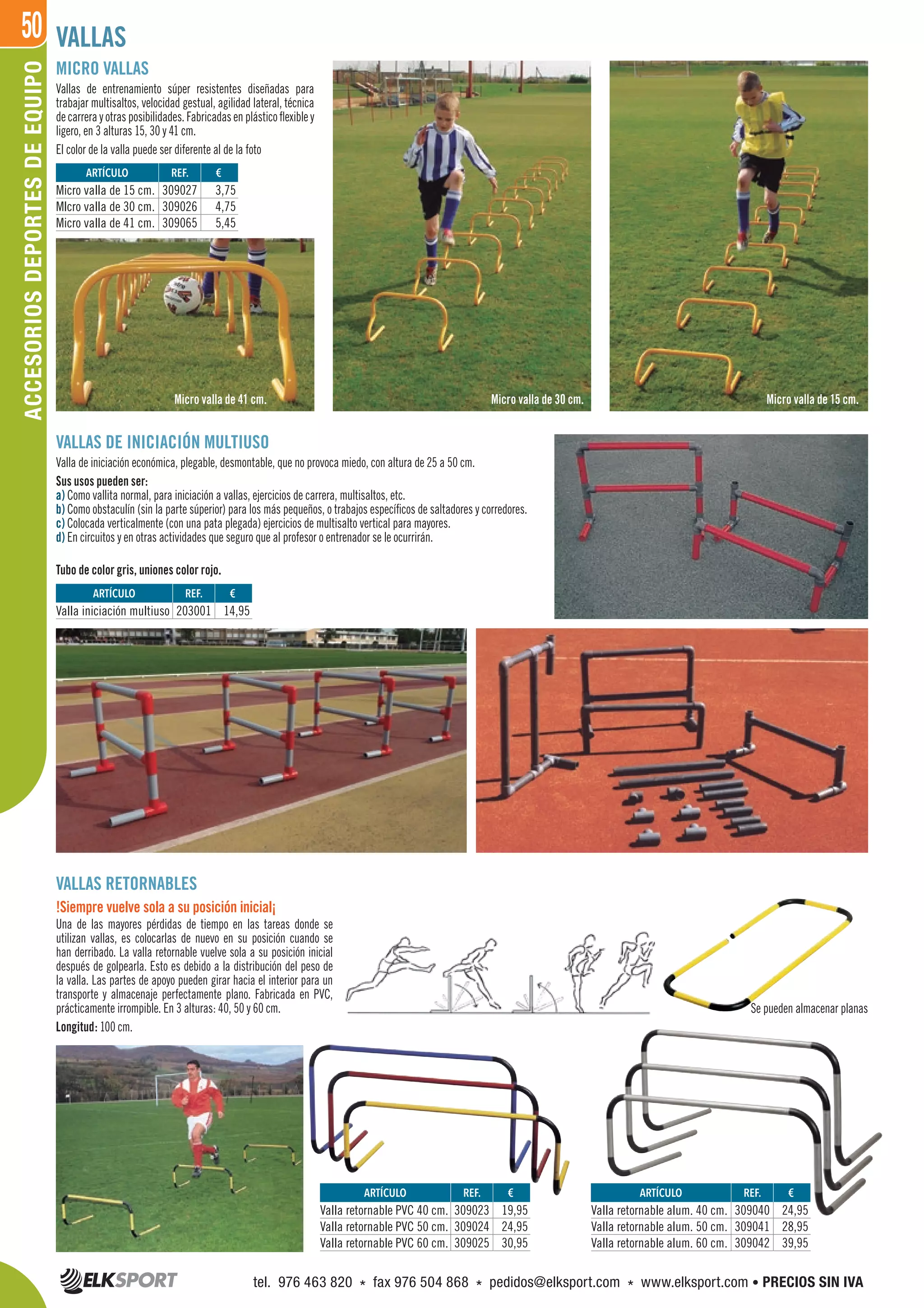 50
MICRO VALLAS
Vallas de entrenamiento súper resistentes diseñadas para
trabajar multisaltos, velocidad gestual, agilidad lateral, técnica
de carrera y otras posibilidades. Fabricadas en plástico flexible y
ligero, en 3 alturas 15, 30 y 41 cm.
El color de la valla puede ser diferente al de la foto
VALLAS DE INICIACIÓN MULTIUSO
Valla de iniciación económica, plegable, desmontable, que no provoca miedo, con altura de 25 a 50 cm.
Sus usos pueden ser:
a) Como vallita normal, para iniciación a vallas, ejercicios de carrera, multisaltos, etc.
b) Como obstaculín (sin la parte súperior) para los más pequeños, o trabajos específicos de saltadores y corredores.
c) Colocada verticalmente (con una pata plegada) ejercicios de multisalto vertical para mayores.
d) En circuitos y en otras actividades que seguro que al profesor o entrenador se le ocurrirán.
Tubo de color gris, uniones color rojo.
VALLAS RETORNABLES
!Siempre vuelve sola a su posición inicial¡
Una de las mayores pérdidas de tiempo en las tareas donde se
utilizan vallas, es colocarlas de nuevo en su posición cuando se
han derribado. La valla retornable vuelve sola a su posición inicial
después de golpearla. Esto es debido a la distribución del peso de
la valla. Las partes de apoyo pueden girar hacia el interior para un
transporte y almacenaje perfectamente plano. Fabricada en PVC,
prácticamente irrompible. En 3 alturas: 40, 50 y 60 cm.
Longitud: 100 cm.
Se pueden almacenar planas
VALLAS
REF. €
309027 3,75
309026 4,75
309065 5,45
REF. €
203001 14,95
REF. €
309023 19,95
309024 24,95
309025 30,95
REF. €
309040 24,95
309041 28,95
309042 39,95
ARTÍCULO
Micro valla de 15 cm.
MIcro valla de 30 cm.
Micro valla de 41 cm.
ARTÍCULO
Valla iniciación multiuso
ARTÍCULO
Valla retornable PVC 40 cm.
Valla retornable PVC 50 cm.
Valla retornable PVC 60 cm.
ARTÍCULO
Valla retornable alum. 40 cm.
Valla retornable alum. 50 cm.
Valla retornable alum. 60 cm.
Micro valla de 30 cm. Micro valla de 15 cm.Micro valla de 41 cm.
ACCESORIOSDEPORTESDEEQUIPO
tel. 976 463 820 * fax 976 504 868 * pedidos@elksport.com * www.elksport.com • PRECIOS SIN IVA
 