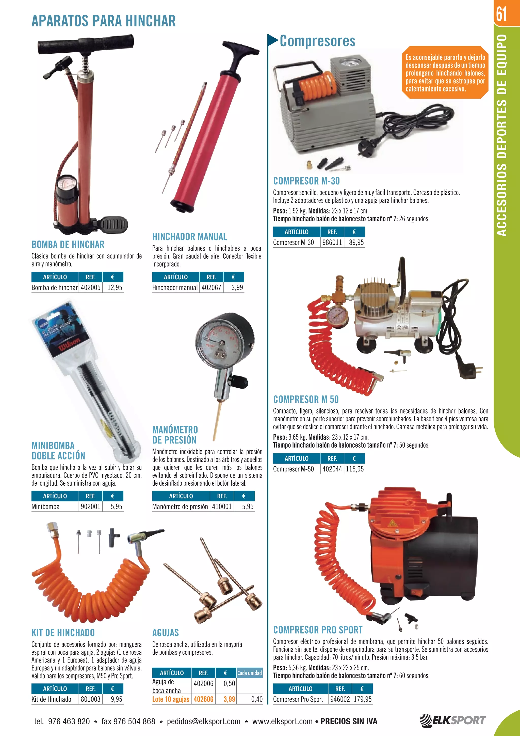 61APARATOS PARA HINCHAR
Compresores
BOMBA DE HINCHAR
Clásica bomba de hinchar con acumulador de
aire y manómetro.
COMPRESOR M-30
Compresor sencillo, pequeño y ligero de muy fácil transporte. Carcasa de plástico.
Incluye 2 adaptadores de plástico y una aguja para hinchar balones.
Peso: 1,92 kg. Medidas: 23 x 12 x 17 cm.
Tiempo hinchado balón de baloncesto tamaño nº 7: 26 segundos.
COMPRESOR M 50
Compacto, ligero, silencioso, para resolver todas las necesidades de hinchar balones. Con
manómetro en su parte súperior para prevenir sobrehinchados. La base tiene 4 pies ventosa para
evitar que se deslice el compresor durante el hinchado. Carcasa metálica para prolongar su vida.
Peso: 3,65 kg. Medidas: 23 x 12 x 17 cm.
Tiempo hinchado balón de baloncesto tamaño nº 7: 50 segundos.
MANÓMETRO
DE PRESIÓN
Manómetro inoxidable para controlar la presión
de los balones. Destinado a los árbitros y aquellos
que quieren que les duren más los balones
evitando el sobreinflado. Dispone de un sistema
de desinflado presionando el botón lateral.
KIT DE HINCHADO
Conjunto de accesorios formado por: manguera
espiral con boca para aguja, 2 agujas (1 de rosca
Americana y 1 Europea), 1 adaptador de aguja
Europea y un adaptador para balones sin válvula.
Válido para los compresores, M50 y Pro Sport.
COMPRESOR PRO SPORT
Compresor eléctrico profesional de membrana, que permite hinchar 50 balones seguidos.
Funciona sin aceite, dispone de empuñadura para su transporte. Se suministra con accesorios
para hinchar. Capacidad: 70 litros/minuto. Presión máxima: 3,5 bar.
Peso: 5,36 kg. Medidas: 23 x 23 x 25 cm.
Tiempo hinchado balón de baloncesto tamaño nº 7: 60 segundos.
AGUJAS
De rosca ancha, utilizada en la mayoría
de bombas y compresores.
MINIBOMBA
DOBLE ACCIÓN
Bomba que hincha a la vez al subir y bajar su
empuñadura. Cuerpo de PVC inyectado. 20 cm.
de longitud. Se suministra con aguja.
HINCHADOR MANUAL
Para hinchar balones o hinchables a poca
presión. Gran caudal de aire. Conector flexible
incorporado.
Es aconsejable pararlo y dejarlo
descansardespuésdeuntiempo
prolongado hinchando balones,
para evitar que se estropee por
calentamiento excesivo.
ARTÍCULO
Bomba de hinchar
ARTÍCULO
Kit de Hinchado
ARTÍCULO
Minibomba
ARTÍCULO
Manómetro de presión
ARTÍCULO
Hinchador manual
ARTÍCULO
Compresor M-30
ARTÍCULO
Compresor M-50
ARTÍCULO
Compresor Pro Sport
REF. €
402005 12,95
REF. €
801003 9,95
REF. €
902001 5,95
REF. €
410001 5,95
REF. €
402067 3,99
REF. €
986011 89,95
REF. €
402044 115,95
REF. €
946002 179,95
REF. €
402006 0,50
402606 3,99 0,40
ARTÍCULO
Aguja de
boca ancha
Lote 10 agujas
Cada unidad
ACCESORIOSDEPORTESDEEQUIPO
tel. 976 463 820 * fax 976 504 868 * pedidos@elksport.com * www.elksport.com • PRECIOS SIN IVA
 