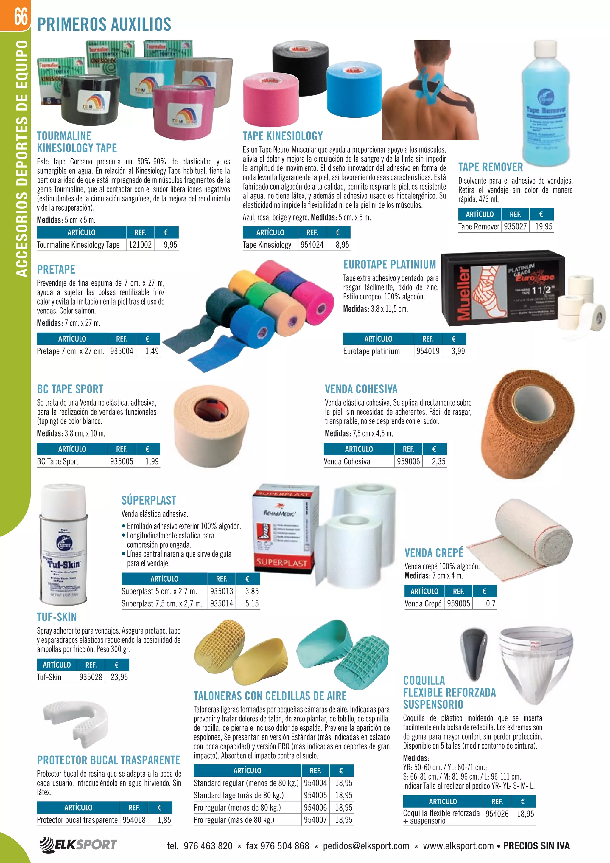 66
TAPE KINESIOLOGY
Es un Tape Neuro-Muscular que ayuda a proporcionar apoyo a los músculos,
alivia el dolor y mejora la circulación de la sangre y de la linfa sin impedir
la amplitud de movimiento. El diseño innovador del adhesivo en forma de
onda levanta ligeramente la piel, así favoreciendo esas características. Está
fabricado con algodón de alta calidad, permite respirar la piel, es resistente
al agua, no tiene látex, y además el adhesivo usado es hipoalergénico. Su
elasticidad no impide la flexibilidad ni de la piel ni de los músculos.
Azul, rosa, beige y negro. Medidas: 5 cm. x 5 m.
EUROTAPE PLATINIUM
Tape extra adhesivo y dentado, para
rasgar fácilmente, óxido de zinc.
Estilo europeo. 100% algodón.
Medidas: 3,8 x 11,5 cm.
VENDA COHESIVA
Venda elástica cohesiva. Se aplica directamente sobre
la piel, sin necesidad de adherentes. Fácil de rasgar,
transpirable, no se desprende con el sudor.
Medidas: 7,5 cm x 4,5 m.
COQUILLA
FLEXIBLE REFORZADA
SUSPENSORIO
Coquilla de plástico moldeado que se inserta
fácilmente en la bolsa de redecilla. Los extremos son
de goma para mayor confort sin perder protección.
Disponible en 5 tallas (medir contorno de cintura).
Medidas:
YR: 50-60 cm. / YL: 60-71 cm.;
S: 66-81 cm. / M: 81-96 cm. / L: 96-111 cm.
Indicar Talla al realizar el pedido YR- YL- S- M- L.
BC TAPE SPORT
Se trata de una Venda no elástica, adhesiva,
para la realización de vendajes funcionales
(taping) de color blanco.
Medidas: 3,8 cm. x 10 m.
VENDA CREPÉ
Venda crepé 100% algodón.
Medidas: 7 cm x 4 m.
PRETAPE
Prevendaje de fina espuma de 7 cm. x 27 m,
ayuda a sujetar las bolsas reutilizable frío/
calor y evita la irritación en la piel tras el uso de
vendas. Color salmón.
Medidas: 7 cm. x 27 m.
TOURMALINE
KINESIOLOGY TAPE
Este tape Coreano presenta un 50%-60% de elasticidad y es
sumergible en agua. En relación al Kinesiology Tape habitual, tiene la
particularidad de que está impregnado de minúsculos fragmentos de la
gema Tourmaline, que al contactar con el sudor libera iones negativos
(estimulantes de la circulación sanguínea, de la mejora del rendimiento
y de la recuperación).
Medidas: 5 cm x 5 m.
SÚPERPLAST
Venda elástica adhesiva.
• Enrollado adhesivo exterior 100% algodón.
• Longitudinalmente estática para
compresión prolongada.
• Línea central naranja que sirve de guía
para el vendaje.
TALONERAS CON CELDILLAS DE AIRE
Taloneras ligeras formadas por pequeñas cámaras de aire. Indicadas para
prevenir y tratar dolores de talón, de arco plantar, de tobillo, de espinilla,
de rodilla, de pierna e incluso dolor de espalda. Previene la aparición de
espolones, Se presentan en versión Estándar (más indicadas en calzado
con poca capacidad) y versión PRO (más indicadas en deportes de gran
impacto). Absorben el impacto contra el suelo.
PROTECTOR BUCAL TRASPARENTE
Protector bucal de resina que se adapta a la boca de
cada usuario, introduciéndolo en agua hirviendo. Sin
látex.
ARTÍCULO
Standard regular (menos de 80 kg.)
Standard lage (más de 80 kg.)
Pro regular (menos de 80 kg.)
Pro regular (más de 80 kg.)
ARTÍCULO
Superplast 5 cm. x 2,7 m.
Superplast 7,5 cm. x 2,7 m.
ARTÍCULO
Protector bucal trasparente
ARTÍCULO
Venda Crepé
ARTÍCULO
Tuf-Skin
ARTÍCULO
Tourmaline Kinesiology Tape
ARTÍCULO
Pretape 7 cm. x 27 cm.
ARTÍCULO
BC Tape Sport
ARTÍCULO
Venda Cohesiva
ARTÍCULO
Eurotape platinium
ARTÍCULO
Tape Kinesiology
ARTÍCULO
Tape Remover
ARTÍCULO
Coquilla flexible reforzada
+ suspensorio
REF. €
954004 18,95
954005 18,95
954006 18,95
954007 18,95
REF. €
935013 3,85
935014 5,15
REF. €
954018 1,85
REF. €
959005 0,7
REF. €
935028 23,95
REF. €
121002 9,95
REF. €
935004 1,49
REF. €
935005 1,99
REF. €
959006 2,35
REF. €
954019 3,99
REF. €
954024 8,95
REF. €
935027 19,95
REF. €
954026 18,95
TAPE REMOVER
Disolvente para el adhesivo de vendajes.
Retira el vendaje sin dolor de manera
rápida. 473 ml.
TUF-SKIN
Sprayadherenteparavendajes.Asegurapretape,tape
y esparadrapos elásticos reduciendo la posibilidad de
ampollas por fricción. Peso 300 gr.
ACCESORIOSDEPORTESDEEQUIPO PRIMEROS AUXILIOS
tel. 976 463 820 * fax 976 504 868 * pedidos@elksport.com * www.elksport.com • PRECIOS SIN IVA
 