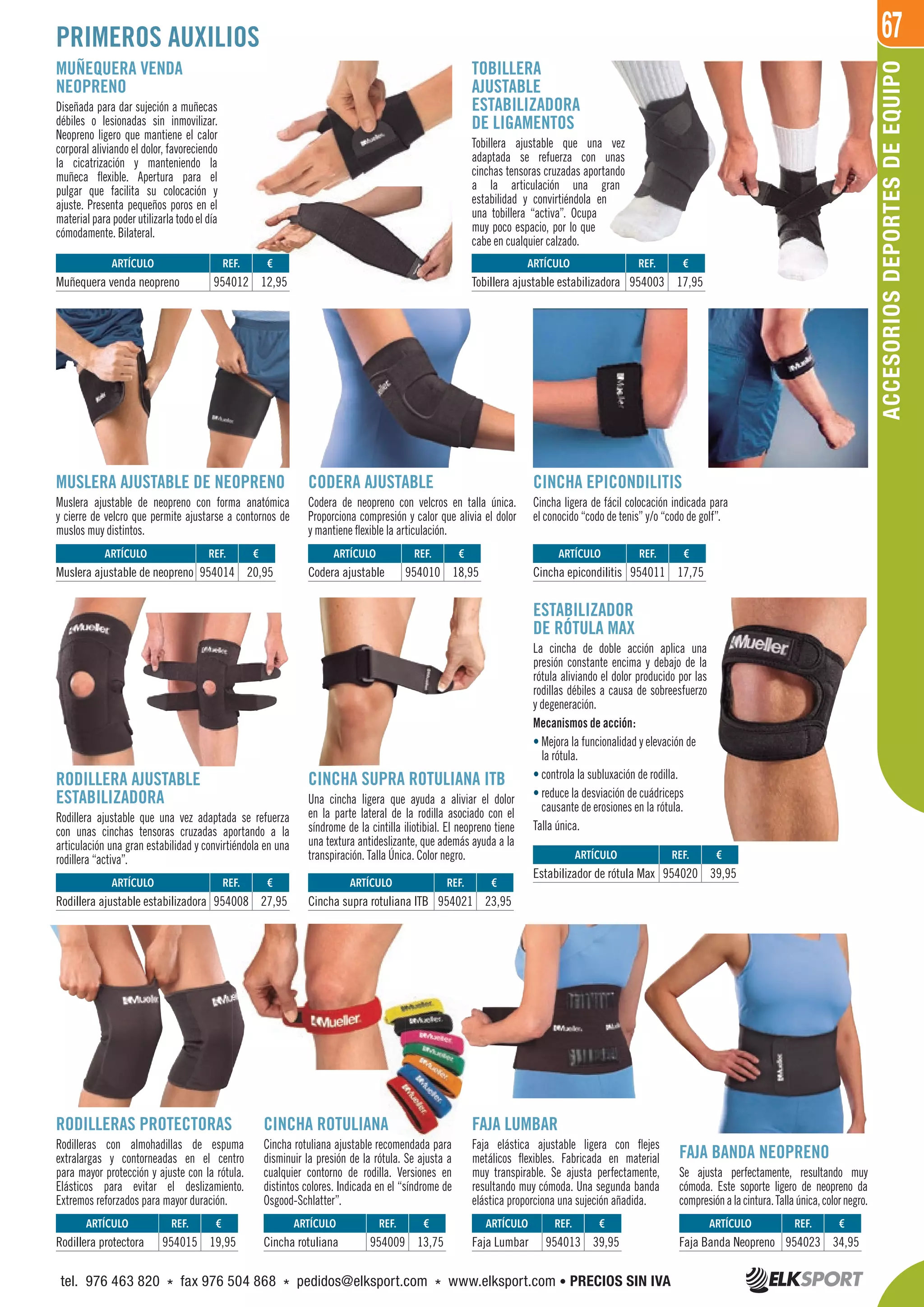 67
MUÑEQUERA VENDA
NEOPRENO
Diseñada para dar sujeción a muñecas
débiles o lesionadas sin inmovilizar.
Neopreno ligero que mantiene el calor
corporal aliviando el dolor, favoreciendo
la cicatrización y manteniendo la
muñeca flexible. Apertura para el
pulgar que facilita su colocación y
ajuste. Presenta pequeños poros en el
material para poder utilizarla todo el día
cómodamente. Bilateral.
TOBILLERA
AJUSTABLE
ESTABILIZADORA
DE LIGAMENTOS
Tobillera ajustable que una vez
adaptada se refuerza con unas
cinchas tensoras cruzadas aportando
a la articulación una gran
estabilidad y convirtiéndola en
una tobillera “activa”. Ocupa
muy poco espacio, por lo que
cabe en cualquier calzado.
CINCHA ROTULIANA
Cincha rotuliana ajustable recomendada para
disminuir la presión de la rótula. Se ajusta a
cualquier contorno de rodilla. Versiones en
distintos colores. Indicada en el “síndrome de
Osgood-Schlatter”.
FAJA LUMBAR
Faja elástica ajustable ligera con flejes
metálicos flexibles. Fabricada en material
muy transpirable. Se ajusta perfectamente,
resultando muy cómoda. Una segunda banda
elástica proporciona una sujeción añadida.
MUSLERA AJUSTABLE DE NEOPRENO
Muslera ajustable de neopreno con forma anatómica
y cierre de velcro que permite ajustarse a contornos de
muslos muy distintos.
RODILLERAS PROTECTORAS
Rodilleras con almohadillas de espuma
extralargas y contorneadas en el centro
para mayor protección y ajuste con la rótula.
Elásticos para evitar el deslizamiento.
Extremos reforzados para mayor duración.
FAJA BANDA NEOPRENO
Se ajusta perfectamente, resultando muy
cómoda. Este soporte ligero de neopreno da
compresiónalacintura.Tallaúnica,colornegro.
CODERA AJUSTABLE
Codera de neopreno con velcros en talla única.
Proporciona compresión y calor que alivia el dolor
y mantiene flexible la articulación.
CINCHA EPICONDILITIS
Cincha ligera de fácil colocación indicada para
el conocido “codo de tenis” y/o “codo de golf”.
RODILLERA AJUSTABLE
ESTABILIZADORA
Rodillera ajustable que una vez adaptada se refuerza
con unas cinchas tensoras cruzadas aportando a la
articulación una gran estabilidad y convirtiéndola en una
rodillera “activa”.
ESTABILIZADOR
DE RÓTULA MAX
La cincha de doble acción aplica una
presión constante encima y debajo de la
rótula aliviando el dolor producido por las
rodillas débiles a causa de sobreesfuerzo
y degeneración.
Mecanismos de acción:
• Mejora la funcionalidad y elevación de
la rótula.
• controla la subluxación de rodilla.
• reduce la desviación de cuádriceps
causante de erosiones en la rótula.
Talla única.
CINCHA SUPRA ROTULIANA ITB
Una cincha ligera que ayuda a aliviar el dolor
en la parte lateral de la rodilla asociado con el
síndrome de la cintilla iliotibial. El neopreno tiene
una textura antideslizante, que además ayuda a la
transpiración. Talla Única. Color negro.
ARTÍCULO
Faja Banda Neopreno
ARTÍCULO
Rodillera ajustable estabilizadora
ARTÍCULO
Cincha supra rotuliana ITB
ARTÍCULO
Estabilizador de rótula Max
ARTÍCULO
Muslera ajustable de neopreno
ARTÍCULO
Tobillera ajustable estabilizadora
ARTÍCULO
Muñequera venda neopreno
ARTÍCULO
Codera ajustable
ARTÍCULO
Cincha epicondilitis
ARTÍCULO
Rodillera protectora
ARTÍCULO
Cincha rotuliana
ARTÍCULO
Faja Lumbar
REF. €
954023 34,95
REF. €
954008 27,95
REF. €
954021 23,95
REF. €
954020 39,95
REF. €
954014 20,95
REF. €
954003 17,95
REF. €
954012 12,95
REF. €
954010 18,95
REF. €
954011 17,75
REF. €
954015 19,95
REF. €
954009 13,75
REF. €
954013 39,95
ACCESORIOSDEPORTESDEEQUIPO
PRIMEROS AUXILIOS
tel. 976 463 820 * fax 976 504 868 * pedidos@elksport.com * www.elksport.com • PRECIOS SIN IVA
 