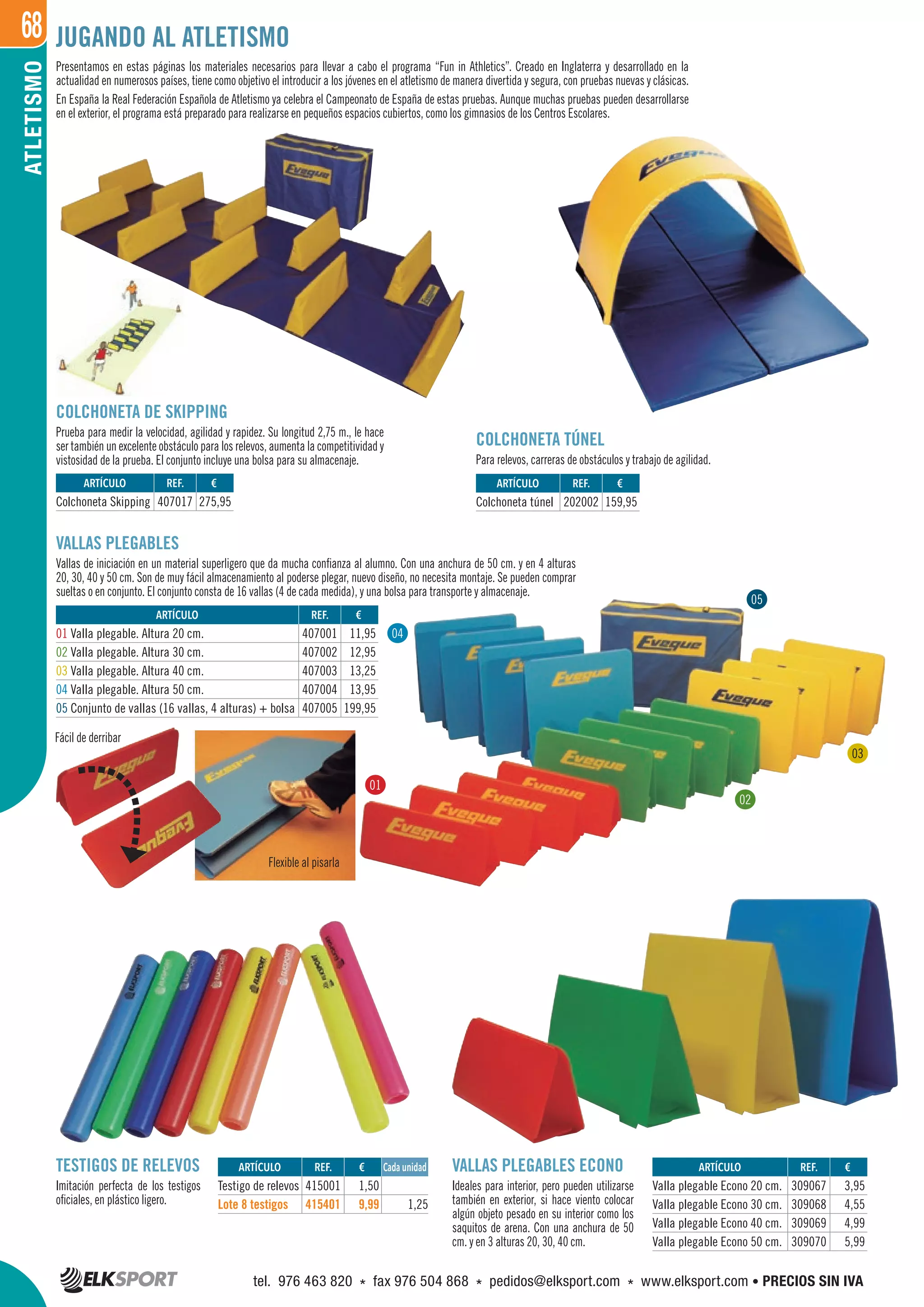 68ATLETISMO
REF. €
407001 11,95
407002 12,95
407003 13,25
407004 13,95
407005 199,95
REF. €
407017 275,95
REF. €
202002 159,95
REF. €
415001 1,50
415401 9,99 1,25
REF. €
309067 3,95
309068 4,55
309069 4,99
309070 5,99
ARTÍCULO
Colchoneta Skipping
ARTÍCULO
01 Valla plegable. Altura 20 cm.
02 Valla plegable. Altura 30 cm.
03 Valla plegable. Altura 40 cm.
04 Valla plegable. Altura 50 cm.
05 Conjunto de vallas (16 vallas, 4 alturas) + bolsa
ARTÍCULO
Colchoneta túnel
ARTÍCULO
Testigo de relevos
Lote 8 testigos
ARTÍCULO
Valla plegable Econo 20 cm.
Valla plegable Econo 30 cm.
Valla plegable Econo 40 cm.
Valla plegable Econo 50 cm.
Cada unidad
Presentamos en estas páginas los materiales necesarios para llevar a cabo el programa “Fun in Athletics”. Creado en Inglaterra y desarrollado en la
actualidad en numerosos países, tiene como objetivo el introducir a los jóvenes en el atletismo de manera divertida y segura, con pruebas nuevas y clásicas.
En España la Real Federación Española de Atletismo ya celebra el Campeonato de España de estas pruebas. Aunque muchas pruebas pueden desarrollarse
en el exterior, el programa está preparado para realizarse en pequeños espacios cubiertos, como los gimnasios de los Centros Escolares.
VALLAS PLEGABLES
Vallas de iniciación en un material superligero que da mucha confianza al alumno. Con una anchura de 50 cm. y en 4 alturas
20, 30, 40 y 50 cm. Son de muy fácil almacenamiento al poderse plegar, nuevo diseño, no necesita montaje. Se pueden comprar
sueltas o en conjunto. El conjunto consta de 16 vallas (4 de cada medida), y una bolsa para transporte y almacenaje.
Flexible al pisarla
Fácil de derribar
COLCHONETA DE SKIPPING
Prueba para medir la velocidad, agilidad y rapidez. Su longitud 2,75 m., le hace
ser también un excelente obstáculo para los relevos, aumenta la competitividad y
vistosidad de la prueba. El conjunto incluye una bolsa para su almacenaje.
COLCHONETA TÚNEL
Para relevos, carreras de obstáculos y trabajo de agilidad.
TESTIGOS DE RELEVOS
Imitación perfecta de los testigos
oficiales, en plástico ligero.
VALLAS PLEGABLES ECONO
Ideales para interior, pero pueden utilizarse
también en exterior, si hace viento colocar
algún objeto pesado en su interior como los
saquitos de arena. Con una anchura de 50
cm. y en 3 alturas 20, 30, 40 cm.
JUGANDO AL ATLETISMO
01
02
04
05
03
tel. 976 463 820 * fax 976 504 868 * pedidos@elksport.com * www.elksport.com • PRECIOS SIN IVA
 