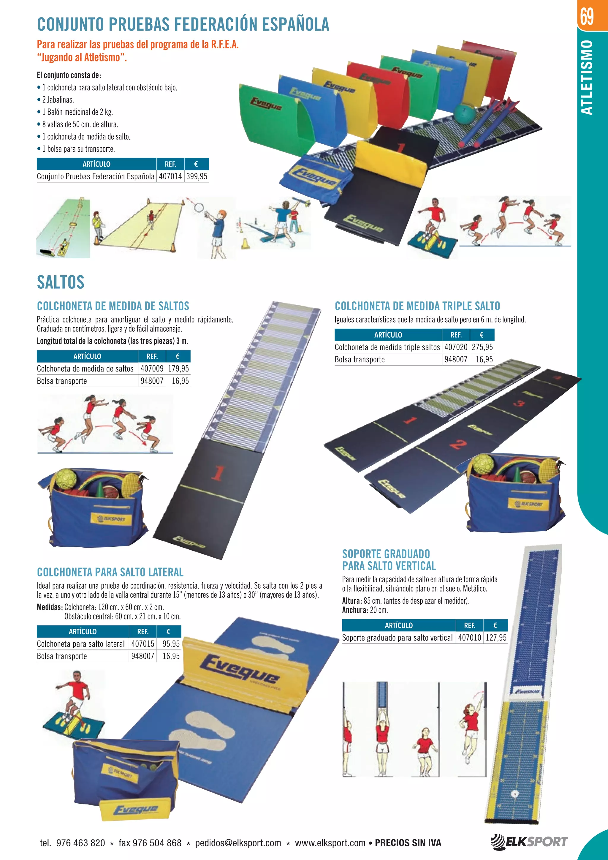 69
ATLETISMO
REF. €
407014 399,95
REF. €
407009 179,95
948007 16,95
REF. €
407015 95,95
948007 16,95
REF. €
407010 127,95
REF. €
407020 275,95
948007 16,95
ARTÍCULO
Conjunto Pruebas Federación Española
ARTÍCULO
Colchoneta de medida de saltos
Bolsa transporte
ARTÍCULO
Colchoneta para salto lateral
Bolsa transporte
ARTÍCULO
Soporte graduado para salto vertical
ARTÍCULO
Colchoneta de medida triple saltos
Bolsa transporte
CONJUNTO PRUEBAS FEDERACIÓN ESPAÑOLA
SALTOS
COLCHONETA PARA SALTO LATERAL
Ideal para realizar una prueba de coordinación, resistencia, fuerza y velocidad. Se salta con los 2 pies a
la vez, a uno y otro lado de la valla central durante 15” (menores de 13 años) o 30” (mayores de 13 años).
Medidas: Colchoneta: 120 cm. x 60 cm. x 2 cm.
Obstáculo central: 60 cm. x 21 cm. x 10 cm.
COLCHONETA DE MEDIDA DE SALTOS
Práctica colchoneta para amortiguar el salto y medirlo rápidamente.
Graduada en centímetros, ligera y de fácil almacenaje.
Longitud total de la colchoneta (las tres piezas) 3 m.
COLCHONETA DE MEDIDA TRIPLE SALTO
Iguales características que la medida de salto pero en 6 m. de longitud.
Para realizar las pruebas del programa de la R.F.E.A.
“Jugando al Atletismo”.
El conjunto consta de:
• 1 colchoneta para salto lateral con obstáculo bajo.
• 2 Jabalinas.
• 1 Balón medicinal de 2 kg.
• 8 vallas de 50 cm. de altura.
• 1 colchoneta de medida de salto.
• 1 bolsa para su transporte.
SOPORTE GRADUADO
PARA SALTO VERTICAL
Para medir la capacidad de salto en altura de forma rápida
o la flexibilidad, situándolo plano en el suelo. Metálico.
Altura: 85 cm. (antes de desplazar el medidor).
Anchura: 20 cm.
tel. 976 463 820 * fax 976 504 868 * pedidos@elksport.com * www.elksport.com • PRECIOS SIN IVA
 