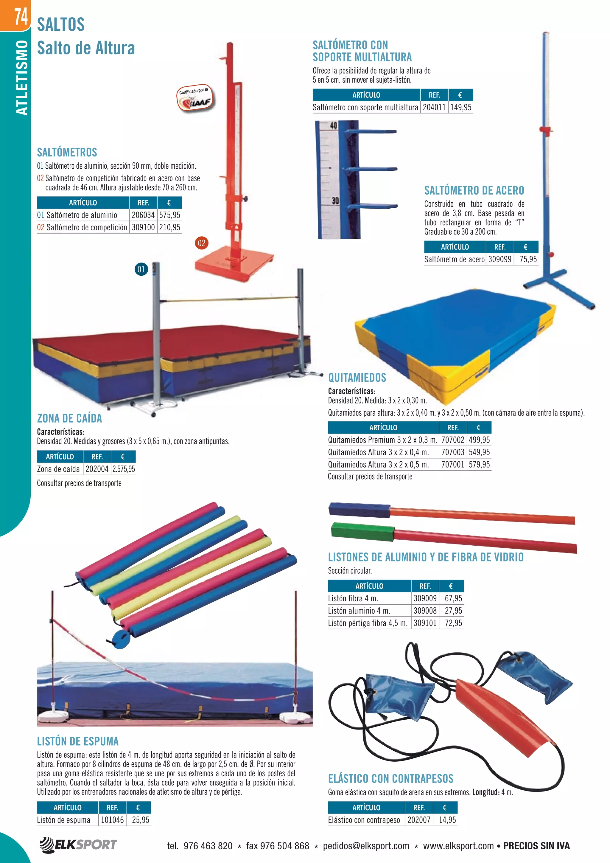 74ATLETISMO
Salto de Altura
SALTÓMETRO DE ACERO
Construido en tubo cuadrado de
acero de 3,8 cm. Base pesada en
tubo rectangular en forma de “T”
Graduable de 30 a 200 cm.
ZONA DE CAÍDA
Características:
Densidad 20. Medidas y grosores (3 x 5 x 0,65 m.), con zona antipuntas.
LISTONES DE ALUMINIO Y DE FIBRA DE VIDRIO
Sección circular.
ELÁSTICO CON CONTRAPESOS
Goma elástica con saquito de arena en sus extremos. Longitud: 4 m.
LISTÓN DE ESPUMA
Listón de espuma: este listón de 4 m. de longitud aporta seguridad en la iniciación al salto de
altura. Formado por 8 cilindros de espuma de 48 cm. de largo por 2,5 cm. de Ø. Por su interior
pasa una goma elástica resistente que se une por sus extremos a cada uno de los postes del
saltómetro. Cuando el saltador la toca, ésta cede para volver enseguida a la posición inicial.
Utilizado por los entrenadores nacionales de atletismo de altura y de pértiga.
SALTÓMETRO CON
SOPORTE MULTIALTURA
Ofrece la posibilidad de regular la altura de
5 en 5 cm. sin mover el sujeta-listón.
SALTOS
QUITAMIEDOS
Características:
Densidad 20. Medida: 3 x 2 x 0,30 m.
Quitamiedos para altura: 3 x 2 x 0,40 m. y 3 x 2 x 0,50 m. (con cámara de aire entre la espuma).
REF. €
101046 25,95
REF. €
202007 14,95
REF. €
309009 67,95
309008 27,95
309101 72,95
REF. €
707002 499,95
707003 549,95
707001 579,95
REF. €
206034 575,95
309100 210,95
REF. €
204011 149,95
REF. €
309099 75,95
REF. €
202004 2.575,95
ARTÍCULO
Listón de espuma
ARTÍCULO
Elástico con contrapeso
ARTÍCULO
Listón fibra 4 m.
Listón aluminio 4 m.
Listón pértiga fibra 4,5 m.
ARTÍCULO
Quitamiedos Premium 3 x 2 x 0,3 m.
Quitamiedos Altura 3 x 2 x 0,4 m.
Quitamiedos Altura 3 x 2 x 0,5 m.
ARTÍCULO
01 Saltómetro de aluminio
02 Saltómetro de competición
ARTÍCULO
Saltómetro con soporte multialtura
ARTÍCULO
Saltómetro de acero
ARTÍCULO
Zona de caída
Consultar precios de transporte
Consultar precios de transporte
SALTÓMETROS
01 Saltómetro de aluminio, sección 90 mm, doble medición.
02 Saltómetro de competición fabricado en acero con base
cuadrada de 46 cm. Altura ajustable desde 70 a 260 cm.
01
02
Certiﬁcado por la
Certiﬁcado por la
tel. 976 463 820 * fax 976 504 868 * pedidos@elksport.com * www.elksport.com • PRECIOS SIN IVA
 