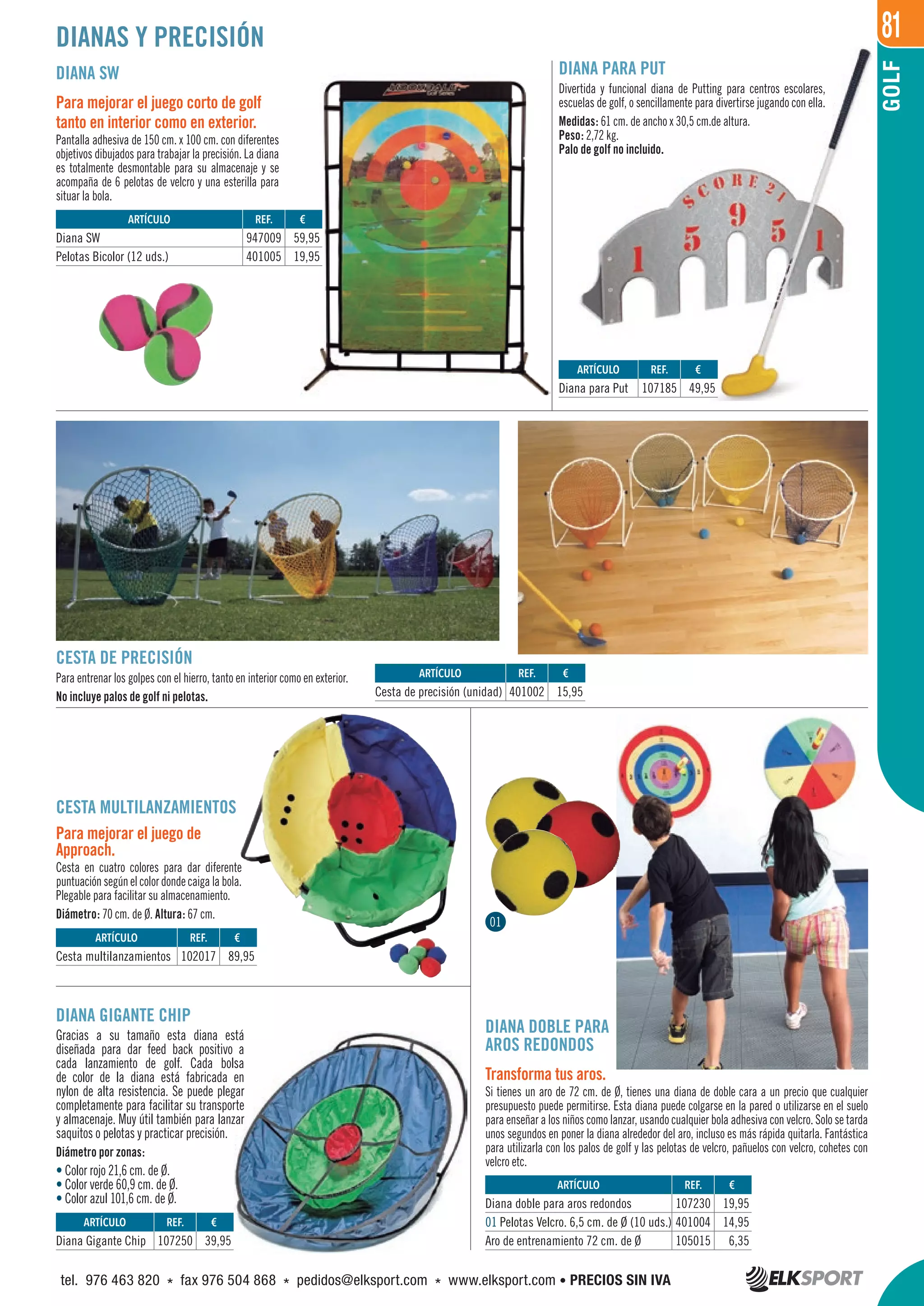 81
GOLF
DIANAS Y PRECISIÓN
DIANA PARA PUT
Divertida y funcional diana de Putting para centros escolares,
escuelas de golf, o sencillamente para divertirse jugando con ella.
Medidas: 61 cm. de ancho x 30,5 cm.de altura.
Peso: 2,72 kg.
Palo de golf no incluido.
DIANA SW
Para mejorar el juego corto de golf
tanto en interior como en exterior.
Pantalla adhesiva de 150 cm. x 100 cm. con diferentes
objetivos dibujados para trabajar la precisión. La diana
es totalmente desmontable para su almacenaje y se
acompaña de 6 pelotas de velcro y una esterilla para
situar la bola.
CESTA DE PRECISIÓN
Para entrenar los golpes con el hierro, tanto en interior como en exterior.
No incluye palos de golf ni pelotas.
CESTA MULTILANZAMIENTOS
Para mejorar el juego de
Approach.
Cesta en cuatro colores para dar diferente
puntuación según el color donde caiga la bola.
Plegable para facilitar su almacenamiento.
Diámetro: 70 cm. de Ø. Altura: 67 cm.
DIANA GIGANTE CHIP
Gracias a su tamaño esta diana está
diseñada para dar feed back positivo a
cada lanzamiento de golf. Cada bolsa
de color de la diana está fabricada en
nylon de alta resistencia. Se puede plegar
completamente para facilitar su transporte
y almacenaje. Muy útil también para lanzar
saquitos o pelotas y practicar precisión.
Diámetro por zonas:
• Color rojo 21,6 cm. de Ø.
• Color verde 60,9 cm. de Ø.
• Color azul 101,6 cm. de Ø.
DIANA DOBLE PARA
AROS REDONDOS
Transforma tus aros.
Si tienes un aro de 72 cm. de Ø, tienes una diana de doble cara a un precio que cualquier
presupuesto puede permitirse. Esta diana puede colgarse en la pared o utilizarse en el suelo
para enseñar a los niños como lanzar, usando cualquier bola adhesiva con velcro. Solo se tarda
unos segundos en poner la diana alrededor del aro, incluso es más rápida quitarla. Fantástica
para utilizarla con los palos de golf y las pelotas de velcro, pañuelos con velcro, cohetes con
velcro etc.
REF. €
107230 19,95
401004 14,95
105015 6,35
REF. €
107250 39,95
REF. €
102017 89,95
REF. €
401002 15,95
REF. €
947009 59,95
401005 19,95
REF. €
107185 49,95
ARTÍCULO
Diana doble para aros redondos
01 Pelotas Velcro. 6,5 cm. de Ø (10 uds.)
Aro de entrenamiento 72 cm. de Ø
ARTÍCULO
Diana Gigante Chip
ARTÍCULO
Cesta multilanzamientos
ARTÍCULO
Cesta de precisión (unidad)
ARTÍCULO
Diana SW
Pelotas Bicolor (12 uds.)
ARTÍCULO
Diana para Put
01
tel. 976 463 820 * fax 976 504 868 * pedidos@elksport.com * www.elksport.com • PRECIOS SIN IVA
 