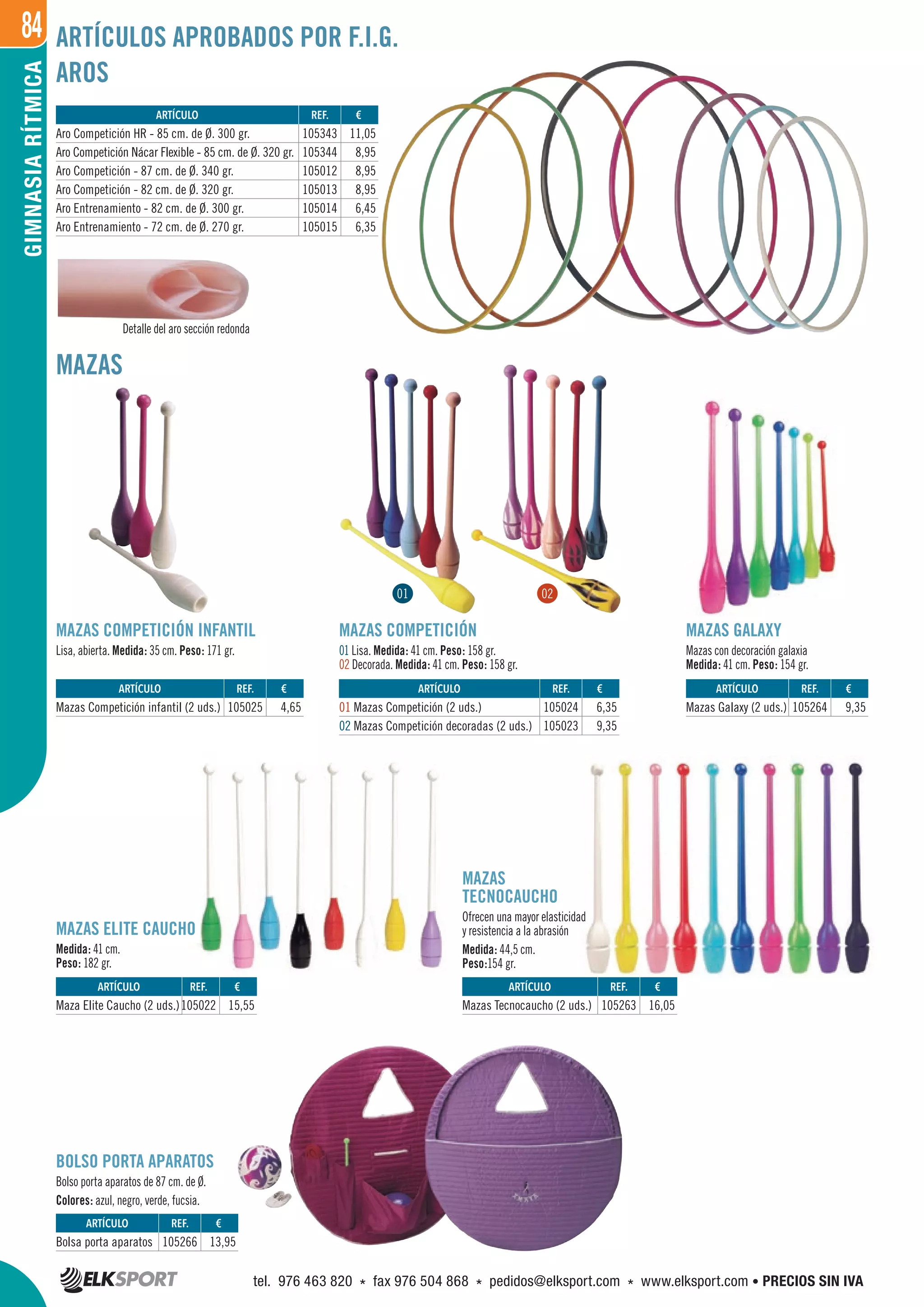 84GIMNASIARÍTMICA
AROS
MAZAS
MAZAS GALAXY
Mazas con decoración galaxia
Medida: 41 cm. Peso: 154 gr.
MAZAS ELITE CAUCHO
Medida: 41 cm.
Peso: 182 gr.
MAZAS COMPETICIÓN
01 Lisa. Medida: 41 cm. Peso: 158 gr.
02 Decorada. Medida: 41 cm. Peso: 158 gr.
MAZAS COMPETICIÓN INFANTIL
Lisa, abierta. Medida: 35 cm. Peso: 171 gr.
BOLSO PORTA APARATOS
Bolso porta aparatos de 87 cm. de Ø.
Colores: azul, negro, verde, fucsia.
MAZAS
TECNOCAUCHO
Ofrecen una mayor elasticidad
y resistencia a la abrasión
Medida: 44,5 cm.
Peso:154 gr.
Detalle del aro sección redonda
ARTÍCULOS APROBADOS POR F.I.G.
REF. €
105343 11,05
105344 8,95
105012 8,95
105013 8,95
105014 6,45
105015 6,35
REF. €
105025 4,65
REF. €
105024 6,35
105023 9,35
REF. €
105264 9,35
REF. €
105022 15,55
REF. €
105266 13,95
REF. €
105263 16,05
ARTÍCULO
Aro Competición HR - 85 cm. de Ø. 300 gr.
Aro Competición Nácar Flexible - 85 cm. de Ø. 320 gr.
Aro Competición - 87 cm. de Ø. 340 gr.
Aro Competición - 82 cm. de Ø. 320 gr.
Aro Entrenamiento - 82 cm. de Ø. 300 gr.
Aro Entrenamiento - 72 cm. de Ø. 270 gr.
ARTÍCULO
Mazas Competición infantil (2 uds.)
ARTÍCULO
01 Mazas Competición (2 uds.)
02 Mazas Competición decoradas (2 uds.)
ARTÍCULO
Mazas Galaxy (2 uds.)
ARTÍCULO
Maza Elite Caucho (2 uds.)
ARTÍCULO
Bolsa porta aparatos
ARTÍCULO
Mazas Tecnocaucho (2 uds.)
01 02
tel. 976 463 820 * fax 976 504 868 * pedidos@elksport.com * www.elksport.com • PRECIOS SIN IVA
 