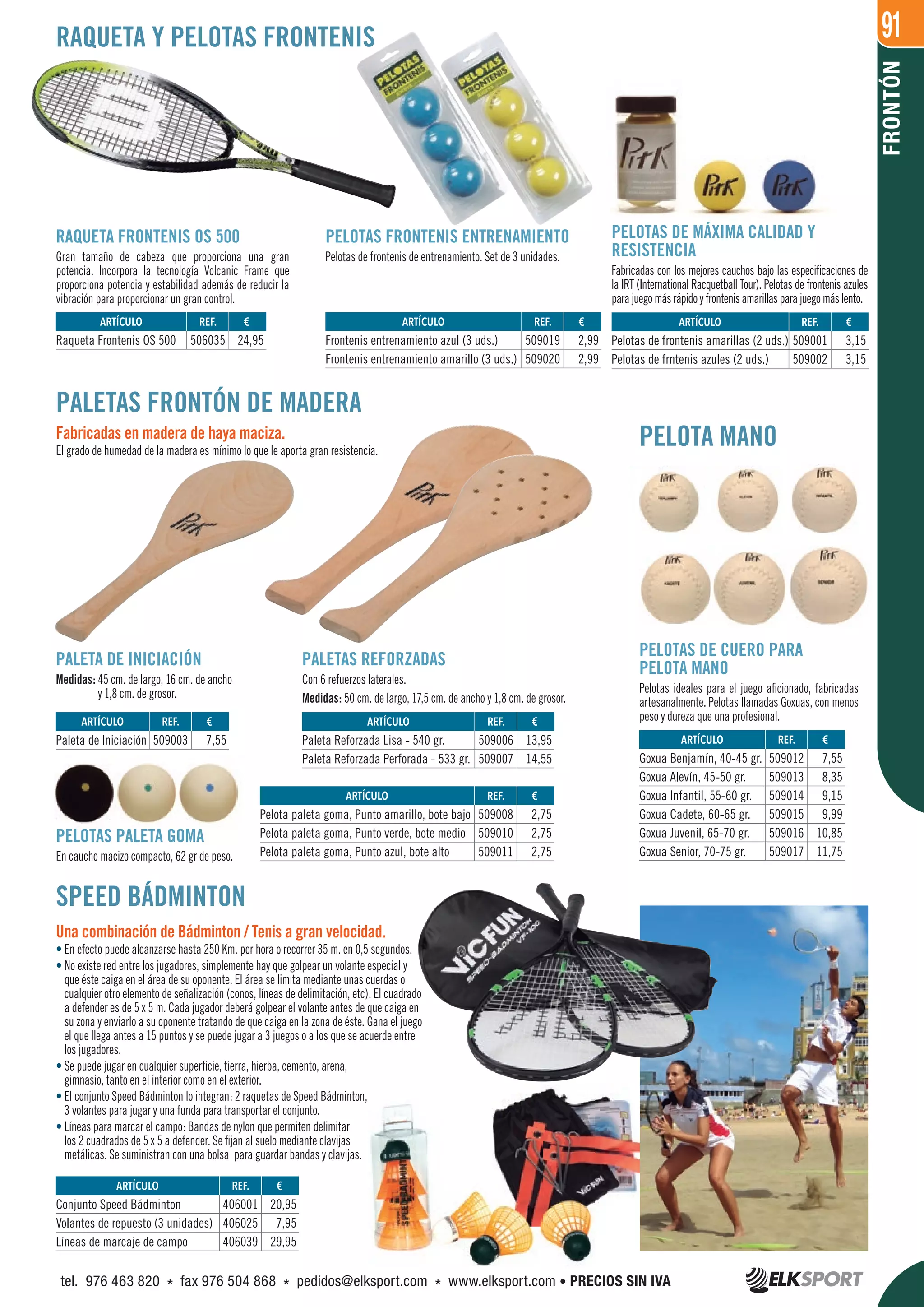 91
FRONTÓN
PALETAS FRONTÓN DE MADERA
Fabricadas en madera de haya maciza.
El grado de humedad de la madera es mínimo lo que le aporta gran resistencia.
PELOTA MANO
PALETA DE INICIACIÓN
Medidas: 45 cm. de largo, 16 cm. de ancho
y 1,8 cm. de grosor.
PELOTAS PALETA GOMA
En caucho macizo compacto, 62 gr de peso.
PALETAS REFORZADAS
Con 6 refuerzos laterales.
Medidas: 50 cm. de largo, 17,5 cm. de ancho y 1,8 cm. de grosor.
RAQUETA Y PELOTAS FRONTENIS
PELOTAS DE MÁXIMA CALIDAD Y
RESISTENCIA
Fabricadas con los mejores cauchos bajo las especificaciones de
la IRT (International Racquetball Tour). Pelotas de frontenis azules
parajuegomásrápidoyfrontenisamarillasparajuegomáslento.
RAQUETA FRONTENIS OS 500
Gran tamaño de cabeza que proporciona una gran
potencia. Incorpora la tecnología Volcanic Frame que
proporciona potencia y estabilidad además de reducir la
vibración para proporcionar un gran control.
PELOTAS FRONTENIS ENTRENAMIENTO
Pelotas de frontenis de entrenamiento. Set de 3 unidades.
SPEED BÁDMINTON
Una combinación de Bádminton / Tenis a gran velocidad.
• En efecto puede alcanzarse hasta 250 Km. por hora o recorrer 35 m. en 0,5 segundos.
• No existe red entre los jugadores, simplemente hay que golpear un volante especial y
que éste caiga en el área de su oponente. El área se limita mediante unas cuerdas o
cualquier otro elemento de señalización (conos, líneas de delimitación, etc). El cuadrado
a defender es de 5 x 5 m. Cada jugador deberá golpear el volante antes de que caiga en
su zona y enviarlo a su oponente tratando de que caiga en la zona de éste. Gana el juego
el que llega antes a 15 puntos y se puede jugar a 3 juegos o a los que se acuerde entre
los jugadores.
• Se puede jugar en cualquier superficie, tierra, hierba, cemento, arena,
gimnasio, tanto en el interior como en el exterior.
• El conjunto Speed Bádminton lo integran: 2 raquetas de Speed Bádminton,
3 volantes para jugar y una funda para transportar el conjunto.
• Líneas para marcar el campo: Bandas de nylon que permiten delimitar
los 2 cuadrados de 5 x 5 a defender. Se fijan al suelo mediante clavijas
metálicas. Se suministran con una bolsa para guardar bandas y clavijas.
REF. €
406001 20,95
406025 7,95
406039 29,95
REF. €
509003 7,55
REF. €
509006 13,95
509007 14,55
REF. €
509008 2,75
509010 2,75
509011 2,75
REF. €
509012 7,55
509013 8,35
509014 9,15
509015 9,99
509016 10,85
509017 11,75
REF. €
509001 3,15
509002 3,15
REF. €
506035 24,95
REF. €
509019 2,99
509020 2,99
ARTÍCULO
Conjunto Speed Bádminton
Volantes de repuesto (3 unidades)
Líneas de marcaje de campo
ARTÍCULO
Paleta de Iniciación
ARTÍCULO
Paleta Reforzada Lisa - 540 gr.
Paleta Reforzada Perforada - 533 gr.
ARTÍCULO
Pelota paleta goma, Punto amarillo, bote bajo
Pelota paleta goma, Punto verde, bote medio
Pelota paleta goma, Punto azul, bote alto
ARTÍCULO
Goxua Benjamín, 40-45 gr.
Goxua Alevín, 45-50 gr.
Goxua Infantil, 55-60 gr.
Goxua Cadete, 60-65 gr.
Goxua Juvenil, 65-70 gr.
Goxua Senior, 70-75 gr.
ARTÍCULO
Pelotas de frontenis amarillas (2 uds.)
Pelotas de frntenis azules (2 uds.)
ARTÍCULO
Raqueta Frontenis OS 500
ARTÍCULO
Frontenis entrenamiento azul (3 uds.)
Frontenis entrenamiento amarillo (3 uds.)
PELOTAS DE CUERO PARA
PELOTA MANO
Pelotas ideales para el juego aficionado, fabricadas
artesanalmente. Pelotas llamadas Goxuas, con menos
peso y dureza que una profesional.
tel. 976 463 820 * fax 976 504 868 * pedidos@elksport.com * www.elksport.com • PRECIOS SIN IVA
 
