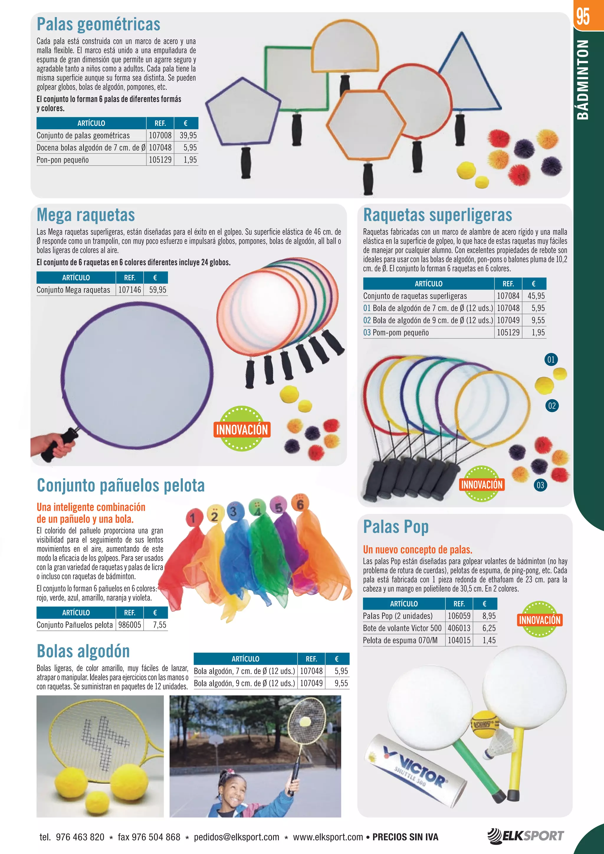 95
BÁDMINTON
Palas geométricas
Cada pala está construida con un marco de acero y una
malla flexible. El marco está unido a una empuñadura de
espuma de gran dimensión que permite un agarre seguro y
agradable tanto a niños como a adultos. Cada pala tiene la
misma superficie aunque su forma sea distinta. Se pueden
golpear globos, bolas de algodón, pompones, etc.
El conjunto lo forman 6 palas de diferentes formás
y colores.
Raquetas superligeras
Raquetas fabricadas con un marco de alambre de acero rígido y una malla
elástica en la superficie de golpeo, lo que hace de estas raquetas muy fáciles
de manejar por cualquier alumno. Con excelentes propiedades de rebote son
idealesparausarconlasbolasdealgodón,pon-ponsobalonesplumade10,2
cm. de Ø. El conjunto lo forman 6 raquetas en 6 colores.
Mega raquetas
Las Mega raquetas superligeras, están diseñadas para el éxito en el golpeo. Su superficie elástica de 46 cm. de
Ø responde como un trampolín, con muy poco esfuerzo e impulsará globos, pompones, bolas de algodón, all ball o
bolas ligeras de colores al aire.
El conjunto de 6 raquetas en 6 colores diferentes incluye 24 globos.
Palas Pop
Un nuevo concepto de palas.
Las palas Pop están diseñadas para golpear volantes de bádminton (no hay
problema de rotura de cuerdas), pelotas de espuma, de ping-pong, etc. Cada
pala está fabricada con 1 pieza redonda de ethafoam de 23 cm. para la
cabeza y un mango en polietileno de 30,5 cm. En 2 colores.
Bolas algodón
Bolas ligeras, de color amarillo, muy fáciles de lanzar,
atraparomanipular.Idealesparaejerciciosconlasmanoso
con raquetas. Se suministran en paquetes de 12 unidades.
Conjunto pañuelos pelota
Una inteligente combinación
de un pañuelo y una bola.
El colorido del pañuelo proporciona una gran
visibilidad para el seguimiento de sus lentos
movimientos en el aire, aumentando de este
modo la eficacia de los golpeos. Para ser usados
conlagranvariedadderaquetasypalasdelicra
o incluso con raquetas de bádminton.
El conjunto lo forman 6 pañuelos en 6 colores:
rojo, verde, azul, amarillo, naranja y violeta.
REF. €
986005 7,55
REF. €
107146 59,95
REF. €
107048 5,95
107049 9,55
REF. €
106059 8,95
406013 6,25
104015 1,45
REF. €
107084 45,95
107048 5,95
107049 9,55
105129 1,95
REF. €
107008 39,95
107048 5,95
105129 1,95
ARTÍCULO
Conjunto Pañuelos pelota
ARTÍCULO
Conjunto Mega raquetas
ARTÍCULO
Bola algodón, 7 cm. de Ø (12 uds.)
Bola algodón, 9 cm. de Ø (12 uds.)
ARTÍCULO
Palas Pop (2 unidades)
Bote de volante Victor 500
Pelota de espuma 070/M
ARTÍCULO
Conjunto de raquetas superligeras
01 Bola de algodón de 7 cm. de Ø (12 uds.)
02 Bola de algodón de 9 cm. de Ø (12 uds.)
03 Pom-pom pequeño
ARTÍCULO
Conjunto de palas geométricas
Docena bolas algodón de 7 cm. de Ø
Pon-pon pequeño
01
02
INNOVACIÓN
INNOVACIÓN
INNOVACIÓN
03
tel. 976 463 820 * fax 976 504 868 * pedidos@elksport.com * www.elksport.com • PRECIOS SIN IVA
 