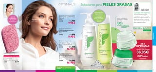 Soluciones para PIELES GRASAS
Linda Hölling

Experta en belleza

Consejo del experto

BENEFICIOS
EN TU PIEL:

¡GRATIS
comprando el
Set pag.33!
*automáticamente

¡Deja que tu
piel respire!

• Piel puriﬁcada
y matiﬁcada
• Sin impurezas ni
restos de maquillaje
• Sin exceso
de grasa

 Optimals Cleansing Gel Oily Skin
Gel Limpiador para Piel Grasa
Optimals
200 ml.

25258

13,95€

9,95€

MATIFICA, REFRESCA
Y REDUCE LA GRASA
DE LA PIEL

85%

de mujeres han
comprobado los
resultados1)




 Optimals Purifying Toner
Oily Skin
Tónico Puriﬁcante para Piel
Grasa Optimals
200 ml.

CON O²

13,95€

9,95€

 Optimals Oxygen Boost
Day Cream Oily Skin
Crema de Día Oxygen Boost
para Piel Grasa Optimals
50 ml.

25198

EXISTENCIAS LIMITADAS
Pink Face Sponge
Esponjilla Facial
Tamaño: 8 x 6 x 1 cm. Accesorio.

26828

2,50€

Todas las
edades
32



24,00€

SET
OPTIMALS

(Limpiadora
+Tonico+Día+Noche)

16,95€

 Optimals Oxygen Boost
Night Cream Oily Skin
Crema de Noche Oxygen
Boost para Piel Grasa
Optimals
50 ml.

25199

OXYGEN BOOST
cuidado facial

25262

¿Tu piel tiene algunas zonas secas
y mucha grasa en la zona T? Necesitas
texturas suaves y ligeras formuladas con
partículas que absorben el exceso de
grasa e hidratan la piel grasa dejándola
fresca y matiﬁcada al instante.

36,95€



¡50% dto!
cod. 462244

24,00€

16,95€
piel grasa

1) Test de auto-consumo realizado durante 2 semanas en 122 mujeres con piel grasa usando la crema de día.

33

 