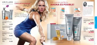 Una de las mejores tenistas del mundo

CAROLINE WOZNIACKI

¡Un cuerpo perfecto
AHORA ES POSIBLE!

Holly Grenfell

Cientíﬁca-Dermatóloga

Consejo del experto


“PARA SER LA
MEJOR, NECESITAS
SIEMPRE LO MEJOR”



MEJORA LA
TEXTURA DE LA
PIEL DE NARANJA

PIERDE HASTA

79%

1)

2.05 cm
(caderas)

2.2 cm
(muslos)

EN 4 SEMANAS2)
 Perfect Body
Ultra Firming Body Lotion
Loción Reaﬁrmante Corporal
Perfect Body
200 ml.

24337

14,95€

36

3)



 Perfect Body
Anti-Cellulite Night Action Ampoules
Ampollas Anticelulíticas Acción
Noche Perfect Body
14 x 10 ml.

33,00€

26,95€

 Perfect Body
Visible Re-Contouring Serum
Serum Reductor Corporal
Perfect Body
100 ml.

26,00€

21325

26,00€

21,95€

 Perfect Body
Anti-Stretch Mark Cream
Crema Anti-Estrías Perfect
Body
150 ml.

26,00€

21,00€

80%



 Perfect Body
Tight Tummy Toning Gel
Gel Toniﬁcante Vientre Firme
Perfect Body
125 ml.

18426

HASTA

17558

 Perfect Body
Firming Bust & Décolleté Gel
Gel Reaﬁrmante Pecho y Escote
Perfect Body
50 ml.

18436



Pack de 14

 Perfect Body Anti-Cellulite Attack
Tratamiento Anti-celulítico con
Masajeador Perfect Body
150 ml.

24884

REDUCE LAS
MARCAS DE ESTRÍAS

cuidado facial




Por la noche la velocidad metabólica
desciende y tu cuerpo necesita ayuda
para seguir combatiendo la celulitis.
Prueba las Ampollas Anticelulíticas,
que localizan las células grasas de
caderas, nalgas y muslos mientras
duermes.

18434
1) Test de consumo
2) Test de consumo y evaluación clínica realizada en centimetros.
3) Clínicamente testado en 28 mujeres durante 8 semanas

21,00€

16,95€

37

 