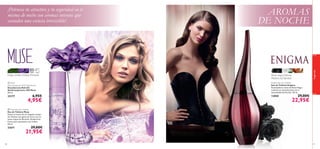 

Hojas verdes,Violeta, Almizcle
 Muse
Anti-perspirant 24H Deodorant
Desodorante Roll-On
Antitranspirante 24H Muse
50 ml.

23177

6,95€

4,95€

AROMAS
DE NOCHE

fragancias

¡Potencia tu atractivo y tu seguridad en ti
misma de noche con aromas intensos que
esconden una esencia irresistible!

Rosa negra, Datura,
Madera de Sándalo



Enigma Eau de Toilette
Eau de Toilette Enigma
Encantadoras notas de Rosa Negra
y Jazmín se entremezclan con la
sensualidad del Pachuli. 50 ml.

13850

29,00€

22,95€

 Muse Eau de Toilette
Eau de Toilette Muse
Siente el aroma de un fragante campo
de Violetas con gotas de rocío con un
suave toque de Almizcle. Exuberante
frasco que representa una violeta.
50 ml.

21671

80

29,00€

21,95€

81

 