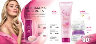 

LA BELLEZ A
DEL ROSA

14,95€

4,95€

Crema de manos que
nutre y suaviza

El color de la femineidad por excelencia,
el amor y el romance sin precedentes.

Previene las ﬁnas líneas y
mejora la apariencia de la piel

SPF

10

+30
todo tipo
de pieles



Delicada Crema de Ducha
 Silk Beauty Shower Cream
Crema de Ducha
Silk Beauty
200 ml.

 Silk Beauty Hand Cream
Crema de Manos Silk
Beauty JUMBO
150 ml.

21460

21612

7,95€
4,50€

Cremoso jabón en barra
 Silk Beauty Soap Bar
Jabón en Barra
Silk Beauty
100 g.

21585


3,50€
1,95€

14,95€

8,95€

Restaura y
rejuvenece la piel
mientras duermes

 Optimals Skin Youth
Day Cream SPF 10
Crema de Día Skin Youth
SPF 10 Optimals
50 ml.

25200

26,00€


 Optimals Skin Youth
Night Cream
Crema de Noche Skin
Youth Optimals
50 ml.

25203
8



26,00€

¡TODO AL

%
40 DTO!

9

 