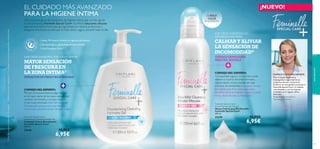 1) Test de consumo realizado en 85 mujeres
118

Una exclusiva gama de productos de higiene íntima que va más allá de
la mera limpieza. Feminelle Special Care+ te ofrece soluciones eﬁcaces
para la zona íntima. Fórmulas que garantizan la máxima protección y
aseguran una frescura total que te hace sentir segura durante todo el día.
Suave, PH neutro, fórmula sin agentes jabonososs
Dermatológica y ginecológicamente testado
Con Complejo Care+

9 DE CADA 10 MUJERES ASEGURAN SENTIR

MAYOR SENSACIÓN
DE FRESCURA EN
LA ZONA ÍNTIMA1)

SENSACIÓN DE FRESCURA DURADERA

CONSEJO DEL EXPERTO:
“El olor en la zona íntima es algo normal,
en la mayor parte de los casos causado por
cambios hormonales, y muchas mujeres
lo han experimentado. Este Gel Limpiador
Desodorante proporciona una frescura
nunca vista y previene el olor durante 3 días.”
Feminelle Special Care+
Deodorising Cleansing Intimate Gel
Limpiador Íntimo Desodorante
Feminelle Special Care+
300 ml.

23646

1)

¡NUEVO!
¡1 SÓLO
CLICK

ES SUFICIENTE!

9 DE CADA 10 MUJERES LO
RECOMIENDAN PARA

CALMAR Y ALIVIAR
LA SENSACIÓN DE
INCOMODIDAD2)
CUIDADO EXTRA SUAVE
PARA PIEL SENSIBLE

CONSEJO DEL EXPERTO:
“La sequedad vaginal y la irritación puede
deberse a muchos factores: hormonas,
menstruación, ciertas prendas de ropa
o exceso de sensibilidad. Esta suave mousse
formulada especíﬁcamente para pieles
sensibles, calma la irritación y suaviza la zona
íntima devolviéndole su hidratación.”
Feminelle Special Care+
Extra Mild Intimate Mousse
Mousse Íntima para Piel Sensible
Feminelle Special Care+
200 ml.

23399

CONOCE A NUESTRA EXPERTA:
Tras mi amplia experiencia
investigando la seguridad de los
productos de aseo corporal de
Oriﬂame, me enorgullece presentarte
Feminelle Special Care+, el cuidado
más avanzado y con los mejores
resultados en la higiene intima
femenina.

aseo personal

2) Test de consumo realizado en 112 mujeres con una leve sequedad en la zona íntima

EL CUIDADO MÁS AVANZADO
PARA LA HIGIENE ÍNTIMA

Tracey Fanning, Especialista en
Seguridad de Productos

11,95€

6,95€

11,95€

6,95€
119

 