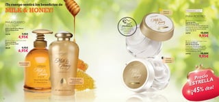 ¡Tu cuerpo sentirá los beneﬁcios de

MILK & HONEY!

Nutre al
instante

15578

¡PRUÉBALA!
Desliza la muñeca
sobre los productos
y disfruta de
su aroma

7,95€

18249

18,00€

9,95€

 Milk & Honey Gold Night Cream
Crema de Noche
Milk & Honey Gold
Crema nutritiva de acción noche
con extractos de Leche y Miel que
hidrata intensamente la piel seca
mientras duermes. 50 ml.



9,95€

6,95€

PARA ROSTRO

24731

4,95€

 Milk & Honey Gold Creme Bath
Crema de Baño
Milk & Honey Gold
300 ml.

Todas las
edades

 Milk & Honey Gold Day Cream
Crema de Día
Milk & Honey Gold
Nutre en profundidad la piel seca con
extractos de Leche y Miel y mantiene
los niveles de hidratación durante
todo el día. 50 ml.

PARA CUERPO

 Milk & Honey Gold
Liquid Hand Soap
Jabón Líquido para Manos
Milk & Honey Gold
300 ml.

Pieles extra-secas

18,00€

24732



9,95€



Hidrata
mientras
duermes

Manos suaves
y cuidadas



Nutre tu piel en
profunidad
mientras te duchas

Precio A
L
TREL
ES
dto!
5%

¡4

126

127

 