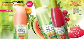 ¡Geles tamaño

JUMBO

A PRECIOS ESTRELLA!

40 0 m l



¡NUEVO!
Extracto de
Melocotón hidratante
rico en vitaminas.

 Nature Secrets Shower Cream
with Hydrating Basil & Peach
Crema de Ducha Hidratante
con Albahaca y Melocotón
Nature Secrets JUMBO
Crema de ducha con aroma de Albahaca
y Melocotón sin agentes jabonosos que
hidrata la piel en profundidad dejándola
fresca y suave. pH neutro. Para todo tipo
de pieles. 400 ml.

30013

7,95€

¡Todo al
35% dto!



¡Aloe Vera
y Sandía hidratante
y refrescante!



La energía de la
Menta y la Frambuesa

Gel de Ducha 400 ml
 24213 Gel de Ducha
Nutritivo con Aloe Vera y
Sandía Nature Secrets JUMBO
 22670 Gel de Ducha
Exfoliante con Menta y
Frambuesa Nature Secrets
JUMBO

7,95€

Precio A
L
TREL
ES

,95n€
4 au o

132

/cad

133

 