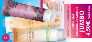 134
135





4,50€ /cada una

JUMBO

CREMAS DE MANOS

¡50% dto!

8,95€

 26273 Crema de Manos y
Uñas Charmed

 13365 Crema Nutritiva para
Manos Secas JUMBO

 13366 Crema Protectora
para Manos y Uñas 2 en 1
JUMBO

Crema de Manos Jumbo 150 ml

EXISTENCIAS LIMITADAS

¡NUEVO!

Intensa hidratación
para manos y uñas con
aroma de rosas

¡OFERTA DE ÚLTIMA HORA!

Con ﬁltro UV que
protege manos
y uñas

150
ml
Nutre en profundidad
las manos secas



 