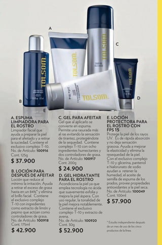 A


                                                                     C




                                                                                      D
     B

                       E
A. ESPUMA                      C. GEL PARA AFEITAR            E. LOCIÓN
LIMPIADORA PARA                Gel que al aplicarlo se        PROTECTORA PARA
EL ROSTRO                      convierte en espuma.           EL ROSTRO CON
Limpiador facial que           Permite una rasurada más       FPS 15
ayuda a preparar la piel       al ras evitando la sensación   Protege la piel de los rayos
para el afeitado y a retirar   de tirantez, protegiéndote     UV. Es de rápida absorción
la suciedad. Contiene el       de la sequedad. Contiene       y no deja sensación
exclusivo complejo T-10.       complejo T-10 con ocho         grasosa. Ayuda a mejorar
No. de Artículo: 100916        ingredientes humectantes y     la elasticidad y elimina la
Cont. 125g                     dos controladores de grasa.    resequedad de la piel.
                               No. de Artículo: 100917        Con el exclusivo complejo
$ 37.900                       Cont. 200g                     T-10 y glicerina, pantenol
                                                              e hialorunato de sodio
B. LOCIÓN PARA                 $ 24.900                       ayudan a retener la
DESPUÉS DE AFEITAR             D. GEL HIDRATANTE              humedad, el aceite de
Loción que reduce al           PARA EL ROSTRO                 semilla de espuma de los
mínimo la irritación. Ayuda    Acondiciona la piel ya que     prados, provee propiedades
a retirar el exceso de grasa   emplea tecnología no ácida     antioxidantes a la piel seca.
hasta en un 84%* y elimina     que suavemente exfolia y       No. de Artículo: 100049
el brillo facial. Contiene     mejora la piel áspera. Con     Cont. 100ml
el exclusivo complejo
T-10 con ingredientes
                               uso regular, la tonalidad de
                               la piel mejora notablemente.
                                                              $ 57.900
como extracto de limón y       Contiene el exclusivo
pepino que actúan como         complejo T-10 y extracto de
controladores de grasa.        avena.
No. de Artículo: 100918        No. de Artículo: 100920        * Estudio independiente después
Cont. 175ml                    Cont. 30g                      de un mes de uso de los cinco
$ 42.900                       $ 52.900                       productos de la línea.
 