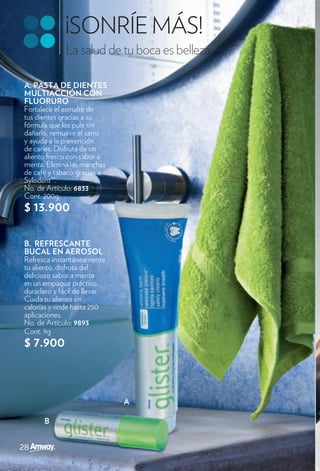 ¡SONRÍE MÁS!
             La salud de tu boca es belleza.

A. PASTA DE DIENTES
MULTIACCIÓN CON
FLUORURO
Fortalece el esmalte de
tus dientes gracias a su
fórmula que los pule sin
dañarlo, remueve el sarro
y ayuda a la prevención
de caries. Disfruta de un
aliento fresco con sabor a
menta. Elimina las manchas
de café y tabaco gracias a
Sylodent™.
No. de Artículo: 6833
Cont. 200g
$ 13.900

B. REFRESCANTE
BUCAL EN AEROSOL
Refresca instantáneamente
tu aliento, disfruta del
delicioso sabor a menta
en un empaque práctico,
duradero y fácil de llevar.
Cuida tu aliento sin
calorías y rinde hasta 250
aplicaciones.
No. de Artículo: 9893
Cont. 9g
$ 7.900



                              A

      B
 