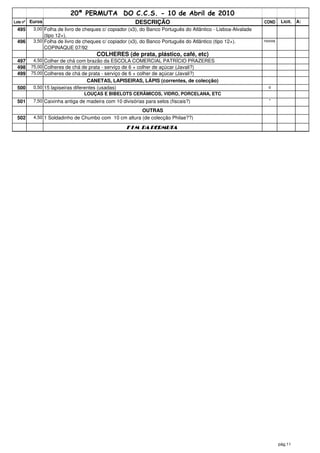 20ª PERMUTA DO C.C.S. - 10 de Abril de 2010
Lote nº   Euros                                          DESCRIÇÃO                                              COND     Licit.   A:
  495      3,00 Folha de livro de cheques c/ copiador (x3), do Banco Português do Atlântico - Lisboa-Alvalade
                  (tipo 12+).
  496      3,50 Folha de livro de cheques c/ copiador (x3), do Banco Português do Atlântico (tipo 12+).         novos
                  COPINAQUE 07/92
                                       COLHERES (de prata, plástico, café, etc)
  497      4,50 Colher de chá com brazão da ESCOLA COMERCIAL PATRÍCIO PRAZERES
  498     75,00 Colheres de chá de prata - serviço de 6 + colher de açúcar (Javali?)
  499     75,00 Colheres de chá de prata - serviço de 6 + colher de açúcar (Javali?)
                                    CANETAS, LAPISEIRAS, LÁPIS (correntes, de colecção)
  500      0,50 15 lapiseiras diferentes (usadas)                                                                 o
                                   LOUÇAS E BIBELOTS CERÂMICOS, VIDRO, PORCELANA, ETC
  501      7,50 Caixinha antiga de madeira com 10 divisórias para selos (fiscais?)                                *

                                                            OUTRAS
  502      4,50 1 Soldadinho de Chumbo com 10 cm altura (de colecção Philae??)

                                                     F I M DA PERMUTA




                                                                                                                        pág.11
 