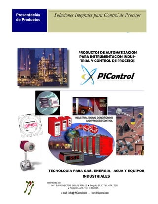 Presentación        Soluciones Integrales para Control de Procesos
de Productos




                                          PRODUCTOS DE AUTOMATIZACION
                                          PARA INSTRUMENTACION INDUS-
                                           TRIAL Y CONTROL DE PROCESOS




               TECNOLOGIA PARA GAS, ENERGIA, AGUA Y EQUIPOS
                              INDUSTRIALES
               Distribuido por:
                   INV. & PROYECTOS INDUSTRIALES ● Bogotá D. C Tel: 4742220
                                 ● Medellín, Ant. Tel: 4302815
     Tel: 3
                          e-mail: info@PIControl.com . www.PIControl.com
 