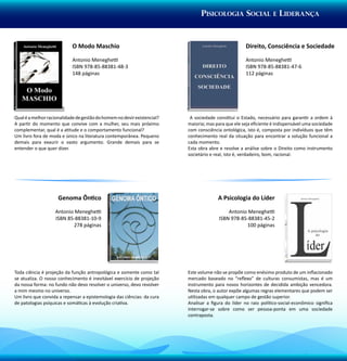 Pisicologia Social e Liderança


                            O Modo Maschio                                                           Direito, Consciência e Sociedade

                            Antonio Meneghetti                                                       Antonio Meneghetti
                            ISBN 978-85-88381-48-3                                                   ISBN 978-85-88381-47-6
                            148 páginas                                                              112 páginas




Qual é a melhor racionalidade de gestão do homem no devir existencial?    A sociedade constitui o Estado, necessário para garantir a ordem à
A partir do momento que convive com a mulher, seu mais próximo           maioria; mas para que ele seja eficiente é indispensável uma sociedade
complementar, qual é a atitude e o comportamento funcional?              com consciência ontológica, isto é, composta por indivíduos que têm
Um livro fora de moda e único na literatura contemporânea. Pequeno       conhecimento real da situação para encontrar a solução funcional a
demais para exaurir o vasto argumento. Grande demais para se             cada momento.
entender o que quer dizer.                                               Esta obra abre e resolve a análise sobre o Direito como instrumento
                                                                         societário e real, isto é, verdadeiro, bom, racional.




                     Genoma Ôntico                                                     A Psicologia do Líder

                   Antonio Meneghetti                                                      Antonio Meneghetti
                   ISBN 85-88381-10-9                                                  ISBN 978-85-88381-45-2
                          278 páginas                                                             100 páginas




Toda ciência é projeção da função antropológica e somente como tal       Este volume não se propõe como enésimo produto de um inflacionado
se atualiza. O nosso conhecimento é inevitável exercício de projeção     mercado baseado no “reflexo” de culturas consumistas, mas é um
da nossa forma: no fundo não devo resolver o universo, devo revolver     instrumento para novos horizontes de decidida ambição vencedora.
a mim mesmo no universo.                                                 Nesta obra, o autor expõe algumas regras elementares que podem ser
Um livro que convida a repensar a epistemologia das ciências: da cura    utilizadas em qualquer campo de gestão superior.
de patologias psíquicas e somáticas à evolução criativa.                 Analisar a figura do líder no raio político-social-econômico significa
                                                                         interrogar-se sobre como ser pessoa-ponta em uma sociedade
                                                                         contraposta.
 