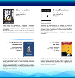 Sistema e Personalidade                                                  O Critério Ético do Humano

                            Antonio Meneghetti                                                       Antonio Meneghetti
                            ISBN 85-88381-18-4                                                       ISBN 85-88381-03-6
                            270 páginas                                                              202 páginas




O ente homem não é pensável sem o ente social. É fundamental             Atualmente, em todo o mundo, há um problema que parece ser
encontrar nesta correlação a sinergia mais inteligente que consinta a    proeminente: falta um critério genérico de referência ao mover-se
reciprocidade de valores funcionais: a pessoa para o social e o social   desta humanidade. Um critério simples para dar estímulo, lógica e
para a pessoa.                                                           realização a todos os produtores de civilização, política, economia,
A relação entre sistema e pessoa é baseada em uma possível média de      ciência e, portanto, de vida.
compromisso que mantém o valor tanto do sistema quanto da pessoa.        Nesta obra o autor demonstra que é o ser humano a fonte deste
                                                                         critério geral.




         A Crise das Democracias                                                              A Arte de Viver
                Contemporâneas                                                                    dos Sábios

                  Antonio Meneghetti                                                       Antonio Meneghetti
              ISBN 978-85-88381-39-1                                                   ISBN 978-85-88381-46-9
                         164 páginas                                                              128 páginas




Um livro que dá a descrição profunda sobre a falsidade das nossas        Neste livro, dedicado sobretudo aos jovens, são examinados os aspectos
correções democráticas. Particularmente, o conceito de justiça social    fundamentais que constituem as bases para a formação de uma
perdeu antigos valores originais e se impõe cruel sobre a vida de cada   identidade individual sadia: do problema da moral às relações sociais
um de nós.                                                               e pessoais, do trabalho ao problema do dinheiro, da funcionalidade
É preciso distribuir a inteligência prática à autonomia, à riqueza, à    social ao comportamento afetivo.
responsabilidade, ao comando. É este o grande esforço dos apaixonados
pelo humano, dos que querem ser instrumentais ao interesse comum.
E isso se faz de infinitos modos.
 