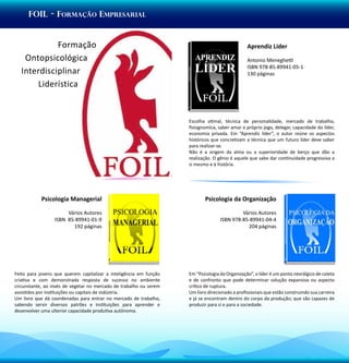 foil - fORMAÇÃO Empresarial


             Formação                                                                           Aprendiz Líder
    Ontopsicológica                                                                             Antonio Meneghetti
                                                                                                ISBN 978-85-89941-05-1
   Interdisciplinar                                                                             130 páginas
       Liderística


                                                                    Escolha otimal, técnica de personalidade, mercado de trabalho,
                                                                    fisiognomica, saber amar o próprio jogo, delegar, capacidade do líder,
                                                                    economia privada. Em “Aprendiz líder”, o autor reúne os aspectos
                                                                    históricos que concretizam a técnica que um futuro líder deve saber
                                                                    para realizar-se.
                                                                    Não é a origem da alma ou a superioridade de berço que dão a
                                                                    realização. O gênio é aquele que sabe dar continuidade progressiva a
                                                                    si mesmo e à história.




            Psicologia Managerial                                          Psicologia da Organização

                      Vários Autores                                                        Vários Autores
                 ISBN 85-89941-01-9                                                ISBN 978-85-89941-04-4
                        192 páginas                                                           204 páginas




Feito para jovens que querem capitalizar a inteligência em função   Em “Psicologia da Organização”, o líder é um ponto nevrálgico de coleta
criativa e com demonstrada resposta de sucesso no ambiente          e de confronto que pode determinar solução expansiva ou aspecto
circunstante, ao invés de vegetar no mercado de trabalho ou serem   crítico de ruptura.
assistidos por instituições ou capitais de indústria.               Um livro direcionado a profissionais que estão construindo sua carreira
Um livro que dá coordenadas para entrar no mercado de trabalho,     e já se encontram dentro do corpo da produção; que são capazes de
sabendo servir diversos patrões e instituições para aprender e      produzir para si e para a sociedade.
desenvolver uma ulterior capacidade produtiva autônoma.
 