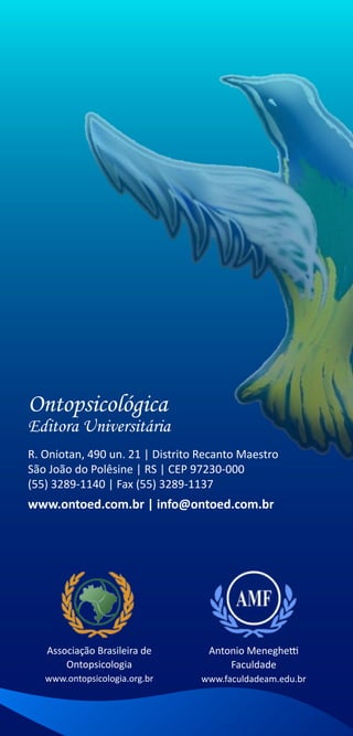 Ontopsicológica
Editora Universitária
R. Oniotan, 490 un. 21 | Distrito Recanto Maestro
São João do Polêsine | RS | CEP 97230-000
(55) 3289-1140 | Fax (55) 3289-1137
www.ontoed.com.br | info@ontoed.com.br




   Associação Brasileira de        Antonio Meneghetti
       Ontopsicologia                  Faculdade
   www.ontopsicologia.org.br     www.faculdadeam.edu.br
 